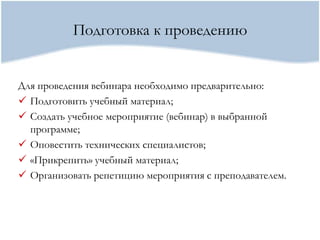 Подготовка к проведению


Для проведения вебинара необходимо предварительно:
 Подготовить учебный материал;
 Создать учебное мероприятие (вебинар) в выбранной
  программе;
 Оповестить технических специалистов;
 «Прикрепить» учебный материал;
 Организовать репетицию мероприятия с преподавателем.
 
