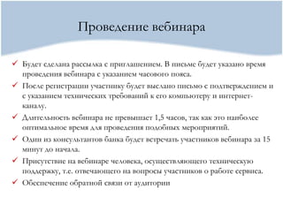Проведение вебинара

 Будет сделана рассылка с приглашением. В письме будет указано время
  проведения вебинара с указанием часового пояса.
 После регистрации участнику будет выслано письмо с подтверждением и
  с указанием технических требований к его компьютеру и интернет-
  каналу.
 Длительность вебинара не превышает 1,5 часов, так как это наиболее
  оптимальное время для проведения подобных мероприятий.
 Один из консультантов банка будет встречать участников вебинара за 15
  минут до начала.
 Присутствие на вебинаре человека, осуществляющего техническую
  поддержку, т.е. отвечающего на вопросы участников о работе сервиса.
 Обеспечение обратной связи от аудитории
 