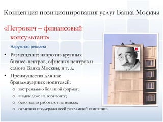 Концепция позиционирования услуг Банка Москвы

«Петрович – финансовый
  консультант»
  Наружная реклама

• Размещение: напротив крупных
  бизнес-центров, офисных центров и
  самого Банка Москвы, и т. д.
• Преимущества для нас
  брандмауэрных носителей:
   o   экстремально большой формат;
   o   видны даже на горизонте;
   o   безотказно работают на имидж;
   o   отличная поддержка всей рекламной кампании.
 