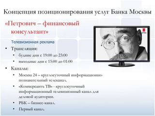 Концепция позиционирования услуг Банка Москвы
«Петрович – финансовый
  консультант»
  Телевизионная реклама
• Трансляция:
   • будние дни с 19:00 до 23:00
   • выходные дни с 15:00 до 01:00
• Каналы:
   • Москва 24 – круглосуточный информационно-
     познавательный телеканал.
   • «Коммерсантъ ТВ» - круглосуточный
     информационный телевизионный канал для
     деловой аудитории.
   • РБК – бизнес-канал.
   • Первый канал.
 