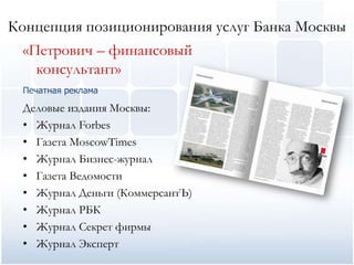 Концепция позиционирования услуг Банка Москвы
  «Петрович – финансовый
    консультант»
  Печатная реклама

  Деловые издания Москвы:
  • Журнал Forbes
  • Газета MoscowTimes
  • Журнал Бизнес-журнал
  • Газета Ведомости
  • Журнал Деньги (КоммерсантЪ)
  • Журнал РБК
  • Журнал Секрет фирмы
  • Журнал Эксперт
 