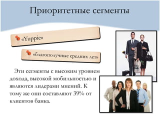 Приоритетные сегменты




  Эти сегменты с высоким уровнем
дохода, высокой мобильностью и
являются лидерами мнений. К
тому же они составляют 39% от
клиентов банка.
 