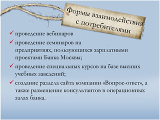  проведение вебинаров
 проведение семинаров на
  предприятиях, пользующихся зарплатными
  проектами Банка Москвы;
 проведение специальных курсов на базе высших
  учебных заведений;
 создание раздела сайта компании «Вопрос-ответ», а
  также размещение консультантов в операционных
  залах банка.
 