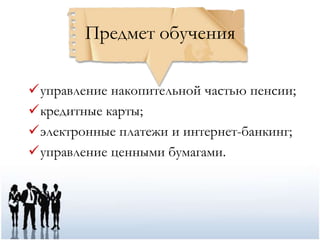 Предмет обучения

управление накопительной частью пенсии;
кредитные карты;
электронные платежи и интернет-банкинг;
управление ценными бумагами.
 