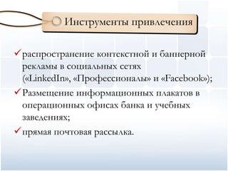 Инструменты привлечения

распространение контекстной и баннерной
 рекламы в социальных сетях
 («LinkedIn», «Профессионалы» и «Facebook»);
Размещение информационных плакатов в
 операционных офисах банка и учебных
 заведениях;
прямая почтовая рассылка.
 