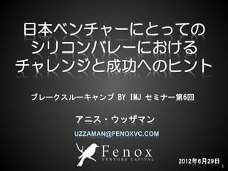日本ベンチャーにとっての
  シリコンバレーにおける
チャレンジと成功へのヒント
 ブレークスルーキャンプ BY IMJ セミナー第6回

        アニス・ウッザマン
       UZZAMAN@FENOXVC.COM



 1                           2012年6月29日
                                          1
 