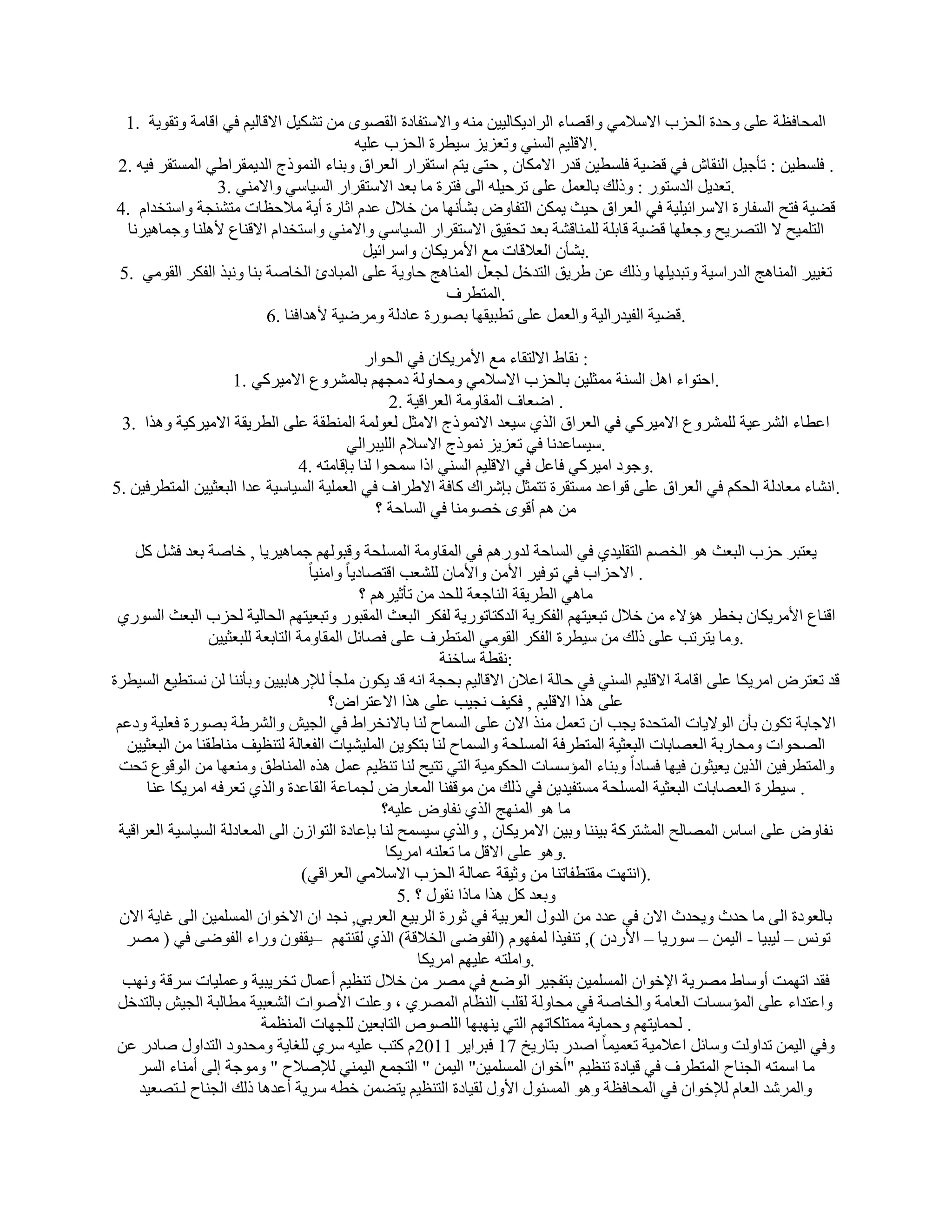 ‫أُؾبكظخ ػِ٠ ٝؽلح اُؾية االٍالٓ٢ ٝاهٖبء اُواك٣ٌبُ٤٤ٖ ٓ٘ٚ ٝاالٍزلبكح اُوٖٟٞ ٖٓ رٌْ٤َ االهبُ٤ْ ك٢ اهبٓخ ٝروٞ٣خ .1‬
                                         ‫.االهِ٤ْ اَُ٘٢ ٝرؼي٣ي ٍ٤طوح اُؾية ػِ٤ٚ‬
‫. كَِط٤ٖ : رؤع٤َ اُ٘وبُ ك٢ هٚ٤خ كَِط٤ٖ هله االٌٓبٕ , ؽز٠ ٣زْ اٍزوواه اُؼوام ٝث٘بء اُ٘ٔٞمط اُل٣ٔوواٛ٢ أَُزوو ك٤ٚ .2‬
                 ‫.رؼل٣َ اُلٍزٞه : ٝمُي ثبُؼَٔ ػِ٠ روؽ٤ِٚ اُ٠ كزوح ٓب ثؼل االٍزوواه اَُ٤بٍ٢ ٝاالٓ٘٢ .3‬
‫هٚ٤خ كزؼ اَُلبهح االٍوائ٤ِ٤خ ك٢ اُؼوام ؽ٤ش ٣ٌٖٔ اُزلبٝٗ ثْؤٜٗب ٖٓ فالٍ ػلّ اصبهح أ٣خ ٓالؽظبد ٓزْ٘غخ ٝاٍزقلاّ .4‬
  ‫اُزِٔ٤ؼ ال اُزٖو٣ؼ ٝعؼِٜب هٚ٤خ هبثِخ ُِٔ٘بهْخ ثؼل رؾو٤ن االٍزوواه اَُ٤بٍ٢ ٝاالٓ٘٢ ٝاٍزقلاّ االه٘بع ألِٛ٘ب ٝعٔبٛ٤وٗب‬
                                          ‫.ثْؤٕ اُؼالهبد ٓغ األٓو٣ٌبٕ ٝاٍوائ٤َ‬
‫رـ٤٤و أُ٘بٛظ اُلهاٍ٤خ ٝرجل٣ِٜب ٝمُي ػٖ ٛو٣ن اُزلفَ ُغؼَ أُ٘بٛظ ؽبٝ٣خ ػِ٠ أُجبكة اُقبٕخ ث٘ب ٝٗجن اُلٌو اُوٞٓ٢ .5‬
                                                       ‫.أُزطوف‬
                          ‫.هٚ٤خ اُل٤لهاُ٤خ ٝاُؼَٔ ػِ٠ رطج٤وٜب ثٖٞهح ػبكُخ ٝٓوٙ٤خ ألٛلاك٘ب .6‬

                                           ‫: ٗوبٛ االُزوبء ٓغ األٓو٣ٌبٕ ك٢ اُؾٞاه‬
                    ‫.اؽزٞاء اَٛ اَُ٘خ ٓٔضِ٤ٖ ثبُؾية االٍالٓ٢ ٝٓؾبُٝخ كٓغْٜ ثبُْٔوٝع االٓ٤وً٢ .1‬
                                                ‫. اٙؼبف أُوبٝٓخ اُؼواه٤خ .2‬
 ‫اػطبء اُْوػ٤خ ُِْٔوٝع االٓ٤وً٢ ك٢ اُؼوام اُن١ ٍ٤ؼل االٗٔٞمط االٓضَ ُؼُٞٔخ أُ٘طوخ ػِ٠ اُطو٣وخ االٓ٤وً٤خ ٝٛنا .3‬
                                        ‫.ٍ٤َبػلٗب ك٢ رؼي٣ي ٗٔٞمط االٍالّ اُِ٤جواُ٢‬
                               ‫.ٝعٞك آ٤وً٢ كبػَ ك٢ االهِ٤ْ اَُ٘٢ اما ٍٔؾٞا ُ٘ب ثبهبٓزٚ .4‬
‫.اْٗبء ٓؼبكُخ اُؾٌْ ك٢ اُؼوام ػِ٠ هٞاػل َٓزووح رزٔضَ ثبّواى ًبكخ االٛواف ك٢ اُؼِٔ٤خ اَُ٤بٍ٤خ ػلا اُجؼض٤٤ٖ أُزطوك٤ٖ .5‬
                                              ‫ٖٓ ْٛ أهٟٞ فٖٞٓ٘ب ك٢ اَُبؽخ ؟‬

    ‫٣ؼزجو ؽية اُجؼش ٛٞ اُقْٖ اُزوِ٤ل١ ك٢ اَُبؽخ ُلٝهْٛ ك٢ أُوبٝٓخ أَُِؾخ ٝهجُْٜٞ عٔبٛ٤و٣ب , فبٕخ ثؼل كَْ ًَ‬
                                     ‫. االؽياة ك٢ رٞك٤و األٖٓ ٝاألٓبٕ ُِْؼت اهزٖبك٣بً ٝآ٘٤ب ً‬
                                                  ‫ٓبٛ٢ اُطو٣وخ اُ٘بعؼخ ُِؾل ٖٓ رؤص٤وْٛ ؟‬
 ‫اه٘بع األٓو٣ٌبٕ ثقطو ٛئالء ٖٓ فالٍ رجؼ٤زْٜ اُلٌو٣خ اُلًزبرٞه٣خ ُلٌو اُجؼش أُوجٞه ٝرجؼ٤زْٜ اُؾبُ٤خ ُؾية اُجؼش اَُٞه١‬
                  ‫.ٝٓب ٣زورت ػِ٠ مُي ٖٓ ٍ٤طوح اُلٌو اُوٞٓ٢ أُزطوف ػِ٠ كٖبئَ أُوبٝٓخ اُزبثؼخ ُِجؼض٤٤ٖ‬
                                                                ‫:ٗوطخ ٍبف٘خ‬
‫هل رؼزوٗ آو٣ٌب ػِ٠ اهبٓخ االهِ٤ْ اَُ٘٢ ك٢ ؽبُخ اػالٕ االهبُ٤ْ ثؾغخ اٗٚ هل ٣ٌٕٞ ِٓغؤ ُإلهٛبث٤٤ٖ ٝثؤٗ٘ب ُٖ َٗزط٤غ اَُ٤طوح‬
                                           ‫ػِ٠ ٛنا االهِ٤ْ , كٌ٤ق ٗغ٤ت ػِ٠ ٛنا االػزواٗ؟‬
 ‫االعبثخ رٌٕٞ ثؤٕ اُٞال٣بد أُزؾلح ٣غت إ رؼَٔ ٓ٘ن االٕ ػِ٠ أَُبػ ُ٘ب ثبالٗقواٛ ك٢ اُغ٤ِ ٝاُْوٛخ ثٖٞهح كؼِ٤خ ٝكػْ‬
   ‫اُٖؾٞاد ٝٓؾبهثخ اُؼٖبثبد اُجؼض٤خ أُزطوكخ أَُِؾخ ٝأَُبػ ُ٘ب ثزٌٞ٣ٖ أُِ٤ْ٤بد اُلؼبُخ ُز٘ظ٤ق ٓ٘بٛو٘ب ٖٓ اُجؼض٤٤ٖ‬
 ‫ٝأُزطوك٤ٖ اُن٣ٖ ٣ؼ٤ضٕٞ ك٤ٜب كَبكاً ٝث٘بء أُئٍَبد اُؾٌٞٓ٤خ اُز٢ رز٤ؼ ُ٘ب ر٘ظ٤ْ ػَٔ ٛنٙ أُ٘بٛن ٝٓ٘ؼٜب ٖٓ اُٞهٞع رؾذ‬
       ‫. ٍ٤طوح اُؼٖبثبد اُجؼض٤خ أَُِؾخ َٓزل٤ل٣ٖ ك٢ مُي ٖٓ ٓٞهل٘ب أُؼبهٗ ُغٔبػخ اُوبػلح ٝاُن١ رؼوكٚ آو٣ٌب ػ٘ب‬
                                                      ‫ٓب ٛٞ أُٜ٘ظ اُن١ ٗلبٝٗ ػِ٤ٚ؟‬
 ‫ٗلبٝٗ ػِ٠ اٍبً أُٖبُؼ أُْزوًخ ث٤٘٘ب ٝث٤ٖ االٓو٣ٌبٕ , ٝاُن١ ٍ٤َٔؼ ُ٘ب ثبػبكح اُزٞاىٕ اُ٠ أُؼبكُخ اَُ٤بٍ٤خ اُؼواه٤خ‬
                                                       ‫.ٝٛٞ ػِ٠ االهَ ٓب رؼِ٘ٚ آو٣ٌب‬
                                    ‫.)اٗزٜذ ٓوزطلبر٘ب ٖٓ ٝص٤وخ ػٔبُخ اُؾية االٍالٓ٢ اُؼواه٢(‬
                                                         ‫ٝثؼل ًَ ٛنا ٓبما ٗوٍٞ ؟ .5‬
  ‫ثبُؼٞكح اُ٠ ٓب ؽلس ٝ٣ؾلس االٕ ك٢ ػلك ٖٓ اُلٍٝ اُؼوث٤خ ك٢ صٞهح اُوث٤غ اُؼوث٢, ٗغل إ االفٞإ أَُِٔ٤ٖ اُ٠ ؿب٣خ االٕ‬
   ‫رٌٞٗ – ُ٤ج٤ب - اُ٤ٖٔ – ٍٞه٣ب – األهكٕ ), ر٘ل٤نا ُٔلّٜٞ (اُلٞٙ٠ اُقالهخ) اُن١ ُو٘زْٜ –٣ولٕٞ ٝهاء اُلٞٙ٠ ك٢ ( ٖٓو‬
                                                            ‫.ٝآِزٚ ػِ٤ْٜ آو٣ٌب‬
  ‫كول ارٜٔذ أٍٝبٛ ٖٓو٣خ اإلفٞإ أَُِٔ٤ٖ ثزلغ٤و اُٞٙغ ك٢ ٖٓو ٖٓ فالٍ ر٘ظ٤ْ أػٔبٍ رقو٣ج٤خ ٝػِٔ٤بد ٍوهخ ٜٝٗت‬
 ‫ٝاػزلاء ػِ٠ أُئٍَبد اُؼبٓخ ٝاُقبٕخ ك٢ ٓؾبُٝخ ُوِت اُ٘ظبّ أُٖو١ ، ٝػِذ األٕٞاد اُْؼج٤خ ٓطبُجخ اُغ٤ِ ثبُزلفَ‬
                            ‫. ُؾٔب٣زْٜ ٝؽٔب٣خ ٓٔزٌِبرْٜ اُز٢ ٣ٜ٘جٜب اُِٖٞٓ اُزبثؼ٤ٖ ُِغٜبد أُ٘ظٔخ‬
 ‫ٝك٢ اُ٤ٖٔ رلاُٝذ ٍٝبئَ اػالٓ٤خ رؼٔ٤ٔب ً إله ثزبه٣ـ 71 كجوا٣و 1102ّ ًزت ػِ٤ٚ ٍو١ ُِـب٣خ ٝٓؾلٝك اُزلاٍٝ ٕبكه ػٖ‬
     ‫ٓب أٍزٚ اُغ٘بػ أُزطوف ك٢ ه٤بكح ر٘ظ٤ْ "أفٞإ أَُِٔ٤ٖ" اُ٤ٖٔ " اُزغٔغ اُ٤ٔ٘٢ ُإلٕالػ " ٝٓٞعخ اُ٠ أٓ٘بء اَُو‬
     ‫ٝأُوّل اُؼبّ ُإلفٞإ ك٢ أُؾبكظخ ٝٛٞ أَُئٍٞ األٍٝ ُو٤بكح اُز٘ظ٤ْ ٣زٖٚٔ فطٚ ٍو٣خ أػلٛب مُي اُغ٘بػ ُـزٖؼ٤ل‬
 