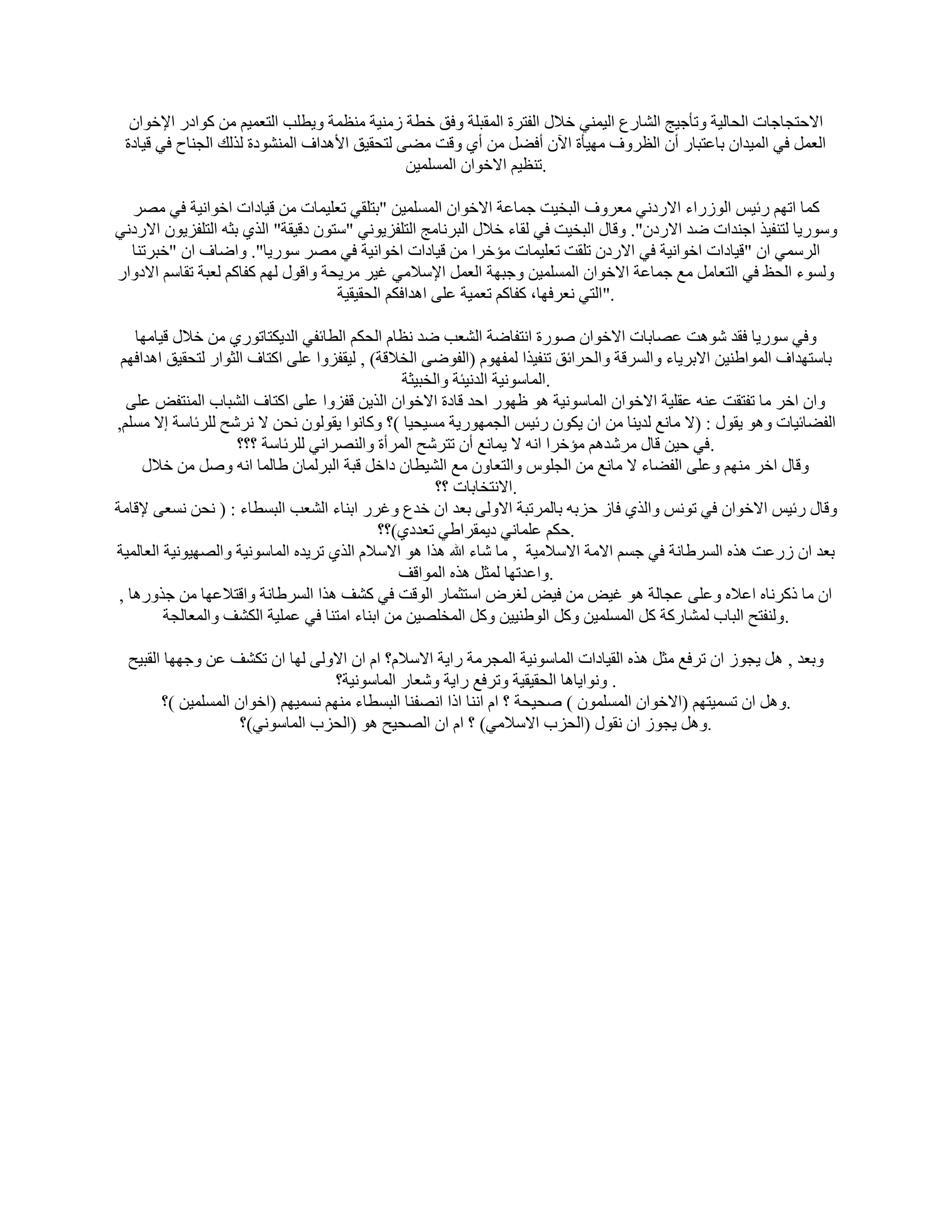 ‫االؽزغبعبد اُؾبُ٤خ ٝرؤع٤ظ اُْبهع اُ٤ٔ٘٢ فالٍ اُلزوح أُوجِخ ٝكن فطخ ىٓ٘٤خ ٓ٘ظٔخ ٝ٣طِت اُزؼٔ٤ْ ٖٓ ًٞاكه اإلفٞإ‬
 ‫اُؼَٔ ك٢ أُ٤لإ ثبػزجبه إٔ اُظوٝف ٜٓ٤ؤح ا٥ٕ أكَٚ ٖٓ أ١ ٝهذ ٓٚ٠ ُزؾو٤ن األٛلاف أُْ٘ٞكح ُنُي اُغ٘بػ ك٢ ه٤بكح‬
                                               ‫.ر٘ظ٤ْ االفٞإ أَُِٔ٤ٖ‬

  ‫ًٔب ارْٜ هئ٤ٌ اُٞىهاء االهكٗ٢ ٓؼوٝف اُجق٤ذ عٔبػخ االفٞإ أَُِٔ٤ٖ "ثزِو٢ رؼِ٤ٔبد ٖٓ ه٤بكاد افٞاٗ٤خ ك٢ ٖٓو‬
‫ٍٝٞه٣ب ُز٘ل٤ن اع٘لاد ٙل االهكٕ". ٝهبٍ اُجق٤ذ ك٢ ُوبء فالٍ اُجوٗبٓظ اُزِلي٣ٞٗ٢ "ٍزٕٞ كه٤وخ" اُن١ ثضٚ اُزِلي٣ٕٞ االهكٗ٢‬
  ‫اُؤٍ٢ إ "ه٤بكاد افٞاٗ٤خ ك٢ االهكٕ رِوذ رؼِ٤ٔبد ٓئفوا ٖٓ ه٤بكاد افٞاٗ٤خ ك٢ ٖٓو ٍٞه٣ب". ٝاٙبف إ "فجور٘ب‬
‫َُٝٞء اُؾع ك٢ اُزؼبَٓ ٓغ عٔبػخ االفٞإ أَُِٔ٤ٖ ٝعجٜخ اُؼَٔ اإلٍالٓ٢ ؿ٤و ٓو٣ؾخ ٝاهٍٞ ُْٜ ًلبًْ ُؼجخ روبٍْ االكٝاه‬
                                     ‫."اُز٢ ٗؼوكٜب، ًلبًْ رؼٔ٤خ ػِ٠ اٛلاكٌْ اُؾو٤و٤خ‬

    ‫ٝك٢ ٍٞه٣ب كول ّٞٛذ ػٖبثبد االفٞإ ٕٞهح اٗزلبٙخ اُْؼت ٙل ٗظبّ اُؾٌْ اُطبئل٢ اُل٣ٌزبرٞه١ ٖٓ فالٍ ه٤بٜٓب‬
 ‫ثبٍزٜلاف أُٞاٛ٘٤ٖ االثو٣بء ٝاَُوهخ ٝاُؾوائن ر٘ل٤نا ُٔلّٜٞ (اُلٞٙ٠ اُقالهخ) , ُ٤وليٝا ػِ٠ اًزبف اُضٞاه ُزؾو٤ن اٛلاكْٜ‬
                                                ‫.أُبٍٞٗ٤خ اُلٗ٤ئخ ٝاُقج٤ضخ‬
  ‫ٝإ افو ٓب رلزوذ ػ٘ٚ ػوِ٤خ االفٞإ أُبٍٞٗ٤خ ٛٞ ظٜٞه اؽل هبكح االفٞإ اُن٣ٖ هليٝا ػِ٠ اًزبف اُْجبة أُ٘زل٘ ػِ٠‬
‫اُلٚبئ٤بد ٝٛٞ ٣وٍٞ : (ال ٓبٗغ ُل٣٘ب ٖٓ إ ٣ٌٕٞ هئ٤ٌ اُغٜٔٞه٣خ َٓ٤ؾ٤ب )؟ ًٝبٗٞا ٣وُٕٞٞ ٗؾٖ ال ٗوّؼ ُِوئبٍخ اال َِْٓ,‬
                    ‫.ك٢ ؽ٤ٖ هبٍ ٓوّلْٛ ٓئفوا اٗٚ ال ٣ٔبٗغ إٔ رزوّؼ أُوأح ٝاُٖ٘واٗ٢ ُِوئبٍخ ؟؟؟‬
     ‫ٝهبٍ افو ْٜٓ٘ ٝػِ٠ اُلٚبء ال ٓبٗغ ٖٓ اُغًِٞ ٝاُزؼبٕٝ ٓغ اُْ٤طبٕ كافَ هجخ اُجؤُبٕ ٛبُٔب اٗٚ َٕٝ ٖٓ فالٍ‬
                                                      ‫.االٗزقبثبد ؟؟‬
‫ٝهبٍ هئ٤ٌ االفٞإ ك٢ رٌٞٗ ٝاُن١ كبى ؽيثٚ ثبُٔورجخ االُٝ٠ ثؼل إ فلع ٝؿوه اث٘بء اُْؼت اُجَطبء : ( ٗؾٖ َٗؼ٠ إلهبٓخ‬
                                            ‫.ؽٌْ ػِٔبٗ٢ ك٣ٔوواٛ٢ رؼلك١)؟؟‬
‫ثؼل إ ىهػذ ٛنٙ اَُوٛبٗخ ك٢ عَْ االٓخ االٍالٓ٤خ , ٓب ّبء هللا ٛنا ٛٞ االٍالّ اُن١ رو٣لٙ أُبٍٞٗ٤خ ٝاُٖٜ٤ٞٗ٤خ اُؼبُٔ٤خ‬
                                                ‫.ٝاػلرٜب ُٔضَ ٛنٙ أُٞاهق‬
 ‫إ ٓب مًوٗبٙ اػالٙ ٝػِ٠ ػغبُخ ٛٞ ؿ٤٘ ٖٓ ك٤٘ ُـوٗ اٍزضٔبه اُٞهذ ك٢ ًْق ٛنا اَُوٛبٗخ ٝاهزالػٜب ٖٓ عنٝهٛب ,‬
         ‫.ُٝ٘لزؼ اُجبة ُْٔبهًخ ًَ أَُِٔ٤ٖ ًَٝ اُٞٛ٘٤٤ٖ ًَٝ أُقِٖ٤ٖ ٖٓ اث٘بء آز٘ب ك٢ ػِٔ٤خ اٌُْق ٝأُؼبُغخ‬

  ‫ٝثؼل , َٛ ٣غٞى إ روكغ ٓضَ ٛنٙ اُو٤بكاد أُبٍٞٗ٤خ أُغوٓخ ها٣خ االٍالّ؟ اّ إ االُٝ٠ ُٜب إ رٌْق ػٖ ٝعٜٜب اُوج٤ؼ‬
                                    ‫. ٝٗٞا٣بٛب اُؾو٤و٤خ ٝروكغ ها٣خ ّٝؼبه أُبٍٞٗ٤خ؟‬
        ‫.َٝٛ إ رَٔ٤زْٜ (االفٞإ إَُِٔٔٞ ) ٕؾ٤ؾخ ؟ اّ اٗ٘ب اما اٖٗل٘ب اُجَطبء ْٜٓ٘ َٗٔ٤ْٜ (افٞإ أَُِٔ٤ٖ )؟‬
                     ‫.َٝٛ ٣غٞى إ ٗوٍٞ (اُؾية االٍالٓ٢) ؟ اّ إ اُٖؾ٤ؼ ٛٞ (اُؾية أُبٍٞٗ٢)؟‬
 