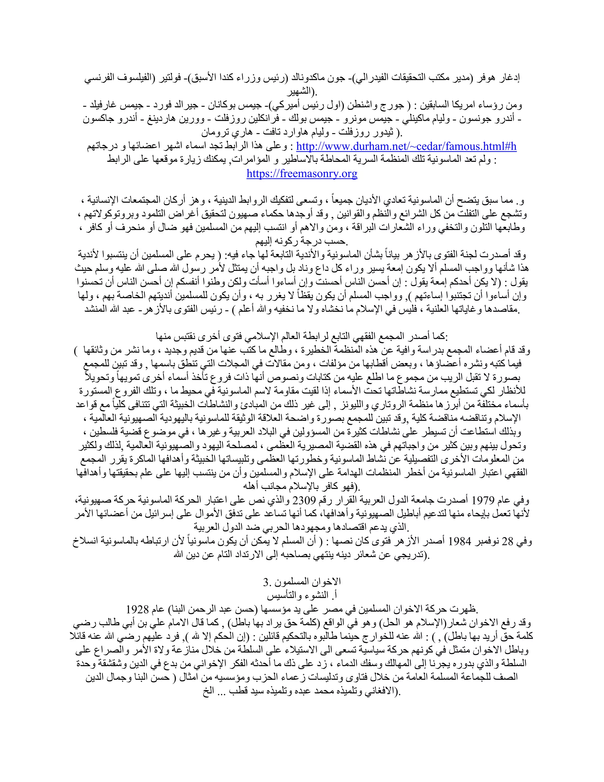 ‫اكؿبه ٛٞكو (ٓل٣و ٌٓزت اُزؾو٤وبد اُل٤لهاُ٢)- عٕٞ ٓبًلٝٗبُل (هئ٤ٌ ٝىهاء ً٘لا األٍجن)- كُٞز٤و (اُل٤َِٞف اُلوَٗ٢‬
                                                       ‫.)اُْٜ٤و‬
   ‫ٖٝٓ هإٍبء آو٣ٌب اَُبثو٤ٖ : ( عٞهط ٝاّ٘طٖ (اٍٝ هئ٤ٌ أٓ٤وً٢)- ع٤ٌٔ ثًٞبٗبٕ - ع٤واُل كٞهك - ع٤ٌٔ ؿبهك٤ِل -‬
   ‫- أٗلهٝ عَٕٞٗٞ - ُٝ٤بّ ٓبً٤ِ٘٢ - ع٤ٌٔ ٓٞٗوٝ - ع٤ٌٔ ثُٞي - كواٌِٗ٤ٖ هٝىكِذ - ٝٝه٣ٖ ٛبهك٣٘ؾ - أٗلهٝ عبًَٕٞ‬
                                 ‫.) ص٤لٝه هٝىكِذ - ُٝ٤بّ ٛبٝاهك ربكذ - ٛبه١ روٝٓبٕ‬
    ‫‪ٝ : http://www.durham.net/~cedar/famous.html#h‬ػِ٠ ٛنا اُواثٜ رغل أٍبء اّٜو اػٚبئٜب ٝ كهعبرْٜ‬
          ‫: ُْٝ رؼل أُبٍٞٗ٤خ رِي أُ٘ظٔخ اَُو٣خ أُؾبٛخ ثبالٍبٛ٤و ٝ أُئآواد, ٣ٌٔ٘ي ى٣بهح ٓٞهؼٜب ػِ٠ اُواثٜ‬
                                             ‫‪https://freemasonry.org‬‬

   ‫ٝ. ٓٔب ٍجن ٣زٚؼ إٔ أُبٍٞٗ٤خ رؼبك١ األك٣بٕ عٔ٤ؼبً ، ٝرَؼ٠ ُزلٌ٤ي اُوٝاثٜ اُل٣٘٤خ ، ٝٛي أهًبٕ أُغزٔؼبد اإلَٗبٗ٤خ ،‬
 ‫ٝرْغغ ػِ٠ اُزلِذ ٖٓ ًَ اُْوائغ ٝاُ٘ظْ ٝاُوٞاٗ٤ٖ , ٝهل أٝعلٛب ؽٌٔبء ٕٜ٤ٕٞ ُزؾو٤ن أؿواٗ اُزِٔٞك ٝثوٝرًٞٞالرْٜ ،‬
  ‫ٝٛبثؼٜب اُزِٕٞ ٝاُزقل٢ ٝهاء اُْؼبهاد اُجواهخ ، ٖٝٓ ٝاالْٛ أٝ اٗزَت اُ٤ْٜ ٖٓ أَُِٔ٤ٖ كٜٞ ٙبٍ أٝ ٓ٘ؾوف أٝ ًبكو ،‬
                                                  ‫.ؽَت كهعخ هًٞٗٚ اُ٤ْٜ‬
  ‫ٝهل إٔلهد ُغ٘خ اُلزٟٞ ثبألىٛو ث٤بٗب ً ثْؤٕ أُبٍٞٗ٤خ ٝاألٗل٣خ اُزبثؼخ ُٜب عبء ك٤ٚ: ( ٣ؾوّ ػِ٠ أَُِٔ٤ٖ إٔ ٣٘زَجٞا ألٗل٣خ‬
 ‫ٛنا ّؤٜٗب ٝٝاعت أَُِْ أال ٣ٌٕٞ آؼخ ٣َ٤و ٝهاء ًَ كاع ٝٗبك ثَ ٝاعجٚ إٔ ٣ٔزضَ ألٓو هٍٍٞ هللا ِٕ٠ هللا ػِ٤ٚ ٍِْٝ ؽ٤ش‬
 ‫٣وٍٞ : (ال ٣ٌٖ أؽلًْ آؼخ ٣وٍٞ : إ أؽَٖ اُ٘بً أؽَ٘ذ ٝإ أٍبءٝا أٍؤد ٌُٖٝ ٝٛ٘ٞا أٗلٌَْ إ أؽَٖ اُ٘بً إٔ رؾَ٘ٞا‬
  ‫ٝإ أٍبءٝا إٔ رغز٘جٞا اٍبءرْٜ ), ٝٝاعت أَُِْ إٔ ٣ٌٕٞ ٣وظبً ال ٣ـوه ثٚ ، ٝإٔ ٣ٌٕٞ َُِِٔٔ٤ٖ أٗل٣زْٜ اُقبٕخ ثْٜ ، ُٜٝب‬
    ‫.ٓوبٕلٛب ٝؿب٣برٜب اُؼِ٘٤خ ، كِ٤ٌ ك٢ اإلٍالّ ٓب ٗقْبٙ ٝال ٓب ٗقل٤ٚ ٝهللا أػِْ ) - هئ٤ٌ اُلزٟٞ ثبألىٛو- ػجل هللا أُْ٘ل‬

                        ‫:ًٔب إٔله أُغٔغ اُلوٜ٢ اُزبثغ ُواثطخ اُؼبُْ اإلٍالٓ٢ كزٟٞ أفوٟ ٗوزجٌ ٜٓ٘ب‬
‫ٝهل هبّ أػٚبء أُغٔغ ثلهاٍخ ٝاك٤خ ػٖ ٛنٙ أُ٘ظٔخ اُقط٤وح ، ٝٛبُغ ٓب ًزت ػٜ٘ب ٖٓ هل٣ْ ٝعل٣ل ، ٝٓب ْٗو ٖٓ ٝصبئوٜب (‬
   ‫ك٤ٔب ًزجٚ ْٝٗوٙ أػٚبإٛب ، ٝثؼ٘ أهطبثٜب ٖٓ ٓئُلبد ، ٖٝٓ ٓوبالد ك٢ أُغالد اُز٢ ر٘طن ثبٍٜٔب , ٝهل رج٤ٖ ُِٔغٔغ‬
   ‫ثٖٞهح ال روجَ اُو٣ت ٖٓ ٓغٔٞع ٓب اِٛغ ػِ٤ٚ ٖٓ ًزبثبد ٖٝٗٞٓ أٜٗب ماد كوٝع رؤفن أٍٔبء أفوٟ رٔٞ٣ٜب ً ٝرؾٞ٣الً‬
  ‫ُألٗظبه ٌُ٢ رَزط٤غ ٓٔبهٍخ ْٗبٛبرٜب رؾذ األٍٔبء اما ُو٤ذ ٓوبٝٓخ الٍْ أُبٍٞٗ٤خ ك٢ ٓؾ٤ٜ ٓب ، ٝرِي اُلوٝع أَُزٞهح‬
‫ثؤٍٔبء ٓقزِلخ ٖٓ أثوىٛب ٓ٘ظٔخ اُوٝربه١ ٝاُِ٤ٞٗي , اُ٠ ؿ٤و مُي ٖٓ أُجبكة ٝاُْ٘بٛبد اُقج٤ضخ اُز٢ رز٘بك٠ ًِ٤بً ٓغ هٞاػل‬
   ‫اإلٍالّ ٝر٘بهٚٚ ٓ٘بهٚخ ًِ٤خ ,ٝهل رج٤ٖ ُِٔغٔغ ثٖٞهح ٝاٙؾخ اُؼالهخ اُٞص٤وخ ُِٔبٍٞٗ٤خ ثبُ٤ٜٞك٣خ اُٖٜ٤ٞٗ٤خ اُؼبُٔ٤خ ،‬
   ‫ٝثنُي اٍزطبػذ إٔ رَ٤طو ػِ٠ ْٗبٛبد ًض٤وح ٖٓ أَُئُٝ٤ٖ ك٢ اُجالك اُؼوث٤خ ٝؿ٤وٛب ، ك٢ ٓٞٙٞع هٚ٤خ كَِط٤ٖ ،‬
  ‫ٝرؾٍٞ ث٤ْٜ٘ ٝث٤ٖ ًض٤و ٖٓ ٝاعجبرْٜ ك٢ ٛنٙ اُوٚ٤خ أُٖ٤و٣خ اُؼظٔ٠ ، ُِٖٔؾخ اُ٤ٜٞك ٝاُٖٜ٤ٞٗ٤خ اُؼبُٔ٤خ ,ُنُي ٌُٝض٤و‬
  ‫ٖٓ أُؼِٞٓبد األفوٟ اُزلٖ٤ِ٤خ ػٖ ْٗبٛ أُبٍٞٗ٤خ ٝفطٞهرٜب اُؼظٔ٠ ٝرِج٤َبرٜب اُقج٤ضخ ٝأٛلاكٜب أُبًوح ٣ووه أُغٔغ‬
 ‫اُلوٜ٢ اػزجبه أُبٍٞٗ٤خ ٖٓ أفطو أُ٘ظٔبد اُٜلآخ ػِ٠ اإلٍالّ ٝأَُِٔ٤ٖ ٝإٔ ٖٓ ٣٘زَت اُ٤ٜب ػِ٠ ػِْ ثؾو٤وزٜب ٝأٛلاكٜب‬
                                                   ‫.)كٜٞ ًبكو ثبإلٍالّ ٓغبٗت أِٛٚ‬
‫ٝك٢ ػبّ 9791 إٔلهد عبٓؼخ اُلٍٝ اُؼوث٤خ اُوواه ههْ 9032 ٝاُن١ ٗٔ ػِ٠ اػزجبه اُؾوًخ أُبٍٞٗ٤خ ؽوًخ ٕٜ٤ٞٗ٤خ،‬
‫ألٜٗب رؼَٔ ثب٣ؾبء ٜٓ٘ب ُزلػ٤ْ أثبٛ٤َ اُٖٜ٤ٞٗ٤خ ٝأٛلاكٜب، ًٔب أٜٗب رَبػل ػِ٠ رلكن األٓٞاٍ ػِ٠ اٍوائ٤َ ٖٓ أػٚبئٜب األٓو‬
                                      ‫.اُن١ ٣لػْ اهزٖبكٛب ٝٓغٜٞكٛب اُؾوث٢ ٙل اُلٍٝ اُؼوث٤خ‬
‫ألٕ اهرجبٛٚ ثبُٔبٍٞٗ٤خ اَٗالؿ‬     ‫ٝك٢ 82 ٗٞكٔجو 4891 إٔله األىٛو كزٟٞ ًبٕ ٖٜٗب : ( إٔ أَُِْ ال ٣ٌٖٔ إٔ ٣ٌٕٞ ٓبٍٞٗ٤ب ً‬
                             ‫.)رله٣غ٢ ػٖ ّؼبئو ك٣٘ٚ ٣٘زٜ٢ ثٖبؽجٚ اُ٠ االهرلاك اُزبّ ػٖ ك٣ٖ هللا‬

                                                     ‫االفٞإ إَُِٔٔٞ .3‬
                                                      ‫أ. اُْ٘ٞء ٝاُزؤٍ٤ٌ‬
                ‫.ظٜود ؽوًخ االفٞإ أَُِٔ٤ٖ ك٢ ٖٓو ػِ٠ ٣ل ٓئٍَٜب (ؽَٖ ػجل اُوؽٖٔ اُج٘ب) ػبّ 8291‬
 ‫ٝهل هكغ االفٞإ ّؼبه(اإلٍالّ ٛٞ اُؾَ) ٝٛٞ ك٢ اُٞاهغ (ًِٔخ ؽن ٣واك ثٜب ثبَٛ) , ًٔب هبٍ االٓبّ ػِ٢ ثٖ أث٢ ٛبُت هٙ٢‬
‫ًِٔخ ؽن أه٣ل ثٜب ثبَٛ) , ( : هللا ػ٘ٚ ُِقٞاهط ؽ٤٘ٔب ٛبُجٞٙ ثبُزؾٌ٤ْ هبئِ٤ٖ : (إ اُؾٌْ اال هلل ), كوك ػِ٤ْٜ هٙ٢ هللا ػ٘ٚ هبئال‬
  ‫ٝثبَٛ االفٞإ ٓزٔضَ ك٢ ًْٜٞٗ ؽوًخ ٍ٤بٍ٤خ رَؼ٠ اُ٠ االٍز٤الء ػِ٠ اَُِطخ ٖٓ فالٍ ٓ٘بىػخ ٝالح األٓو ٝاُٖواع ػِ٠‬
  ‫اَُِطخ ٝاُن١ ثلٝهٙ ٣غوٗب اُ٠ أُٜبُي ٍٝلي اُلٓبء ، ىك ػِ٠ مى ٓب أؽلصٚ اُلٌو اإلفٞاٗ٢ ٖٓ ثلع ك٢ اُل٣ٖ ّٝوْوخ ٝؽلح‬
     ‫اُٖق ُِغٔبػخ أَُِٔخ اُؼبٓخ ٖٓ فالٍ كزبٟٝ ٝرلُ٤َبد ىػٔبء اُؾية ٝٓئٍَ٤ٚ ٖٓ آضبٍ ( ؽَٖ اُج٘ب ٝعٔبٍ اُل٣ٖ‬
                                    ‫.)االكـبٗ٢ ٝرِٔ٤نٙ ٓؾٔل ػجلٙ ٝرِٔ٤نٙ ٍ٤ل هطت ... اُـ‬
 