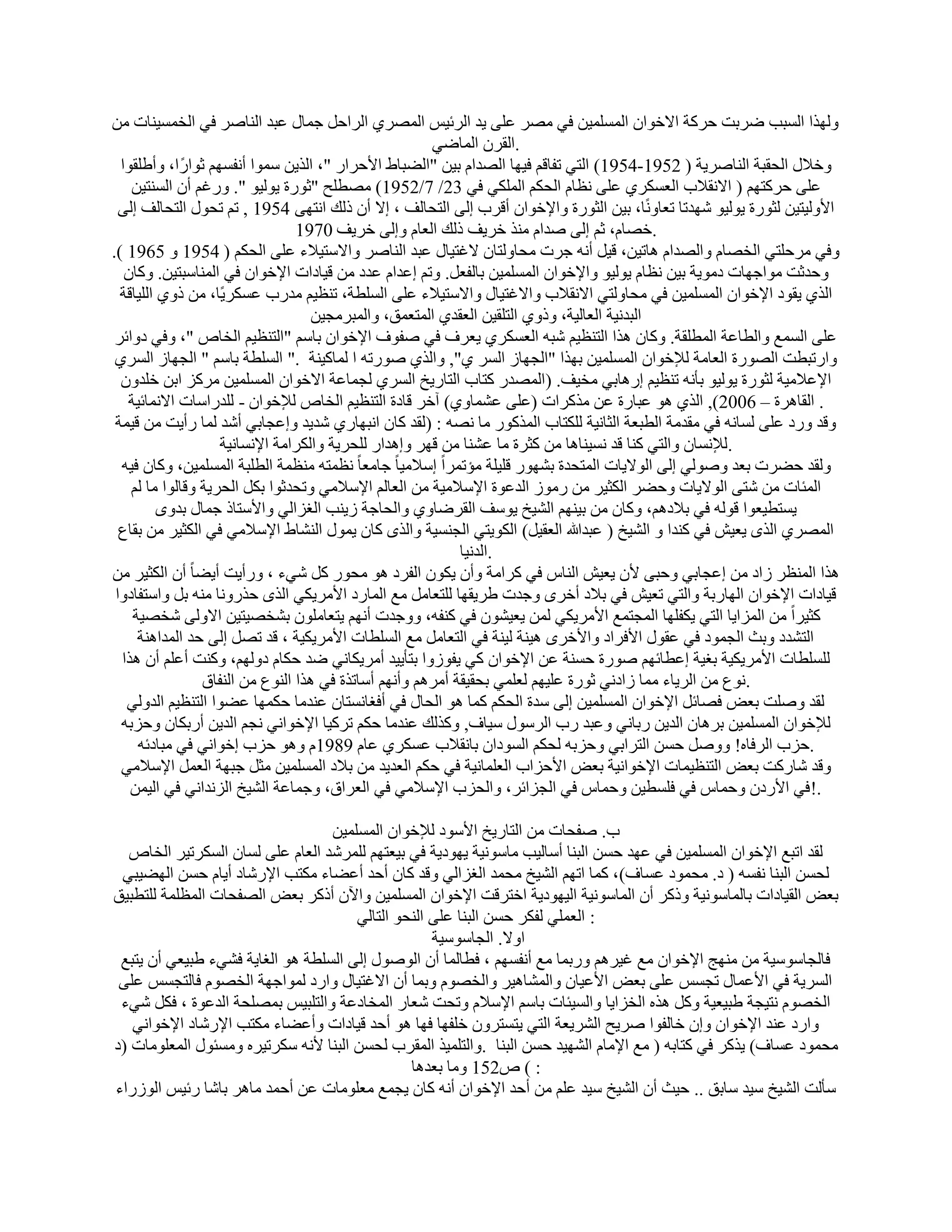 ‫ُٜٝنا اَُجت ٙوثذ ؽوًخ االفٞإ أَُِٔ٤ٖ ك٢ ٖٓو ػِ٠ ٣ل اُوئ٤ٌ أُٖو١ اُواؽَ عٔبٍ ػجل اُ٘بٕو ك٢ اُقَٔ٤٘بد ٖٓ‬
                                                         ‫.اُووٕ أُبٙ٢‬
  ‫ٝفالٍ اُؾوجخ اُ٘بٕو٣خ ( 2591-4591) اُز٢ رلبهْ ك٤ٜب اُٖلاّ ث٤ٖ "اُٚجبٛ األؽواه "، اُن٣ٖ ٍٔٞا أٗلَْٜ صٞاهً ا، ٝأِٛوٞا‬
    ‫ػِ٠ ؽوًزْٜ ( االٗوالة اُؼٌَو١ ػِ٠ ٗظبّ اُؾٌْ أٌُِ٢ ك٢ 32/ 7/2591) ٖٓطِؼ "صٞهح ٣ُٞ٤ٞ ". ٝهؿْ إٔ اَُ٘ز٤ٖ‬
  ‫األُٝ٤ز٤ٖ ُضٞهح ٣ُٞ٤ٞ ّٜلرب رؼبًٝٗب، ث٤ٖ اُضٞهح ٝاإلفٞإ أهوة اُ٠ اُزؾبُق ، اال إٔ مُي اٗزٜ٠ 4591 , رْ رؾٍٞ اُزؾبُق اُ٠‬
                                   ‫.فٖبّ، صْ اُ٠ ٕلاّ ٓ٘ن فو٣ق مُي اُؼبّ ٝاُ٠ فو٣ق 0791‬
‫ٝك٢ ٓوؽِز٢ اُقٖبّ ٝاُٖلاّ ٛبر٤ٖ، ه٤َ أٗٚ عود ٓؾبُٝزبٕ الؿز٤بٍ ػجل اُ٘بٕو ٝاالٍز٤الء ػِ٠ اُؾٌْ ( 4591 ٝ 5691 ).‬
   ‫ٝؽلصذ ٓٞاعٜبد كٓٞ٣خ ث٤ٖ ٗظبّ ٣ُٞ٤ٞ ٝاإلفٞإ أَُِٔ٤ٖ ثبُلؼَ. ٝرْ اػلاّ ػلك ٖٓ ه٤بكاد اإلفٞإ ك٢ أُ٘بٍجز٤ٖ. ًٝبٕ‬
  ‫اُن١ ٣وٞك اإلفٞإ أَُِٔ٤ٖ ك٢ ٓؾبُٝز٢ االٗوالة ٝاالؿز٤بٍ ٝاالٍز٤الء ػِ٠ اَُِطخ، ر٘ظ٤ْ ٓلهة ػٌَو٣ًب، ٖٓ مٝ١ اُِ٤بهخ‬
                                      ‫اُجلٗ٤خ اُؼبُ٤خ، ٝمٝ١ اُزِو٤ٖ اُؼول١ أُزؼٔن، ٝأُجوٓغ٤ٖ‬
 ‫ػِ٠ أَُغ ٝاُطبػخ أُطِوخ. ًٝبٕ ٛنا اُز٘ظ٤ْ ّجٚ اُؼٌَو١ ٣ؼوف ك٢ ٕلٞف اإلفٞإ ثبٍْ "اُز٘ظ٤ْ اُقبٓ "، ٝك٢ كٝائو‬
 ‫ٝاهرجطذ اُٖٞهح اُؼبٓخ ُإلفٞإ أَُِٔ٤ٖ ثٜنا "اُغٜبى اَُو ١", ٝاُن١ ٕٞهرٚ ا ُٔبً٤٘خ ." اَُِطخ ثبٍْ " اُغٜبى اَُو١‬
  ‫اإلػالٓ٤خ ُضٞهح ٣ُٞ٤ٞ ثؤٗٚ ر٘ظ٤ْ اهٛبث٢ ٓق٤ق. (أُٖله ًزبة اُزبه٣ـ اَُو١ ُغٔبػخ االفٞإ أَُِٔ٤ٖ ٓوًي اثٖ فِلٕٝ‬
   ‫. اُوبٛوح – 6002), اُن١ ٛٞ ػجبهح ػٖ ٓنًواد (ػِ٠ ػْٔبٝ١) آفو هبكح اُز٘ظ٤ْ اُقبٓ ُإلفٞإ - ُِلهاٍبد االٗٔبئ٤خ‬
 ‫ٝهل ٝهك ػِ٠ َُبٗٚ ك٢ ٓولٓخ اُطجؼخ اُضبٗ٤خ ٌُِزبة أُنًٞه ٓب ٖٗٚ : (ُول ًبٕ اٗجٜبه١ ّل٣ل ٝاػغبث٢ أّل ُٔب هأ٣ذ ٖٓ ه٤ٔخ‬
                      ‫.ُإلَٗبٕ ٝاُز٢ ً٘ب هل َٗ٤٘بٛب ٖٓ ًضوح ٓب ػْ٘ب ٖٓ هٜو ٝاٛلاه ُِؾو٣خ ٝاٌُوآخ اإلَٗبٗ٤خ‬
  ‫ُٝول ؽٚود ثؼل ُٕٝٞ٢ اُ٠ اُٞال٣بد أُزؾلح ثْٜٞه هِ٤ِخ ٓئرٔواً اٍالٓ٤ب ً عبٓؼب ً ٗظٔزٚ ٓ٘ظٔخ اُطِجخ أَُِٔ٤ٖ، ًٝبٕ ك٤ٚ‬
    ‫أُئبد ٖٓ ّز٠ اُٞال٣بد ٝؽٚو اٌُض٤و ٖٓ هٓٞى اُلػٞح اإلٍالٓ٤خ ٖٓ اُؼبُْ اإلٍالٓ٢ ٝرؾلصٞا ثٌَ اُؾو٣خ ٝهبُٞا ٓب ُْ‬
          ‫٣َزط٤ؼٞا هُٞٚ ك٢ ثالكْٛ، ًٝبٕ ٖٓ ث٤ْٜ٘ اُْ٤ـ ٣ٍٞق اُووٙبٝ١ ٝاُؾبعخ ى٣٘ت اُـياُ٢ ٝاألٍزبم عٔبٍ ثلٟٝ‬
  ‫أُٖو١ اُنٟ ٣ؼ٤ِ ك٢ ً٘لا ٝ اُْ٤ـ ( ػجلهللا اُؼو٤َ) اٌُٞ٣ز٢ اُغَ٘٤خ ٝاُنٟ ًبٕ ٣ٍٔٞ اُْ٘بٛ اإلٍالٓ٢ ك٢ اٌُض٤و ٖٓ ثوبع‬
                                                              ‫.اُلٗ٤ب‬
‫إٔ اٌُض٤و ٖٓ‬    ‫ٛنا أُ٘ظو ىاك ٖٓ اػغبث٢ ٝؽج٠ ألٕ ٣ؼ٤ِ اُ٘بً ك٢ ًوآخ ٝإٔ ٣ٌٕٞ اُلوك ٛٞ ٓؾٞه ًَ ّ٢ء ، ٝهأ٣ذ أ٣ٚب ً‬
 ‫ه٤بكاد اإلفٞإ اُٜبهثخ ٝاُز٢ رؼ٤ِ ك٢ ثالك أفوٟ ٝعلد ٛو٣وٜب ُِزؼبَٓ ٓغ أُبهك األٓو٣ٌ٢ اُنٟ ؽنهٝٗب ٓ٘ٚ ثَ ٝاٍزلبكٝا‬
    ‫ًض٤واً ٖٓ أُيا٣ب اُز٢ ٣ٌلِٜب أُغزٔغ األٓو٣ٌ٢ ُٖٔ ٣ؼ٤ْٕٞ ك٢ ً٘لٚ، ٝٝعلد أْٜٗ ٣زؼبِٕٓٞ ثْقٖ٤ز٤ٖ االُٝ٠ ّقٖ٤خ‬
     ‫اُزْلك ٝثش اُغٔٞك ك٢ ػوٍٞ األكواك ٝاألفوٟ ٛ٤٘خ ُ٤٘خ ك٢ اُزؼبَٓ ٓغ اَُِطبد األٓو٣ٌ٤خ ، هل رَٖ اُ٠ ؽل أُلاٛ٘خ‬
  ‫َُِِطبد األٓو٣ٌ٤خ ثـ٤خ اػطبئْٜ ٕٞهح ؽَ٘خ ػٖ اإلفٞإ ً٢ ٣لٞىٝا ثزؤ٣٤ل أٓو٣ٌبٗ٢ ٙل ؽٌبّ كُْٜٝ، ًٝ٘ذ أػِْ إٔ ٛنا‬
                   ‫.ٗٞع ٖٓ اُو٣بء ٓٔب ىاكٗ٢ صٞهح ػِ٤ْٜ ُؼِٔ٢ ثؾو٤وخ أٓوْٛ ٝأْٜٗ أٍبرنح ك٢ ٛنا اُ٘ٞع ٖٓ اُ٘لبم‬
   ‫ُول ِٕٝذ ثؼ٘ كٖبئَ اإلفٞإ أَُِٔ٤ٖ اُ٠ ٍلح اُؾٌْ ًٔب ٛٞ اُؾبٍ ك٢ أكـبَٗزبٕ ػ٘لٓب ؽٌٜٔب ػٚٞا اُز٘ظ٤ْ اُلُٝ٢‬
  ‫ُإلفٞإ أَُِٔ٤ٖ ثوٛبٕ اُل٣ٖ هثبٗ٢ ٝػجل هة اُوٍٍٞ ٍ٤بف, ًٝنُي ػ٘لٓب ؽٌْ روً٤ب اإلفٞاٗ٢ ٗغْ اُل٣ٖ أهثٌبٕ ٝؽيثٚ‬
     ‫.ؽية اُوكبٙ! َٕٝٝ ؽَٖ اُزواث٢ ٝؽيثٚ ُؾٌْ اَُٞكإ ثبٗوالة ػٌَو١ ػبّ 9891ّ ٝٛٞ ؽية افٞاٗ٢ ك٢ ٓجبكئٚ‬
  ‫ٝهل ّبهًذ ثؼ٘ اُز٘ظ٤ٔبد اإلفٞاٗ٤خ ثؼ٘ األؽياة اُؼِٔبٗ٤خ ك٢ ؽٌْ اُؼل٣ل ٖٓ ثالك أَُِٔ٤ٖ ٓضَ عجٜخ اُؼَٔ اإلٍالٓ٢‬
    ‫.!ك٢ األهكٕ ٝؽٔبً ك٢ كَِط٤ٖ ٝؽٔبً ك٢ اُغيائو، ٝاُؾية اإلٍالٓ٢ ك٢ اُؼوام، ٝعٔبػخ اُْ٤ـ اُيٗلاٗ٢ ك٢ اُ٤ٖٔ‬

                                  ‫ة. ٕلؾبد ٖٓ اُزبه٣ـ األٍٞك ُإلفٞإ أَُِٔ٤ٖ‬
  ‫ُول ارجغ اإلفٞإ أَُِٔ٤ٖ ك٢ ػٜل ؽَٖ اُج٘ب أٍبُ٤ت ٓبٍٞٗ٤خ ٣ٜٞك٣خ ك٢ ث٤ؼزْٜ ُِٔوّل اُؼبّ ػِ٠ َُبٕ اٌَُور٤و اُقبٓ‬
 ‫ُؾَٖ اُج٘ب ٗلَٚ ( ك. ٓؾٔٞك ػَبف)، ًٔب ارْٜ اُْ٤ـ ٓؾٔل اُـياُ٢ ٝهل ًبٕ أؽل أػٚبء ٌٓزت اإلهّبك أ٣بّ ؽَٖ اُٜٚ٤ج٢‬
‫ثؼ٘ اُو٤بكاد ثبُٔبٍٞٗ٤خ ٝمًو إٔ أُبٍٞٗ٤خ اُ٤ٜٞك٣خ افزوهذ اإلفٞإ أَُِٔ٤ٖ ٝا٥ٕ أمًو ثؼ٘ اُٖلؾبد أُظِٔخ ُِزطج٤ن‬
                                       ‫: اُؼِٔ٢ ُلٌو ؽَٖ اُج٘ب ػِ٠ اُ٘ؾٞ اُزبُ٢‬
                                                    ‫اٝال. اُغبٍٍٞ٤خ‬
 ‫كبُغبٍٍٞ٤خ ٖٓ ٜٓ٘ظ اإلفٞإ ٓغ ؿ٤وْٛ ٝهثٔب ٓغ أٗلَْٜ ، كطبُٔب إٔ إٍُٞٞ اُ٠ اَُِطخ ٛٞ اُـب٣خ كْ٢ء ٛج٤ؼ٢ إٔ ٣زجغ‬
 ‫اَُو٣خ ك٢ األػٔبٍ رغٌَ ػِ٠ ثؼ٘ األػ٤بٕ ٝأُْبٛ٤و ٝاُقّٖٞ ٝثٔب إٔ االؿز٤بٍ ٝاهك ُٔٞاعٜخ اُقّٖٞ كبُزغٌَ ػِ٠‬
 ‫اُقّٖٞ ٗز٤غخ ٛج٤ؼ٤خ ًَٝ ٛنٙ اُقيا٣ب ٝاَُ٤ئبد ثبٍْ اإلٍالّ ٝرؾذ ّؼبه أُقبكػخ ٝاُزِج٤ٌ ثِٖٔؾخ اُلػٞح ، كٌَ ّ٢ء‬
   ‫ٝاهك ػ٘ل اإلفٞإ ٝإ فبُلٞا ٕو٣ؼ اُْو٣ؼخ اُز٢ ٣زَزوٕٝ فِلٜب كٜب ٛٞ أؽل ه٤بكاد ٝأػٚبء ٌٓزت اإلهّبك اإلفٞاٗ٢‬
‫ٓؾٔٞك ػَبف) ٣نًو ك٢ ًزبثٚ ( ٓغ اإلٓبّ اُْٜ٤ل ؽَٖ اُج٘ب .ٝاُزِٔ٤ن أُووة ُؾَٖ اُج٘ب ألٗٚ ٌٍور٤وٙ َٝٓئٍٞ أُؼِٞٓبد (ك‬
                                                ‫: ) ٓ251 ٝٓب ثؼلٛب‬
‫ٍؤُذ اُْ٤ـ ٍ٤ل ٍبثن .. ؽ٤ش إٔ اُْ٤ـ ٍ٤ل ػِْ ٖٓ أؽل اإلفٞإ أٗٚ ًبٕ ٣غٔغ ٓؼِٞٓبد ػٖ أؽٔل ٓبٛو ثبّب هئ٤ٌ اُٞىهاء‬
 