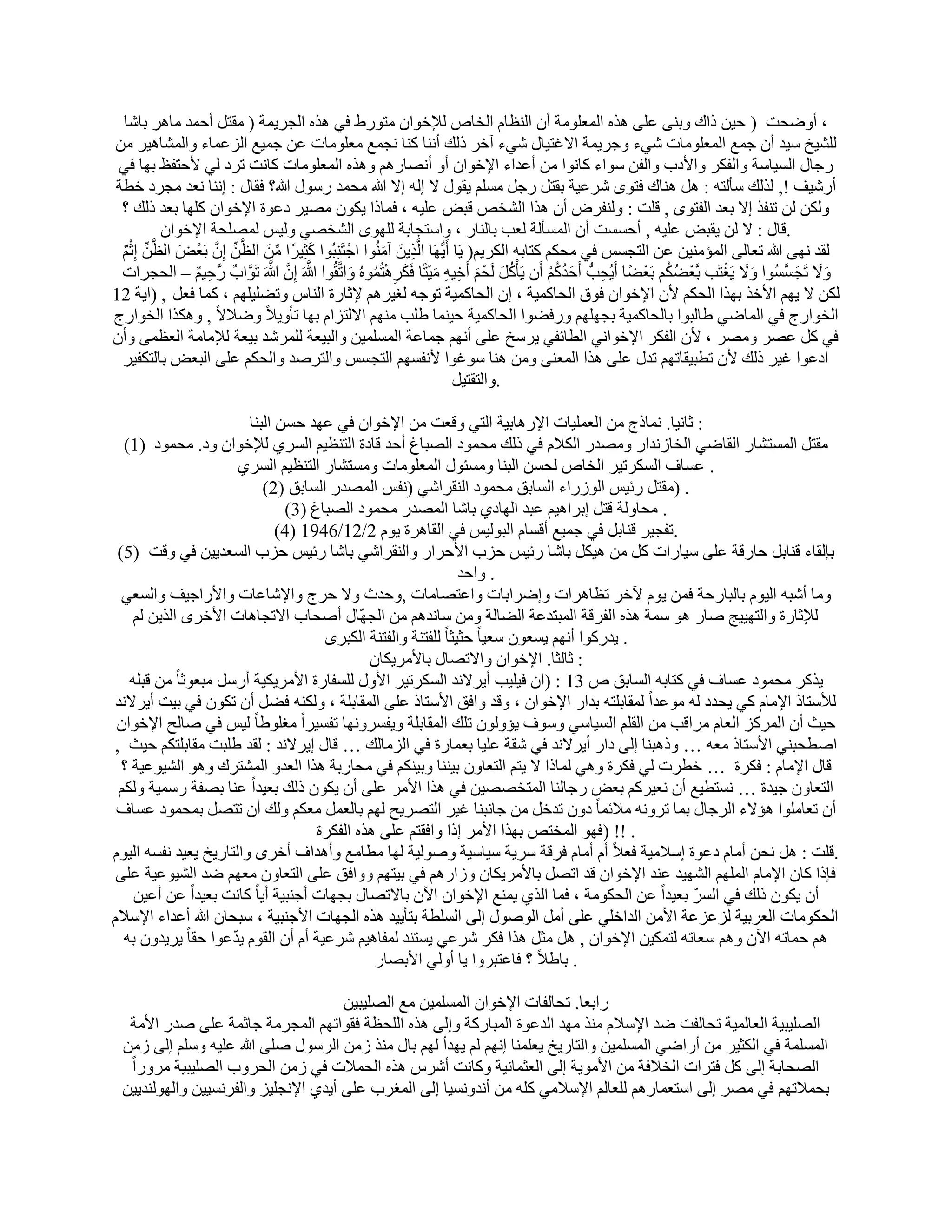 ‫، أٝٙؾذ ) ؽ٤ٖ ماى ٝث٘٠ ػِ٠ ٛنٙ أُؼِٞٓخ إٔ اُ٘ظبّ اُقبٓ ُإلفٞإ ٓزٞهٛ ك٢ ٛنٙ اُغو٣ٔخ ( ٓوزَ أؽٔل ٓبٛو ثبّب‬
‫ُِْ٤ـ ٍ٤ل إٔ عٔغ أُؼِٞٓبد ّ٢ء ٝعو٣ٔخ االؿز٤بٍ ّ٢ء آفو مُي أٗ٘ب ً٘ب ٗغٔغ ٓؼِٞٓبد ػٖ عٔ٤غ اُيػٔبء ٝأُْبٛ٤و ٖٓ‬
 ‫هعبٍ اَُ٤بٍخ ٝاُلٌو ٝاألكة ٝاُلٖ ٍٞاء ًبٗٞا ٖٓ أػلاء اإلفٞإ أٝ أٖٗبهْٛ ٝٛنٙ أُؼِٞٓبد ًبٗذ روك ُ٢ ألؽزلع ثٜب ك٢‬
‫أهّ٤ق !, ُنُي ٍؤُزٚ : َٛ ٛ٘بى كزٟٞ ّوػ٤خ ثوزَ هعَ َِْٓ ٣وٍٞ ال اُٚ اال هللا ٓؾٔل هٍٍٞ هللا؟ كوبٍ : اٗ٘ب ٗؼل ٓغوك فطخ‬
 ‫ٌُٖٝ ُٖ ر٘لن اال ثؼل اُلزٟٞ , هِذ : ُٝ٘لوٗ إٔ ٛنا اُْقٔ هج٘ ػِ٤ٚ ، كٔبما ٣ٌٕٞ ٖٓ٤و كػٞح اإلفٞإ ًِٜب ثؼل مُي ؟‬
               ‫.هبٍ : ال ُٖ ٣وج٘ ػِ٤ٚ , أؽََذ إٔ أَُؤُخ ُؼت ثبُ٘به ، ٝاٍزغبثخ ُِٜٟٞ اُْقٖ٢ ُٝ٤ٌ ُِٖٔؾخ اإلفٞإ‬
 ‫ْ‬
 ‫ٌ‬  ‫ُول ٜٗ٠ هللا رؼبُ٠ أُئٓ٘٤ٖ ػٖ اُزغٌَ ك٢ ٓؾٌْ ًزبثٚ اٌُو٣ْ( ٣َب أَ٣َُّٜب اَُّن٣َٖ آُٓ٘ٞا اعْ زَِ٘جُٞا ًضِ٤وً ا َٖٓ اُظَِّّٖ إِ ثَؼْ٘ اُظَِّّٖ اِصْ‬
                  ‫َ‬     ‫َّ‬             ‫ِّ‬       ‫َ‬                  ‫َ‬      ‫ِ‬
 ‫ٝال رَغََُٞا ٝال ٣َـزَت ثَّؼٌْٚ ثَؼٚب أَ٣ُؾتُّ أَؽلًْ إَٔ ٣َؤًَْ َُؾْ ْ أَف٤ٚ ٓ٤زًب كٌَوٛزُُٔٞٙ ٝارَّوُٞا هللاَ إِ هللاَ رَٞاةٌ هَّؽ٤ْ – اُؾغواد‬
                    ‫ِ ٌ‬           ‫َّ َّ َّ َّ‬               ‫ُ َ‬      ‫ُ َ َ ِ ِ َْ َ ِ ْ‬                    ‫َ ُ ُْ‬ ‫ْ ُ ُ ْ ً ِ‬      ‫ََ ْ‬        ‫َ َ َ َّ‬
‫ٌُٖ ال ٣ْٜ األفن ثٜنا اُؾٌْ ألٕ اإلفٞإ كٞم اُؾبًٔ٤خ ، إ اُؾبًٔ٤خ رٞعٚ ُـ٤وْٛ إلصبهح اُ٘بً ٝرِٚ٤ِْٜ ، ًٔب كؼَ , )ا٣خ 21‬
‫اُقٞاهط ك٢ أُبٙ٢ ٛبُجٞا ثبُؾبًٔ٤خ ثغِْٜٜ ٝهكٚٞا اُؾبًٔ٤خ ؽ٤٘ٔب ِٛت ْٜٓ٘ االُزياّ ثٜب رؤٝ٣الً ٝٙالالً , ٌٝٛنا اُقٞاهط‬
‫ك٢ ًَ ػٖو ٖٝٓو ، ألٕ اُلٌو اإلفٞاٗ٢ اُطبئل٢ ٣وٍـ ػِ٠ أْٜٗ عٔبػخ أَُِٔ٤ٖ ٝاُج٤ؼخ ُِٔوّل ث٤ؼخ ُإلٓبٓخ اُؼظٔ٠ ٝإٔ‬
 ‫اكػٞا ؿ٤و مُي ألٕ رطج٤وبرْٜ رلٍ ػِ٠ ٛنا أُؼ٘٠ ٖٝٓ ٛ٘ب ٍٞؿٞا ألٗلَْٜ اُزغٌَ ٝاُزوٕل ٝاُؾٌْ ػِ٠ اُجؼ٘ ثبُزٌل٤و‬
                                                                                        ‫.ٝاُزوز٤َ‬

                           ‫: صبٗ٤ب. ٗٔبمط ٖٓ اُؼِٔ٤بد اإلهٛبث٤خ اُز٢ ٝهؼذ ٖٓ اإلفٞإ ك٢ ػٜل ؽَٖ اُج٘ب‬
   ‫ٓوزَ أَُزْبه اُوبٙ٢ اُقبىٗلاه ٖٝٓله اٌُالّ ك٢ مُي ٓؾٔٞك اُٖجبؽ أؽل هبكح اُز٘ظ٤ْ اَُو١ ُإلفٞإ ٝك. ٓؾٔٞك )1(‬
                          ‫. ػَبف اٌَُور٤و اُقبٓ ُؾَٖ اُج٘ب َٝٓئٍٞ أُؼِٞٓبد َٝٓزْبه اُز٘ظ٤ْ اَُو١‬
                              ‫. )ٓوزَ هئ٤ٌ اُٞىهاء اَُبثن ٓؾٔٞك اُ٘وواّ٢ (ٗلٌ أُٖله اَُبثن )2(‬
                                  ‫. ٓؾبُٝخ هزَ اثواٛ٤ْ ػجل اُٜبك١ ثبّب أُٖله ٓؾٔٞك اُٖجبؽ )3(‬
                                 ‫.رلغ٤و ه٘بثَ ك٢ عٔ٤غ أهَبّ اُجُٞ٤ٌ ك٢ اُوبٛوح ٣ّٞ 2/21/6491 )4(‬
 ‫ثبُوبء ه٘بثَ ؽبههخ ػِ٠ ٍ٤بهاد ًَ ٖٓ ٛ٤ٌَ ثبّب هئ٤ٌ ؽية األؽواه ٝاُ٘وواّ٢ ثبّب هئ٤ٌ ؽية اَُؼل٣٤ٖ ك٢ ٝهذ )5(‬
                                                                   ‫. ٝاؽل‬
  ‫ٝٓب أّجٚ اُ٤ّٞ ثبُجبهؽخ كٖٔ ٣ّٞ ٥فو رظبٛواد ٝاٙواثبد ٝاػزٖبٓبد ,ٝؽلس ٝال ؽوط ٝاإلّبػبد ٝاألهاع٤ق ٝاَُؼ٢‬
     ‫ُإلصبهح ٝاُزٜ٤٤ظ ٕبه ٛٞ ٍٔخ ٛنٙ اُلوهخ أُجزلػخ اُٚبُخ ٖٝٓ ٍبٗلْٛ ٖٓ اُغّٜبٍ إٔؾبة االرغبٛبد األفوٟ اُن٣ٖ ُْ‬
                                        ‫. ٣لهًٞا أْٜٗ ٣َؼٕٞ ٍؼ٤ب ً ؽض٤ضب ً ُِلز٘خ ٝاُلز٘خ اٌُجوٟ‬
                                                ‫: صبُضب. اإلفٞإ ٝاالرٖبٍ ثبألٓو٣ٌبٕ‬
    ‫ٖٓ هجِٚ‬  ‫٣نًو ٓؾٔٞك ػَبف ك٢ ًزبثٚ اَُبثن ٓ 31 : (إ ك٤ِ٤ت أ٣والٗل اٌَُور٤و األٍٝ َُِلبهح األٓو٣ٌ٤خ أهٍَ ٓجؼٞصب ً‬
 ‫ُألٍزبم اإلٓبّ ً٢ ٣ؾلك ُٚ ٓٞػلاً ُٔوبثِزٚ ثلاه اإلفٞإ ، ٝهل ٝاكن األٍزبم ػِ٠ أُوبثِخ ، ٌُٝ٘ٚ كَٚ إٔ رٌٕٞ ك٢ ث٤ذ أ٣والٗل‬
 ‫ؽ٤ش إٔ أُوًي اُؼبّ ٓواهت ٖٓ اُوِْ اَُ٤بٍ٢ ٍٝٞف ٣ئُٕٝٞ رِي أُوبثِخ ٝ٣لَوٜٝٗب رلَ٤واً ٓـِٞٛب ً ُ٤ٌ ك٢ ٕبُؼ اإلفٞإ‬
‫إطؾج٘٢ األٍزبم ٓؼٚ … ٝمٛج٘ب اُ٠ كاه أ٣والٗل ك٢ ّوخ ػِ٤ب ثؼٔبهح ك٢ اُيٓبُي … هبٍ ا٣والٗل : ُول ِٛجذ ٓوبثِزٌْ ؽ٤ش ,‬
  ‫هبٍ اإلٓبّ : كٌوح … فطود ُ٢ كٌوح ٝٛ٢ ُٔبما ال ٣زْ اُزؼبٕٝ ث٤٘٘ب ٝث٤ٌْ٘ ك٢ ٓؾبهثخ ٛنا اُؼلٝ أُْزوى ٝٛٞ اُْ٤ٞػ٤خ ؟‬
 ‫اُزؼبٕٝ ع٤لح … َٗزط٤غ إٔ ٗؼ٤وًْ ثؼ٘ هعبُ٘ب أُزقٖٖ٤ٖ ك٢ ٛنا األٓو ػِ٠ إٔ ٣ٌٕٞ مُي ثؼ٤لاً ػ٘ب ثٖلخ هٍٔ٤خ ٌُْٝ‬
 ‫إٔ رؼبِٓٞا ٛئالء اُوعبٍ ثٔب روٝٗٚ ٓالئٔب ً كٕٝ رلفَ ٖٓ عبٗج٘ب ؿ٤و اُزٖو٣ؼ ُْٜ ثبُؼَٔ ٓؼٌْ ُٝي إٔ رزَٖ ثٔؾٔٞك ػَبف‬
                                       ‫. !! )كٜٞ أُقزٔ ثٜنا األٓو اما ٝاكوزْ ػِ٠ ٛنٙ اُلٌوح‬
‫.هِذ : َٛ ٗؾٖ أٓبّ كػٞح اٍالٓ٤خ كؼالً أّ أٓبّ كوهخ ٍو٣خ ٍ٤بٍ٤خ ُٕٝٞ٤خ ُٜب ٓطبٓغ ٝأٛلاف أفوٟ ٝاُزبه٣ـ ٣ؼ٤ل ٗلَٚ اُ٤ّٞ‬
 ‫كبما ًبٕ اإلٓبّ أُِْٜ اُْٜ٤ل ػ٘ل اإلفٞإ هل ارَٖ ثبألٓو٣ٌبٕ ٝىاهْٛ ك٢ ث٤زْٜ ٝٝاكن ػِ٠ اُزؼبٕٝ ٓؼْٜ ٙل اُْ٤ٞػ٤خ ػِ٠‬
     ‫إٔ ٣ٌٕٞ مُي ك٢ اَُو ثؼ٤لاً ػٖ اُؾٌٞٓخ ، كٔب اُن١ ٣ٔ٘غ اإلفٞإ ا٥ٕ ثبالرٖبٍ ثغٜبد أع٘ج٤خ أ٣ب ً ًبٗذ ثؼ٤لاً ػٖ أػ٤ٖ‬
                                                                                                   ‫ّ‬
‫اُؾٌٞٓبد اُؼوث٤خ ُيػيػخ األٖٓ اُلافِ٢ ػِ٠ أَٓ إٍُٞٞ اُ٠ اَُِطخ ثزؤ٣٤ل ٛنٙ اُغٜبد األع٘ج٤خ ، ٍجؾبٕ هللا أػلاء اإلٍالّ‬
   ‫ْٛ ؽٔبرٚ ا٥ٕ ْٝٛ ٍؼبرٚ ُزٌٔ٤ٖ اإلفٞإ , َٛ ٓضَ ٛنا كٌو ّوػ٢ ٣َز٘ل ُٔلبٛ٤ْ ّوػ٤خ أّ إٔ اُوّٞ ٣لػٞا ؽوب ً ٣و٣لٕٝ ثٚ‬
                        ‫ّ‬
                                                 ‫. ثبٛالً ؟ كبػزجوٝا ٣ب أُٝ٢ األثٖبه‬

                                       ‫هاثؼب. رؾبُلبد اإلفٞإ أَُِٔ٤ٖ ٓغ اُِٖ٤ج٤ٖ‬
   ‫اُِٖ٤ج٤خ اُؼبُٔ٤خ رؾبُلذ ٙل اإلٍالّ ٓ٘ن ٜٓل اُلػٞح أُجبهًخ ٝاُ٠ ٛنٙ اُِؾظخ كوٞارْٜ أُغوٓخ عبصٔخ ػِ٠ ٕله األٓخ‬
  ‫أَُِٔخ ك٢ اٌُض٤و ٖٓ أهاٙ٢ أَُِٔ٤ٖ ٝاُزبه٣ـ ٣ؼِٔ٘ب اْٜٗ ُْ ٣ٜلأ ُْٜ ثبٍ ٓ٘ن ىٖٓ اُوٍٍٞ ِٕ٠ هللا ػِ٤ٚ ٍِْٝ اُ٠ ىٖٓ‬
   ‫اُٖؾبثخ اُ٠ ًَ كزواد اُقالكخ ٖٓ األٓٞ٣خ اُ٠ اُؼضٔبٗ٤خ ًٝبٗذ أّوً ٛنٙ اُؾٔالد ك٢ ىٖٓ اُؾوٝة اُِٖ٤ج٤خ ٓوٝهاً‬
  ‫ثؾٔالرْٜ ك٢ ٖٓو اُ٠ اٍزؼٔبهْٛ ُِؼبُْ اإلٍالٓ٢ ًِٚ ٖٓ أٗلَٝٗ٤ب اُ٠ أُـوة ػِ٠ أ٣ل١ اإلٗغِ٤ي ٝاُلوَٗ٤٤ٖ ٝاُُٜٞ٘ل٣٤ٖ‬
 