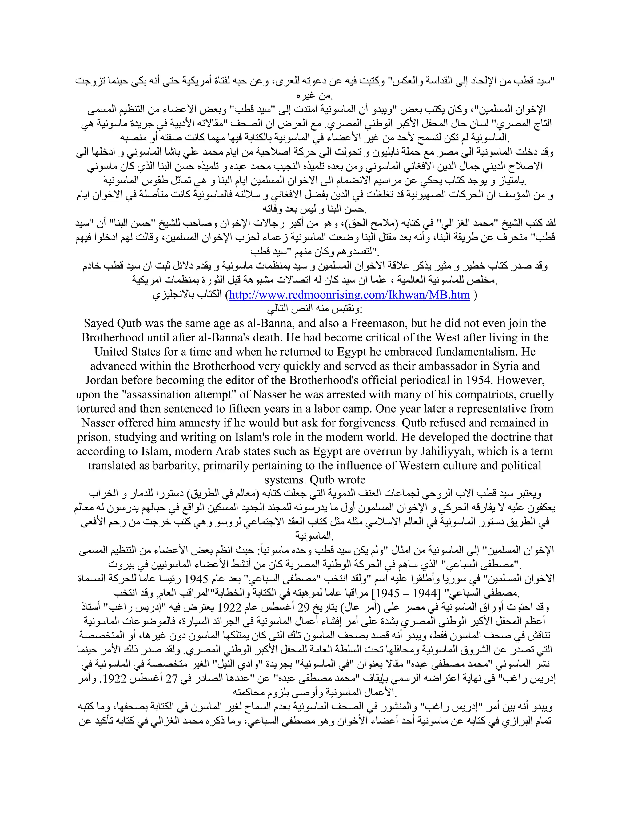 ‫"ٍ٤ل هطت ٖٓ اإلُؾبك اُ٠ اُولاٍخ ٝاُؼٌٌ" ًٝزجذ ك٤ٚ ػٖ كػٞرٚ ُِؼوٟ، ٝػٖ ؽجٚ ُلزبح أٓو٣ٌ٤خ ؽز٠ أٗٚ ثٌ٠ ؽ٤٘ٔب ريٝعذ‬
                                                         ‫.ٖٓ ؿ٤وٙ‬
     ‫اإلفٞإ أَُِٔ٤ٖ"، ًٝبٕ ٣ٌزت ثؼ٘ "ٝ٣جلٝ إٔ أُبٍٞٗ٤خ آزلد اُ٠ "ٍ٤ل هطت" ٝثؼ٘ األػٚبء ٖٓ اُز٘ظ٤ْ أَُٔ٠‬
  ‫اُزبط أُٖو١" َُبٕ ؽبٍ أُؾلَ األًجو اُٞٛ٘٢ أُٖو١. ٓغ اُؼوٗ إ اُٖؾق "ٓوبالرٚ األكث٤خ ك٢ عو٣لح ٓبٍٞٗ٤خ ٛ٢‬
            ‫.أُبٍٞٗ٤خ ُْ رٌٖ ُزَٔؼ ألؽل ٖٓ ؿ٤و األػٚبء ك٢ أُبٍٞٗ٤خ ثبٌُزبثخ ك٤ٜب ٜٓٔب ًبٗذ ٕلزٚ أٝ ٖٓ٘جٚ‬
‫ٝهل كفِذ أُبٍٞٗ٤خ اُ٠ ٖٓو ٓغ ؽِٔخ ٗبثِ٤ٕٞ ٝ رؾُٞذ اُ٠ ؽوًخ إالؽ٤خ ٖٓ ا٣بّ ٓؾٔل ػِ٢ ثبّب أُبٍٞٗ٢ ٝ اكفِٜب اُ٠‬
    ‫االٕالػ اُل٣٘٢ عٔبٍ اُل٣ٖ االكـبٗ٢ أُبٍٞٗ٢ ٖٝٓ ثؼلٙ رِٔ٤نٙ اُ٘غ٤ت ٓؾٔل ػجلٙ ٝ رِٔ٤نٙ ؽَٖ اُج٘ب اُن١ ًبٕ ٓبٍٞٗ٢‬
        ‫.ثبٓز٤بى ٝ ٣ٞعل ًزبة ٣ؾٌ٢ ػٖ ٓواٍ٤ْ االٗٚٔبّ اُ٠ االفٞإ أَُِٔ٤ٖ ا٣بّ اُج٘ب ٝ ٛ٢ رٔبصَ ٛوًٞ أُبٍٞٗ٤خ‬
 ‫ٝ ٖٓ أُئٍق إ اُؾوًبد اُٖٜ٤ٞٗ٤خ هل رـِـِذ ك٢ اُل٣ٖ ثلَٚ االكـبٗ٢ ٝ ٍالُزٚ كبُٔبٍٞٗ٤خ ًبٗذ ٓزؤِٕخ ك٢ االفٞإ ا٣بّ‬
                                                ‫.ؽَٖ اُج٘ب ٝ ُ٤ٌ ثؼل ٝكبرٚ‬
‫ُول ًزت اُْ٤ـ "ٓؾٔل اُـياُ٢" ك٢ ًزبثٚ (ٓالٓؼ اُؾن)، ٝٛٞ ٖٓ أًجو هعبالد اإلفٞإ ٕٝبؽت ُِْ٤ـ "ؽَٖ اُج٘ب" إٔ "ٍ٤ل‬
‫هطت" ٓ٘ؾوف ػٖ ٛو٣وخ اُج٘ب، ٝأٗٚ ثؼل ٓوزَ اُج٘ب ٝٙؼذ أُبٍٞٗ٤خ ىػٔبء ُؾية اإلفٞإ أَُِٔ٤ٖ، ٝهبُذ ُْٜ اكفِٞا ك٤ْٜ‬
                                             ‫."ُزلَلْٝٛ ًٝبٕ ْٜٓ٘ "ٍ٤ل هطت‬
   ‫ٝهل ٕله ًزبة فط٤و ٝ ٓض٤و ٣نًو ػالهخ االفٞإ أَُِٔ٤ٖ ٝ ٍ٤ل ثٔ٘ظٔبد ٓبٍٞٗ٤خ ٝ ٣ولّ كالئَ صجذ إ ٍ٤ل هطت فبكّ‬
                ‫.ٓقِٔ ُِٔبٍٞٗ٤خ اُؼبُٔ٤خ ، ػِٔب إ ٍ٤ل ًبٕ ُٚ ارٖبالد ْٓجٞٛخ هجَ اُضٞهح ثٔ٘ظٔبد آو٣ٌ٤خ‬
                     ‫) ‪ (http://www.redmoonrising.com/Ikhwan/MB.htm‬اٌُزبة ثبالٗغِ٤ي١‬
                                                 ‫:ٝٗوزجٌ ٓ٘ٚ اُ٘ٔ اُزبُ٢‬
   ‫‪Sayed Qutb was the same age as al-Banna, and also a Freemason, but he did not even join the‬‬
  ‫‪Brotherhood until after al-Banna's death. He had become critical of the West after living in the‬‬
       ‫‪United States for a time and when he returned to Egypt he embraced fundamentalism. He‬‬
      ‫‪advanced within the Brotherhood very quickly and served as their ambassador in Syria and‬‬
    ‫,‪Jordan before becoming the editor of the Brotherhood's official periodical in 1954. However‬‬
‫‪upon the "assassination attempt" of Nasser he was arrested with many of his compatriots, cruelly‬‬
 ‫‪tortured and then sentenced to fifteen years in a labor camp. One year later a representative from‬‬
  ‫‪Nasser offered him amnesty if he would but ask for forgiveness. Qutb refused and remained in‬‬
 ‫‪prison, studying and writing on Islam's role in the modern world. He developed the doctrine that‬‬
 ‫‪according to Islam, modern Arab states such as Egypt are overrun by Jahiliyyah, which is a term‬‬
     ‫‪translated as barbarity, primarily pertaining to the influence of Western culture and political‬‬
                                                ‫‪systems. Qutb wrote‬‬
     ‫ٝ٣ؼزجو ٍ٤ل هطت األة اُوٝؽ٢ ُغٔبػبد اُؼ٘ق اُلٓٞ٣خ اُز٢ عؼِذ ًزبثٚ (ٓؼبُْ ك٢ اُطو٣ن) كٍزٞها ُِلٓبه ٝ اُقواة‬
‫٣ؼٌلٕٞ ػِ٤ٚ ال ٣لبههٚ اُؾوً٢ ٝ اإلفٞإ إَُِٔٔٞ أٍٝ ٓب ٣لهٍٞٗٚ ُِٔغ٘ل اُغل٣ل أٌَُ٤ٖ اُٞاهغ ك٢ ؽجبُْٜ ٣لهٍٕٞ ُٚ ٓؼبُْ‬
  ‫ك٢ اُطو٣ن كٍزٞه أُبٍٞٗ٤خ ك٢ اُؼبُْ اإلٍالٓ٢ ٓضِٚ ٓضَ ًزبة اُؼول اإلعزٔبػ٢ ُوٍٝٞ ٝٛ٢ ًزت فوعذ ٖٓ هؽْ األكؼ٠‬
                                                         ‫.أُبٍٞٗ٤خ‬
  ‫اإلفٞإ أَُِٔ٤ٖ" اُ٠ أُبٍٞٗ٤خ ٖٓ آضبٍ "ُْٝ ٣ٌٖ ٍ٤ل هطت ٝؽلٙ ٓبٍٞٗ٤ب ً: ؽ٤ش اٗظْ ثؼ٘ األػٚبء ٖٓ اُز٘ظ٤ْ أَُٔ٠‬
         ‫."ٖٓطل٠ اَُجبػ٢" اُن١ ٍبْٛ ك٢ اُؾوًخ اُٞٛ٘٤خ أُٖو٣خ ًبٕ ٖٓ أْٜٗ األػٚبء أُبٍٞٗ٤٤ٖ ك٢ ث٤وٝد‬
 ‫اإلفٞإ أَُِٔ٤ٖ" ك٢ ٍٞه٣ب ٝأِٛوٞا ػِ٤ٚ اٍْ "ُٝول اٗزقت "ٖٓطل٠ اَُجبػ٢" ثؼل ػبّ 5491 هئ٤َب ػبٓب ُِؾوًخ أَُٔبح‬
           ‫.ٖٓطل٠ اَُجبػ٢" [4491 – 5491] ٓواهجب ػبٓب ُٔٞٛجزٚ ك٢ اٌُزبثخ ٝاُقطبثخ"أُواهت اُؼبّ, ٝهل اٗزقت‬
  ‫ٝهل اؽزٞد أٝهام أُبٍٞٗ٤خ ك٢ ٖٓو ػِ٠ (أٓو ػبٍ) ثزبه٣ـ 92 أؿَطٌ ػبّ 2291 ٣ؼزوٗ ك٤ٚ "اكه٣ٌ هاؿت" أٍزبم‬
   ‫أػظْ أُؾلَ األًجو اُٞٛ٘٢ أُٖو١ ثْلح ػِ٠ أٓو اكْبء أػٔبٍ أُبٍٞٗ٤خ ك٢ اُغوائل اَُ٤بهح، كبُٔٞٙٞػبد أُبٍٞٗ٤خ‬
  ‫ر٘بهِ ك٢ ٕؾق أُبٍٕٞ كوٜ، ٝ٣جلٝ أٗٚ هٖل ثٖؾق أُبٍٕٞ رِي اُز٢ ًبٕ ٣ٔزٌِٜب أُبٍٕٞ كٕٝ ؿ٤وٛب، أٝ أُزقٖٖخ‬
 ‫اُز٢ رٖله ػٖ اُْوٝم أُبٍٞٗ٤خ ٝٓؾبكِٜب رؾذ اَُِطخ اُؼبٓخ ُِٔؾلَ األًجو اُٞٛ٘٢ أُٖو١. ُٝول ٕله مُي األٓو ؽ٤٘ٔب‬
  ‫ْٗو أُبٍٞٗ٢ "ٓؾٔل ٖٓطل٠ ػجلٙ" ٓوبال ثؼ٘ٞإ "ك٢ أُبٍٞٗ٤خ" ثغو٣لح "ٝاك١ اُ٘٤َ" اُـ٤و ٓزقٖٖخ ك٢ أُبٍٞٗ٤خ ك٢‬
 ‫اكه٣ٌ هاؿت" ك٢ ٜٗب٣خ اػزواٙٚ اُؤٍ٢ ثب٣وبف "ٓؾٔل ٖٓطل٠ ػجلٙ" ػٖ "ػلكٛب اُٖبكه ك٢ 72 أؿَطٌ 2291. ٝأٓو‬
                                         ‫.األػٔبٍ أُبٍٞٗ٤خ ٝإٔٝ٠ ثِيّٝ ٓؾبًٔزٚ‬
 ‫ٝ٣جلٝ أٗٚ ث٤ٖ أٓو "اكه٣ٌ هاؿت" ٝأُْ٘ٞه ك٢ اُٖؾق أُبٍٞٗ٤خ ثؼلّ أَُبػ ُـ٤و أُبٍٕٞ ك٢ اٌُزبثخ ثٖؾلٜب، ٝٓب ًزجٚ‬
  ‫رٔبّ اُجواى١ ك٢ ًزبثٚ ػٖ ٓبٍٞٗ٤خ أؽل أػٚبء األفٞإ ٝٛٞ ٖٓطل٠ اَُجبػ٢، ٝٓب مًوٙ ٓؾٔل اُـياُ٢ ك٢ ًزبثٚ رؤً٤ل ػٖ‬
 