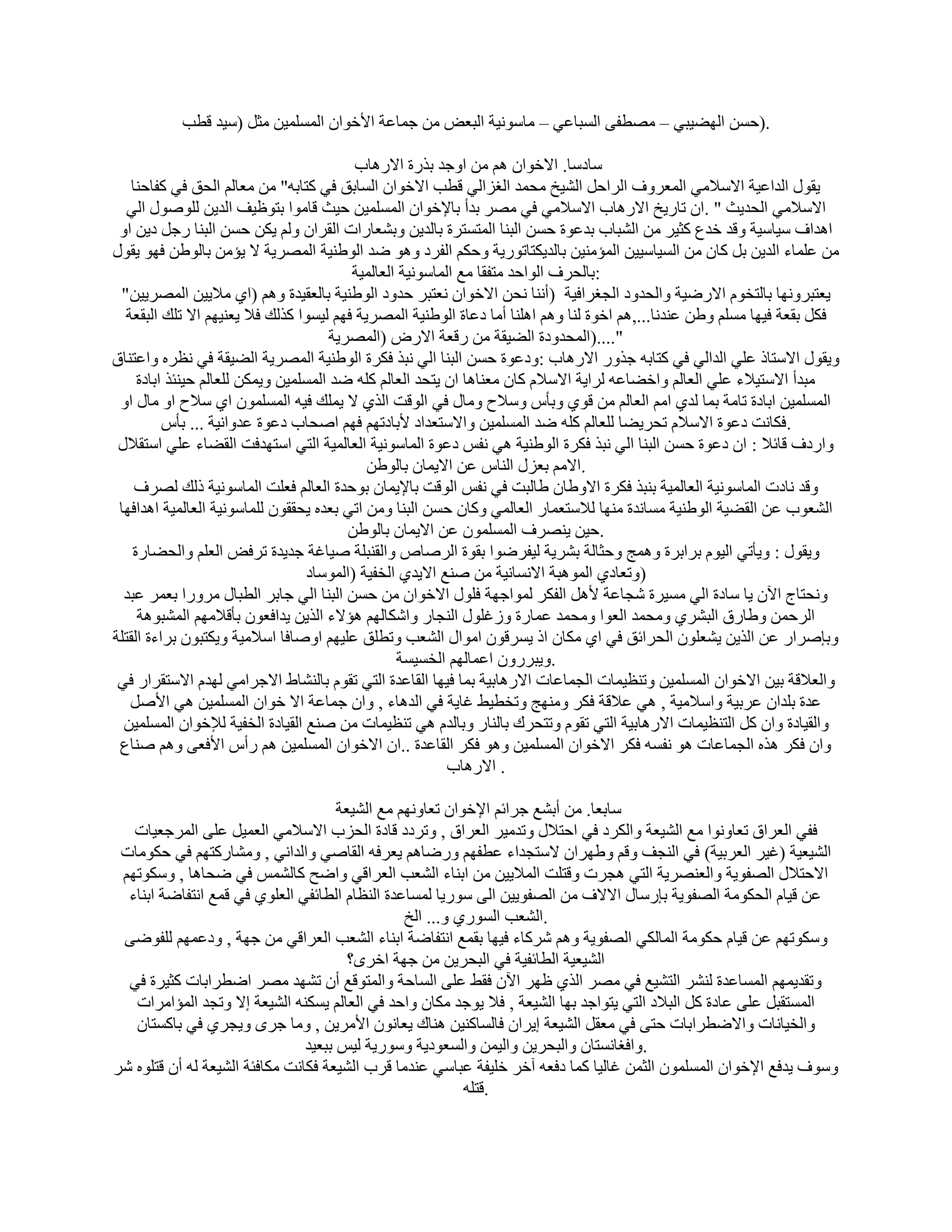 ‫.)ؽَٖ اُٜٚ٤ج٢ – ٖٓطل٠ اَُجبػ٢ – ٓبٍٞٗ٤خ اُجؼ٘ ٖٓ عٔبػخ األفٞإ أَُِٔ٤ٖ ٓضَ (ٍ٤ل هطت‬

                                           ‫ٍبكٍب. االفٞإ ْٛ ٖٓ اٝعل ثنهح االهٛبة‬
    ‫٣وٍٞ اُلاػ٤خ االٍالٓ٢ أُؼوٝف اُواؽَ اُْ٤ـ ٓؾٔل اُـياُ٢ هطت االفٞإ اَُبثن ك٢ ًزبثٚ" ٖٓ ٓؼبُْ اُؾن ك٢ ًلبؽ٘ب‬
   ‫االٍالٓ٢ اُؾل٣ش " .إ ربه٣ـ االهٛبة االٍالٓ٢ ك٢ ٖٓو ثلأ ثبإلفٞإ أَُِٔ٤ٖ ؽ٤ش هبٓٞا ثزٞظ٤ق اُل٣ٖ ٍُِٕٞٞ اُ٢‬
 ‫اٛلاف ٍ٤بٍ٤خ ٝهل فلع ًض٤و ٖٓ اُْجبة ثلػٞح ؽَٖ اُج٘ب أُزَزوح ثبُل٣ٖ ٝثْؼبهاد اُووإ ُْٝ ٣ٌٖ ؽَٖ اُج٘ب هعَ ك٣ٖ اٝ‬
‫ٖٓ ػِٔبء اُل٣ٖ ثَ ًبٕ ٖٓ اَُ٤بٍ٤٤ٖ أُئٓ٘٤ٖ ثبُل٣ٌزبرٞه٣خ ٝؽٌْ اُلوك ٝٛٞ ٙل اُٞٛ٘٤خ أُٖو٣خ ال ٣ئٖٓ ثبُٖٞٛ كٜٞ ٣وٍٞ‬
                                          ‫:ثبُؾوف اُٞاؽل ٓزلوب ٓغ أُبٍٞٗ٤خ اُؼبُٔ٤خ‬
 ‫٣ؼزجوٜٝٗب ثبُزقّٞ االهٙ٤خ ٝاُؾلٝك اُغـواك٤خ )أٗ٘ب ٗؾٖ االفٞإ ٗؼزجو ؽلٝك اُٞٛ٘٤خ ثبُؼو٤لح ْٝٛ (ا١ ٓال٣٤ٖ أُٖو٣٤ٖ"‬
  ‫كٌَ ثوؼخ ك٤ٜب َِْٓ ٖٝٛ ػ٘لٗب...,ْٛ افٞح ُ٘ب ْٝٛ اِٛ٘ب أٓب كػبح اُٞٛ٘٤خ أُٖو٣خ كْٜ ُ٤َٞا ًنُي كال ٣ؼ٘٤ْٜ اال رِي اُجوؼخ‬
                                       ‫"....)أُؾلٝكح اُٚ٤وخ ٖٓ ههؼخ االهٗ (أُٖو٣خ‬
‫ٝ٣وٍٞ االٍزبم ػِ٢ اُلاُ٢ ك٢ ًزبثٚ عنٝه االهٛبة :ٝكػٞح ؽَٖ اُج٘ب اُ٢ ٗجن كٌوح اُٞٛ٘٤خ أُٖو٣خ اُٚ٤وخ ك٢ ٗظوٙ ٝاػز٘بم‬
     ‫ٓجلأ االٍز٤الء ػِ٢ اُؼبُْ ٝافٚبػٚ ُوا٣خ االٍالّ ًبٕ ٓؼ٘بٛب إ ٣زؾل اُؼبُْ ًِٚ ٙل أَُِٔ٤ٖ ٝ٣ٌٖٔ ُِؼبُْ ؽ٤٘ئن اثبكح‬
 ‫أَُِٔ٤ٖ اثبكح ربٓخ ثٔب ُل١ آْ اُؼبُْ ٖٓ هٞ١ ٝثؤً ٍٝالػ ٝٓبٍ ك٢ اُٞهذ اُن١ ال ٣ِٔي ك٤ٚ إَُِٔٔٞ ا١ ٍالػ اٝ ٓبٍ اٝ‬
          ‫.كٌبٗذ كػٞح االٍالّ رؾو٣ٚب ُِؼبُْ ًِٚ ٙل أَُِٔ٤ٖ ٝاالٍزؼلاك ألثبكرْٜ كْٜ إؾبة كػٞح ػلٝاٗ٤خ ... ثؤً‬
 ‫ٝاهكف هبئال : إ كػٞح ؽَٖ اُج٘ب اُ٢ ٗجن كٌوح اُٞٛ٘٤خ ٛ٢ ٗلٌ كػٞح أُبٍٞٗ٤خ اُؼبُٔ٤خ اُز٢ اٍزٜلكذ اُوٚبء ػِ٢ اٍزوالٍ‬
                                             ‫.االْٓ ثؼيٍ اُ٘بً ػٖ اال٣ٔبٕ ثبُٖٞٛ‬
     ‫ٝهل ٗبكد أُبٍٞٗ٤خ اُؼبُٔ٤خ ث٘جن كٌوح االٝٛبٕ ٛبُجذ ك٢ ٗلٌ اُٞهذ ثبإل٣ٔبٕ ثٞؽلح اُؼبُْ كؼِذ أُبٍٞٗ٤خ مُي ُٖوف‬
 ‫اُْؼٞة ػٖ اُوٚ٤خ اُٞٛ٘٤خ َٓبٗلح ٜٓ٘ب ُالٍزؼٔبه اُؼبُٔ٢ ًٝبٕ ؽَٖ اُج٘ب ٖٝٓ ار٢ ثؼلٙ ٣ؾووٕٞ ُِٔبٍٞٗ٤خ اُؼبُٔ٤خ اٛلاكٜب‬
                                          ‫.ؽ٤ٖ ٣ٖ٘وف إَُِٔٔٞ ػٖ اال٣ٔبٕ ثبُٖٞٛ‬
    ‫ٝ٣وٍٞ : ٝ٣ؤر٢ اُ٤ّٞ ثواثوح ٝٛٔظ ٝؽضبُخ ثْو٣خ ُ٤لوٙٞا ثوٞح اُوٕبٓ ٝاُو٘جِخ ٕ٤بؿخ عل٣لح روك٘ اُؼِْ ٝاُؾٚبهح‬
                                   ‫)ٝرؼبك١ أُٞٛجخ االَٗبٗ٤خ ٖٓ ٕ٘غ اال٣ل١ اُقل٤خ (أٍُٞبك‬
  ‫ٝٗؾزبط ا٥ٕ ٣ب ٍبكح اُ٢ َٓ٤وح ّغبػخ ألَٛ اُلٌو ُٔٞاعٜخ كٍِٞ االفٞإ ٖٓ ؽَٖ اُج٘ب اُ٢ عبثو اُطجبٍ ٓوٝها ثؼٔو ػجل‬
     ‫اُوؽٖٔ ٝٛبهم اُجْو١ ٝٓؾٔل اُؼٞا ٝٓؾٔل ػٔبهح ٝىؿٍِٞ اُ٘غبه ٝاٌّبُْٜ ٛئالء اُن٣ٖ ٣لاكؼٕٞ ثؤهالْٜٓ أُْجٞٛخ‬
‫ٝثبٕواه ػٖ اُن٣ٖ ٣ْؼِٕٞ اُؾوائن ك٢ ا١ ٌٓبٕ ام ٣َوهٕٞ آٞاٍ اُْؼت ٝرطِن ػِ٤ْٜ إٝبكب اٍالٓ٤خ ٝ٣ٌزجٕٞ ثواءح اُوزِخ‬
                                                  ‫.ٝ٣جوهٕٝ اػٔبُْٜ اُقَ٤َخ‬
 ‫ٝاُؼالهخ ث٤ٖ االفٞإ أَُِٔ٤ٖ ٝر٘ظ٤ٔبد اُغٔبػبد االهٛبث٤خ ثٔب ك٤ٜب اُوبػلح اُز٢ روّٞ ثبُْ٘بٛ االعوآ٢ ُٜلّ االٍزوواه ك٢‬
   ‫ػلح ثِلإ ػوث٤خ ٝاٍالٓ٤خ , ٛ٢ ػالهخ كٌو ٜٝٓ٘ظ ٝرقط٤ٜ ؿب٣خ ك٢ اُلٛبء , ٝإ عٔبػخ اال فٞإ أَُِٔ٤ٖ ٛ٢ األَٕ‬
  ‫ٝاُو٤بكح ٝإ ًَ اُز٘ظ٤ٔبد االهٛبث٤خ اُز٢ روّٞ ٝرزؾوى ثبُ٘به ٝثبُلّ ٛ٢ ر٘ظ٤ٔبد ٖٓ ٕ٘غ اُو٤بكح اُقل٤خ ُإلفٞإ أَُِٔ٤ٖ‬
 ‫ٝإ كٌو ٛنٙ اُغٔبػبد ٛٞ ٗلَٚ كٌو االفٞإ أَُِٔ٤ٖ ٝٛٞ كٌو اُوبػلح ..إ االفٞإ أَُِٔ٤ٖ ْٛ هأً األكؼ٠ ْٝٛ ٕ٘بع‬
                                                           ‫. االهٛبة‬

                                      ‫ٍبثؼب. ٖٓ أثْغ عوائْ اإلفٞإ رؼبْٜٝٗ ٓغ اُْ٤ؼخ‬
   ‫كل٢ اُؼوام رؼبٝٗٞا ٓغ اُْ٤ؼخ ٝاٌُوك ك٢ اؽزالٍ ٝرلٓ٤و اُؼوام , ٝروكك هبكح اُؾية االٍالٓ٢ اُؼٔ٤َ ػِ٠ أُوعؼ٤بد‬
 ‫اُْ٤ؼ٤خ (ؿ٤و اُؼوث٤خ) ك٢ اُ٘غق ٝهْ ٜٝٛوإ الٍزغلاء ػطلْٜ ٝهٙبْٛ ٣ؼوكٚ اُوبٕ٢ ٝاُلاٗ٢ , ْٝٓبهًزْٜ ك٢ ؽٌٞٓبد‬
 ‫االؽزالٍ اُٖلٞ٣خ ٝاُؼٖ٘و٣خ اُز٢ ٛغود ٝهزِذ أُال٣٤ٖ ٖٓ اث٘بء اُْؼت اُؼواه٢ ٝاٙؼ ًبٌُْٔ ك٢ ٙؾبٛب , ٌٍٝٞرْٜ‬
  ‫ػٖ ه٤بّ اُؾٌٞٓخ اُٖلٞ٣خ ثبهٍبٍ االالف ٖٓ اُٖلٞ٣٤ٖ اُ٠ ٍٞه٣ب َُٔبػلح اُ٘ظبّ اُطبئل٢ اُؼِٞ١ ك٢ هٔغ اٗزلبٙخ اث٘بء‬
                                                 ‫.اُْؼت اَُٞه١ ٝ... اُـ‬
 ‫ٌٍٝٞرْٜ ػٖ ه٤بّ ؽٌٞٓخ أُبٌُ٢ اُٖلٞ٣خ ْٝٛ ّوًبء ك٤ٜب ثؤغ اٗزلبٙخ اث٘بء اُْؼت اُؼواه٢ ٖٓ عٜخ , ٝكػْٜٔ ُِلٞٙ٠‬
                                        ‫اُْ٤ؼ٤خ اُطبئل٤خ ك٢ اُجؾو٣ٖ ٖٓ عٜخ افوٟ؟‬
  ‫ٝرول٣ْٜٔ أَُبػلح ُْ٘و اُزْ٤غ ك٢ ٖٓو اُن١ ظٜو ا٥ٕ كوٜ ػِ٠ اَُبؽخ ٝأُزٞهغ إٔ رْٜل ٖٓو اٙطواثبد ًض٤وح ك٢‬
   ‫أَُزوجَ ػِ٠ ػبكح ًَ اُجالك اُز٢ ٣زٞاعل ثٜب اُْ٤ؼخ , كال ٣ٞعل ٌٓبٕ ٝاؽل ك٢ اُؼبُْ ٣ٌَ٘ٚ اُْ٤ؼخ اال ٝرغل أُئآواد‬
   ‫ٝاُق٤بٗبد ٝاالٙطواثبد ؽز٠ ك٢ ٓؼوَ اُْ٤ؼخ ا٣وإ كبَُبً٘٤ٖ ٛ٘بى ٣ؼبٕٗٞ األٓو٣ٖ , ٝٓب عوٟ ٝ٣غو١ ك٢ ثبًَزبٕ‬
                                ‫.ٝاكـبَٗزبٕ ٝاُجؾو٣ٖ ٝاُ٤ٖٔ ٝاَُؼٞك٣خ ٍٝٞه٣خ ُ٤ٌ ثجؼ٤ل‬
‫ٍٝٞف ٣لكغ اإلفٞإ إَُِٔٔٞ اُضٖٔ ؿبُ٤ب ًٔب ككؼٚ آفو فِ٤لخ ػجبٍ٢ ػ٘لٓب هوة اُْ٤ؼخ كٌبٗذ ٌٓبكئخ اُْ٤ؼخ ُٚ إٔ هزِٞٙ ّو‬
                                                           ‫.هزِٚ‬
 
