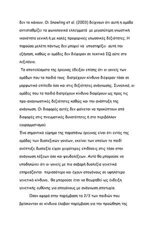 δεν το κάνουν. Οι Snowling et al. (2003) δείχνουν ότι αυτή η ομάδα

αντισταθμίζει τα φωνολογικά ελλείμματά με μεγαλύτερη γνωστική

ικανότητα γενική ή με καλές προφορικές γλωσσικές δεξιότητες. Η

παρούσα μελέτη πάντως δεν μπορεί να υποστηρίξει αυτή την

εξήγηση, καθώς οι ομάδες δεν διέφεραν σε λεκτικό IQ ούτε στο

λεξιλόγιο.

Τα αποτελέσματα της έρευνας έδειξαν επίσης ότι οι γονείς των

ομάδων που τα παιδιά τους διατρέχουν κίνδυνο διέφεραν τόσο σε

μορφωτικό επίπεδο όσο και στις δεξιότητες ανάγνωσης. Συνολικά, οι

ομάδες που τα παιδιά διατρέχουν κίνδυνο διαφέρουν ως προς τις

προ-αναγνωστικές δεξιότητες καθώς και την ανάπτυξη της

ανάγνωση. Οι διαφορές αυτές δεν φαίνεται να προκύπτουν από

διαφορές στις πνευματικές δυνατότητες ή στο περιβάλλον

εγγραμματισμού

Ένα σημαντικό εύρημα της παραπάνω έρευνας είναι ότι εντός της

ομάδας των δυσλεξικών γονέων, εκείνοι των οποίων το παιδί

ανέπτυξε δυσλεξία είχαν χειρότερες επιδόσεις στις τόσο στην

ανάγνωση λέξεων όσο και ψευδολέξεων. Αυτό θα μπορούσε να

υποδηλώνει ότι οι γονείς με πιο σοβαρή δυσλεξία γενετικά

επηρεάζονται περισσότερο και έχουν απογόνους σε υψηλότερο

γενετικό κίνδυνο, θα μπορούσε έτσι να θεωρηθεί ως ένδειξη

γενετικής ευθύνης για απογόνους με ανάγνωση αποτυχία.

     Όσον αφορά στην παρέμβαση τα 2/3 των παιδιών που

βρίσκονταν σε κίνδυνο έλαβαν παρέμβαση για την προώθηση της
 