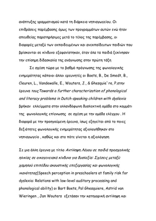 ανάπτυξης γραμματισμού κατά τη διάρκεια νηπιαγωγείου. Οι

επιδράσεις παρέμβασης όμως των προγραμμάτων αυτών ενώ ήταν

απευθείας παρατηρήσιμες μετά το τέλος της παρέμβασης, οι

διαφορές μεταξύ των εκπαιδευμένων και ανεκπαίδευτων παιδιών που

βρίσκονται σε κίνδυνο εξαφανίστηκαν, όταν όλα τα παιδιά ξεκίνησαν

την επίσημη διδασκαλία της ανάγνωσης στην πρώτη τάξη

      Σε σχέση τώρα με το βαθμό πρόγνωσης της φωνολογικής

ενημερότητας κάποιοι άλλοι ερευνητές οι Boets, B., De Smedt, B.,

Cleuren, L., Vandewalle, E., Wouters, J., & Ghesquie`re, P.στην

έρευνα τουςTowards a further characterization of phonological

and literacy problems in Dutch-speaking children with dyslexia

βρήκαν ελλείμματα στην ολλανδόφωνη δυσλεκτική ομάδα στο κομμάτι

της φωνολογικής επίγνωσης σε σχέση με την ομάδα ελέγχου . Η

διαφορά με την προηγούμενη έρευνα, ίσως εξηγείται από το ποιες

δεξιότητες φωνολογικής ενημερότητας αξιολογήθηκαν στο

νηπιαγωγείο , καθώς και στο πότε γίνεται η αξιολόγηση


Σε μια άλλη έρευνα με τίτλο Αντίληψη Λόγου σε παιδιά προσχολικής

ηλικίας σε οικογενειακό κίνδυνο για δυσλεξία: Σχέσεις μεταξύ

χαμηλού επιπέδου ακουστικής επεξεργασίας και φωνολογικής

ικανότητας(Speech perception in preschoolers at family risk for

dyslexia: Relations with low-level auditory processing and

phonological ability) οι Bart Boets, Pol Ghesquiere, Astrid van

Wieringen , Jan Wouters εξετάσαν την κατηγορική αντίληψη και
 