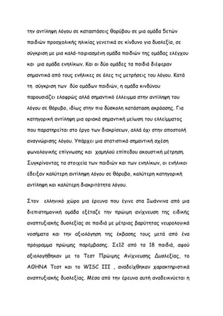την αντίληψη λόγου σε καταστάσεις θορύβου σε μια ομάδα 5ετών

παιδιών προσχολικής ηλικίας γενετικά σε κίνδυνο για δυσλεξία, σε

σύγκριση με μια καλά-ταιριασμένη ομάδα παιδιών της ομάδας ελέγχου

και μια ομάδα ενηλίκων. Και οι δύο ομάδες τα παιδιά διέφεραν

σημαντικά από τους ενήλικες σε όλες τις μετρήσεις του λόγου. Κατά

τη σύγκριση των δύο ομάδων παιδιών, η ομάδα κινδύνου

παρουσιάζει ελαφρώς αλλά σημαντικό έλλειμμα στην αντίληψη του

λόγου σε θόρυβο, ιδίως στην πιο δύσκολη κατάσταση ακρόασης. Για

κατηγορική αντίληψη μια οριακά σημαντική μείωση του ελλείμματος

που παρατηρείται στο έργο των διακρίσεων, αλλά όχι στην αποστολή

αναγνώρισης λόγου. Υπάρχει μια στατιστικά σημαντική σχέση

φωνολογικής επίγνωσης και χαμηλού επίπεδου ακουστική μέτρηση.

Συγκρίνοντας τα στοιχεία των παιδιών και των ενηλίκων, οι ενήλικοι

έδειξαν καλύτερη αντίληψη λόγου σε θόρυβο, καλύτερη κατηγορική

αντίληψη και καλύτερη διακριτότητα λόγου.


Στον   ελληνικό χώρο μια έρευνα που έγινε στα Ιωάννινα από μια

διεπιστημονική ομάδα εξέταζε την πρώιμη ανίχνευση της ειδικής

αναπτυξιακής δυσλεξίας σε παιδιά με μέτριας βαρύτητας νευρολογικά

νοσήματα και την αξιολόγηση της έκβασης τους μετά από ένα

πρόγραμμα πρώιμης παρέμβασης. Σε12 από τα 18 παιδιά, αφού

αξιολογήθηκαν με το Τεστ Πρώιμης Ανίχνευσης Δυσλεξίας, το

ΑΘΗΝΑ Τεστ και το WISC III , αναδείχθηκαν χαρακτηριστικά

αναπτυξιακής δυσλεξίας. Μέσα από την έρευνα αυτή αναδεικνύεται η
 