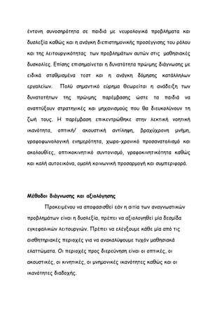 έντονη συνοσηρότητα σε παιδιά με νευρολογικά προβλήματα και

δυσλεξία καθώς και η ανάγκη διεπιστημονικής προσέγγισης του ρόλου

και της λειτουργικότητας των προβλημάτων αυτών στις μαθησιακές

δυσκολίες. Επίσης επισημαίνεται η δυνατότητα πρώιμης διάγνωσης με

ειδικά σταθμισμένα τεστ και η ανάγκη δόμησης κατάλληλων

εργαλείων.    Πολύ σημαντικό εύρημα θεωρείται η ανάδειξη των

δυνατοτήτων     της     πρώιμης   παρέμβασης      ώστε   τα   παιδιά   να

αναπτύξουν στρατηγικές και μηχανισμούς που θα διευκολύνουν τη

ζωή τους. Η παρέμβαση επικεντρώθηκε στην λεκτική νοητική

ικανότητα,    οπτική/     ακουστική   αντίληψη,    βραχύχρονη     μνήμη,

γραφοφωνολογική ενημερότητα, χωρο-χρονικό προσανατολισμό και

ακολουθίες, οπτικοκινητικό συντονισμό, γραφοκινητικότητα καθώς

και καλή αυτοεικόνα, ομαλή κοινωνική προσαρμογή και συμπεριφορά.




Μέθοδοι διάγνωσης και αξιολόγησης

       Προκειμένου να αποφασισθεί εάν η αιτία των αναγνωστικών

προβλημάτων είναι η δυσλεξία, πρέπει να αξιολογηθεί μία δεσμίδα

εγκεφαλικών λειτουργιών. Πρέπει να ελέγξουμε κάθε μία από τις

αισθητηριακές περιοχές για να ανακαλύψουμε τυχόν μαθησιακά

ελαττώματα. Οι περιοχές προς διερεύνηση είναι οι οπτικές, οι

ακουστικές, οι κινητικές, οι μνημονικές ικανότητες καθώς και οι

ικανότητες διαδοχής.
 