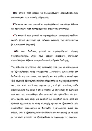 Τα οπτικά τεστ μπορεί να περιλαμβάνουν: αποκωδικοποίηση,

ανάγνωση και τεστ οπτικής ανίχνευσης.


  Τα ακουστικά τεστ μπορεί να περιλαμβάνουν: επανάληψη λέξεων

και προτάσεων, τεστ συλλαβισμού και ακουστικής αντίληψης.


   Τα κινητικά τεστ μπορεί να περιλαμβάνουν: αντιγραφή σχεδίων,

γραφή, απτική ανίχνευση και γρήγορη ονομασία των αντικειμένων

(π.χ. γλωσσική έκφραση).


    Τα   τεστ   διαδοχής    μπορεί   να   περιλαμβάνουν:    πίνακες

πολλαπλασιασμού,   μήνες   τους   χρόνου,   αλφάβητο,   επανάληψη

πολυσύλλαβων λέξεων και προσδιορισμό ρυθμικής διαδοχής.


Το επιθυμητό αποτέλεσμα μίας συστοιχίας τεστ είναι να καταφέρουμε

να αξιολογήσουμε ποιες εγκεφαλικές λειτουργίες εμπλέκονται στη

διαδικασία της ανάγνωσης, της γραφής και της μάθησης γενικότερα.

Ένα εργαλείο αξιολόγησης πρέπει απαραίτητα να περιλαμβάνει πολλά

τεστ, και κατά προτίμηση περισσότερες από μία μετρήσεις κάθε

αισθητηριακής περιοχής η οποία πρέπει να εξετασθεί. Η συστοιχία

των τεστ που παρατέθηκε εδώ αποτελεί μία προσπάθεια να γίνει

αυτό εφικτό. Δεν είναι μία οριστική και μοναδική λύση, αλλά μία

πρόταση σχετικά με το ποιες περιοχές πρέπει να εξετασθούν. Μία

προϋπόθεση προκειμένου να διεξαχθεί η αξιολόγηση αυτού του

είδους, είναι ο εξεταστής να είναι απόλυτα εξοικειωμένος με τα μέσα

με τα οποία μπορούν να αξιολογηθούν οι συγκεκριμένες περιοχές.
 