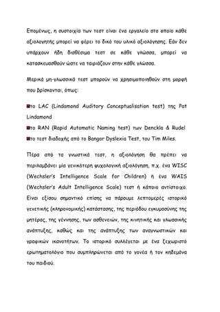 Επομένως, η συστοιχία των τεστ είναι ένα εργαλείο στο οποίο κάθε

αξιολογητής μπορεί να φέρει το δικό του υλικό αξιολόγησης. Εάν δεν

υπάρχουν    ήδη διαθέσιμα   τεστ   σε κάθε   γλώσσα,   μπορεί να

κατασκευασθούν ώστε να ταιριάζουν στην κάθε γλώσσα.


Μερικά μη-γλωσσικά τεστ μπορούν να χρησιμοποιηθούν στη μορφή

που βρίσκονται, όπως:


 το LAC (Lindamond Auditory Conceptualisation test) της Pat

Lindamond

 το RAN (Rapid Automatic Naming test) των Denckla & Rudel

 το τεστ διαδοχής από το Bangor Dyslexia Test, του Tim Miles.


Πέρα από τα γνωστικά τεστ, η αξιολόγηση θα πρέπει να

περιλαμβάνει μία γενικότερη ψυχολογική αξιολόγηση, π.χ. ένα WΙSC

(Wechsler’s Intelligence Scale for Children) ή ένα WAIS

(Wechsler’s Adult Intelligence Scale) τεστ ή κάποιο αντίστοιχο.

Είναι εξίσου σημαντικό επίσης να πάρουμε λεπτομερές ιστορικό

γενετικής (κληρονομικής) κατάστασης, της περιόδου εγκυμοσύνης της

μητέρας, της γέννησης, των ασθενειών, της κινητικής και γλωσσικής

ανάπτυξης, καθώς και της ανάπτυξης των αναγνωστικών και

γραφικών ικανοτήτων. Το ιστορικό συλλέγεται µε ένα ξεχωριστό

ερωτηματολόγιο που συμπληρώνεται από το γονέα ή τον κηδεμόνα

του παιδιού.
 