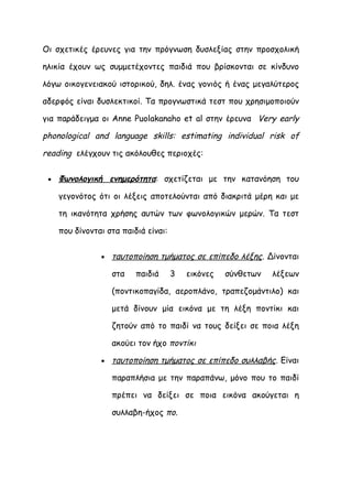 Οι σχετικές έρευνες για την πρόγνωση δυσλεξίας στην προσχολική

ηλικία έχουν ως συμμετέχοντες παιδιά που βρίσκονται σε κίνδυνο

λόγω οικογενειακού ιστορικού, δηλ. ένας γονιός ή ένας μεγαλύτερος

αδερφός είναι δυσλεκτικοί. Τα προγνωστικά τεστ που χρησιμοποιούν

για παράδειγμα οι Anne Puolakanaho et al στην έρευνα Very early

phonological and language skills: estimating individual risk of

reading ελέγχουν τις ακόλουθες περιοχές:

 •   Φωνολογική ενημερότητα: σχετίζεται με την κατανόηση του

     γεγονότος ότι οι λέξεις αποτελούνται από διακριτά μέρη και με

     τη ικανότητα χρήσης αυτών των φωνολογικών μερών. Τα τεστ

     που δίνονται στα παιδιά είναι:


                •   ταυτοποίηση τμήματος σε επίπεδο λέξης. Δίνονται

                    στα   παιδιά      3   εικόνες   σύνθετων   λέξεων

                    (ποντικοπαγίδα, αεροπλάνο, τραπεζομάντιλο) και

                    μετά δίνουν μία εικόνα με τη λέξη ποντίκι και

                    ζητούν από το παιδί να τους δείξει σε ποια λέξη

                    ακούει τον ήχο ποντίκι

                •   ταυτοποίηση τμήματος σε επίπεδο συλλαβής. Είναι

                    παραπλήσια με την παραπάνω, μόνο που το παιδί

                    πρέπει να δείξει σε ποια εικόνα ακούγεται η

                    συλλαβη-ήχος πο.
 