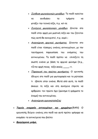 •   Σύνθεση φωνολογικών μονάδων. Το παιδί καλείται

                   να      συνδυάσει          τα         τμήματα     να

                   φτιάξει την τελική λέξη, π.χ. κό-τα.

               •   Συνέχεια φωνολογικών μονάδων. Δίνεται στο

                   παιδί στην αρχή μια μυστική λέξη και του ζητείται

                   πώς αυτή θα συνεχιστεί, π.χ. αερό-;

               •   Αναγνώριση αρχικού φωνήματος. Δίνονται στο

                   παιδί είναι τέσσερις εικόνες αντικειμένων, με την

                   ταυτόχρονη    παρουσίαση        του    ονόματος   του

                   αντικειμένου. Το παιδί πρέπει να         επιλέξετε τη

                   σωστή εικόνα με βάση το αρχικό φώνημα (π.χ.,

                   «Στην αρχή ποιας λέξη ακούς ____; ».

               •   Παραγωγή του πρώτου φωνήματος. Ο ερενητής

                   έδειχνε στο παιδί μια φωτογραφία και το ρώτούσε

                   τι έβλεπε στην εικόνα. Μετά από αυτό, το παιδί

                   άκουγε τη λέξη και στη συνέχεια έπρεπε να

                   αρθρώσει τον πρώτο ήχο (φώνημα ή γράμματα το

                   όνομα) του αντικειμένου.

               •   Αναγνώριση ομοιοκαταληξίας

•   Ταχεία   ονομασία     αντικειμένων    και      χρωμάτων.(RAN)     Ο

    ερευνητής δείχνει εικόνες στο παιδί και αυτό πρέπει γρήγορα να

    ονομάσει τα αντικείμενα που βλέπει

• Βραχύχρονη μνήμη.
 