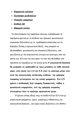 • Εκφραστικό λεξιλόγιο

 • Επανάληψη ψευδολέξεων

 • Ονομασία γραμμάτων

 •   Επίδοση IQ

 • Μόρφωση γονέων


 Τα αποτελέσματα της παραπάνω έρευνας επιβεβαίωσαν τα

πορίσματα σχετικά με τη σύνδεση των πρώιμων φωνολογικών

γλωσσικών δεξιοτήτων με τα προβλήματα ανάγνωσης και τη

δυσλεξία. Επίσης η έρευνα αυτή έδειξε πως μπορούν να

αξιολογηθούν φωνολογικές και γλωσσικές δεξιότητες, που

σχετίζονται με την αναγνωστική επιτυχία και αποτυχία, από την

ηλικία των 3,5 ετών και άνω αρκεί τα τεστ που θα δοθούν στα

προνήπια να ταιριάζουν με την ηλικία αυτή. Η αναγνωστική δυσκολία

θα μπορούσε να προβλεφθεί με τρεις μετρήσεις σε κάθε ηλικιακή

φάση: στην ηλικία των 3,5 και 5,5 ετών τα καλύτερα μέτρα είναι

αυτά της οικογενειακής κατάστασης κινδύνου, της γρήγορης

ονομασίας αντικειμένων και της γνώση γραμμάτων. Στα 4,5

χρόνια ο συνδυασμός ήταν ελαφρώς διαφορετικός, καθώς η

φωνολογική ενημερότητα, αντί της γρήγορης ονομασίας

αντικειμένων ήταν το καλύτερο προγνωστικό μέτρο.

      Η έρευνα επίσης έδειξε πως τα παιδιά 4,5 και 5,5 ετών με

μικρή γνώση γραμμάτων, έχουν μικρότερες πιθανότητες για

αναγνωστική δυσκολία , εάν έχουν καλές δεξιότητες είτε RAN ή
 