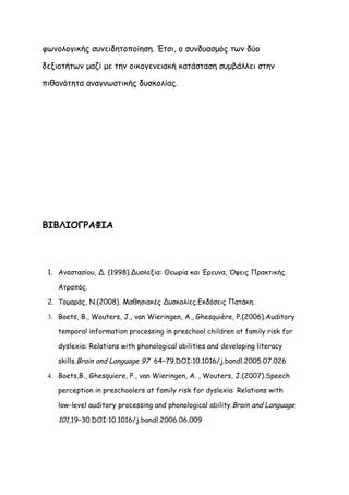 φωνολογικής συνειδητοποίηση. Έτσι, ο συνδυασμός των δύο

δεξιοτήτων μαζί με την οικογενειακή κατάσταση συμβάλλει στην

πιθανότητα αναγνωστικής δυσκολίας.




ΒΙΒΛΙΟΓΡΑΦΙΑ



 1. Αναστασίου, Δ. (1998).Δυσλεξία: Θεωρία και Έρευνα, Όψεις Πρακτικής.

    Ατραπός.

 2. Τομαράς, Ν.(2008). Μαθησιακές Δυσκολίες.Εκδόσεις Πατάκη.

 3. Boets, B., Wouters, J., van Wieringen, A., Ghesquière, P.(2006).Auditory

    temporal information processing in preschool children at family risk for

    dyslexia: Relations with phonological abilities and developing literacy

    skills.Brain and Language 97 64–79.DOI:10.1016/j.bandl.2005.07.026

 4. Boets,B., Ghesquiere, P., van Wieringen, A. , Wouters, J.(2007).Speech

    perception in preschoolers at family risk for dyslexia: Relations with

    low-level auditory processing and phonological ability.Brain and Language

    101,19–30.DOI:10.1016/j.bandl.2006.06.009
 