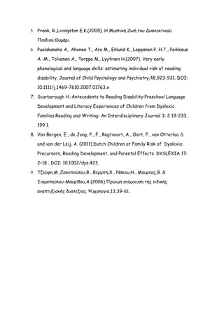 5. Frank, R.,Livingston E.K.(2005). Η Mυστική Zωή του Δυσλεκτικού

   Παιδιού.Θυμάρι.

6. Puolakanaho A., Ahonen T., Aro M., Eklund K., Leppänen P. H.T., Poikkeus

   A.-M., Tolvanen A., Torppa M., Lyytinen H.(2007). Very early

   phonological and language skills: estimating individual risk of reading

   disability. Journal of Child Psychology and Psychiatry,48,923-931. DOI:

   10.1111/j.1469-7610.2007.01763.x

7. Scarborough H.:Antecedents to Reading Disability:Preschool Language

   Development and Literacy Experiences of Children from Dyslexic

   Families.Reading and Writing: An Interdisciplinary Journal 3: 2 19-233,

   199 1.

8. Van Bergen, E., de Jong, P., F., Regtvoort, A., Oort, F., van Otterloo S.

   and van der Leij, A. (2011).Dutch Children at Family Risk of Dyslexia:

   Precursors, Reading Development, and Parental Effects .DYSLEXIA 17:

   2–18 . DOI: 10.1002/dys.423.

9. Τζούφη,Μ.,Ζακοπούλου,Β., Βέρμπη,Χ., Νάκου,Η., Μαυρέας,Β. &

   Σιαμοπούλου-Μαυρίδου,Α.(2006).Πρώιμη ανίχνευση της ειδικής

   αναπτυξιακής δυσλεξίας. Ψυχολογια,13,39-61.
 