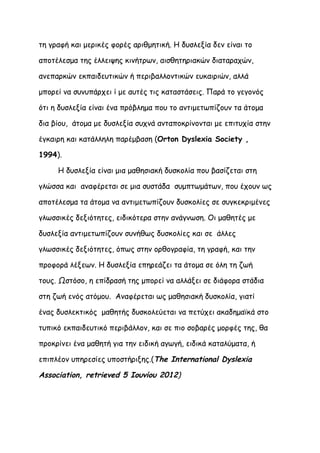 τη γραφή και μερικές φορές αριθμητική. Η δυσλεξία δεν είναι το

αποτέλεσμα της έλλειψης κινήτρων, αισθητηριακών διαταραχών,

ανεπαρκών εκπαιδευτικών ή περιβαλλοντικών ευκαιριών, αλλά

μπορεί να συνυπάρχει ί με αυτές τις καταστάσεις. Παρά το γεγονός

ότι η δυσλεξία είναι ένα πρόβλημα που το αντιμετωπίζουν τα άτομα

δια βίου, άτομα με δυσλεξία συχνά ανταποκρίνονται με επιτυχία στην

έγκαιρη και κατάλληλη παρέμβαση (Orton Dyslexia Society ,

1994).

     Η δυσλεξία είναι μια μαθησιακή δυσκολία που βασίζεται στη

γλώσσα και αναφέρεται σε μια συστάδα συμπτωμάτων, που έχουν ως

αποτέλεσμα τα άτομα να αντιμετωπίζουν δυσκολίες σε συγκεκριμένες

γλωσσικές δεξιότητες, ειδικότερα στην ανάγνωση. Οι μαθητές με

δυσλεξία αντιμετωπίζουν συνήθως δυσκολίες και σε άλλες

γλωσσικές δεξιότητες, όπως στην ορθογραφία, τη γραφή, και την

προφορά λέξεων. Η δυσλεξία επηρεάζει τα άτομα σε όλη τη ζωή

τους. Ωστόσο, η επίδρασή της μπορεί να αλλάξει σε διάφορα στάδια

στη ζωή ενός ατόμου. Αναφέρεται ως μαθησιακή δυσκολία, γιατί

ένας δυσλεκτικός μαθητής δυσκολεύεται να πετύχει ακαδημαϊκά στο

τυπικό εκπαιδευτικό περιβάλλον, και σε πιο σοβαρές μορφές της, θα

προκρίνει ένα μαθητή για την ειδική αγωγή, ειδικά καταλύματα, ή

επιπλέον υπηρεσίες υποστήριξης.(The International Dyslexia

Association, retrieved 5 Ιουνίου 2012)
 