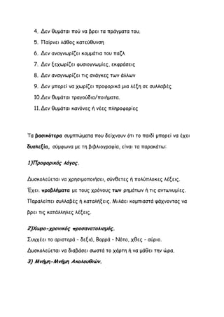4. Δεν θυμάται πού να βρει τα πράγματα του.

  5. Παίρνει λάθος κατεύθυνση

  6. Δεν αναγνωρίζει κομμάτια του παζλ

  7. Δεν ξεχωρίζει φυσιογνωμίες, εκφράσεις

  8. Δεν αναγνωρίζει τις ανάγκες των άλλων

  9. Δεν μπορεί να χωρίζει προφορικά μια λέξη σε συλλαβές

  10.Δεν θυμάται τραγούδια/ποιήματα.

  11. Δεν θυμάται κανόνες ή νέες πληροφορίες




Τα βασικότερα συμπτώματα που δείχνουν ότι το παιδί μπορεί να έχει

δυσλεξία, σύμφωνα με τη βιβλιογραφία, είναι τα παρακάτω:


1)Προφορικός λόγος.

Δυσκολεύεται να χρησιμοποιήσει, σύνθετες ή πολύπλοκες λέξεις.

Έχει. προβλήματα με τους χρόνους των ρημάτων ή τις αντωνυμίες.

Παραλείπει συλλαβές ή καταλήξεις. Μιλάει κομπιαστά ψάχνοντας να

βρει τις κατάλληλες λέξεις.


2)Χωρο-χρονικός προσανατολισμός.

Συγχέει το αριστερά - δεξιά, Βορρά - Νότο, χθες - αύριο.

Δυσκολεύεται να διαβάσει σωστά το χάρτη ή να μάθει την ώρα.

3) Μνήμη-Μνήμη Ακολουθιών.
 
