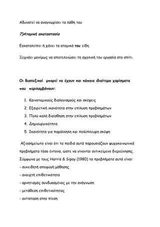 Αδυνατεί να αναγνωρίσει τα λάθη του


7)Ατομική ακαταστασία

Εγκαταλείπει ή χάνει τα ατομικά του είδη.


Ξεχνάει μονίμως να αποτελειώσει τη σχολική του εργασία στο σπίτι.




Οι δυσλεξικοί μπορεί να έχουν και κάποια ιδιαίτερα χαρίσματα

που περιλαμβάνουν:


  1. Καινοτομικούς διαλογισμούς και σκέψεις

  2. Εξαιρετική ικανότητα στην επίλυση προβλημάτων

  3. Πολύ καλή διαίσθηση στην επίλυση προβλημάτων

  4. Δημιουργικότητα

  5. Ικανότητα για παράλληλη και πολύπλευρη σκέψη


Αξιοσημείωτο είναι ότι τα παιδιά αυτά παρουσιάζουν ψυχοκοινωνικά

προβλήματα τόσο έντονα, ώστε να γίνονται αντικείμενο διερεύνησης.

Σύμφωνα με τους Harris & Sipay (1980) τα προβλήματα αυτά είναι:

- συνειδητή αποφυγή μάθησης

- ανοιχτή επιθετικότητα

- αρνητισμός συνδυασμένος με την ανάγνωση

- μετάθεση επιθετικότητας

- αντίσταση στην πίεση
 