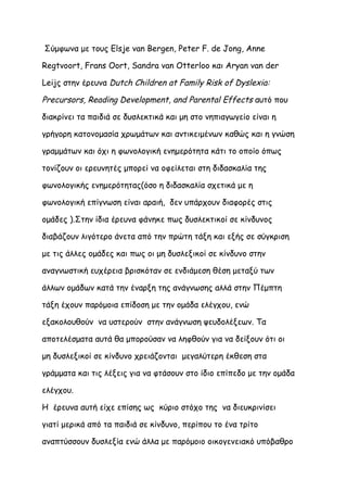Σύμφωνα με τους Elsje van Bergen, Peter F. de Jong, Anne

Regtvoort, Frans Oort, Sandra van Otterloo και Aryan van der

Leijς στην έρευνα Dutch Children at Family Risk of Dyslexia:

Precursors, Reading Development, and Parental Effects αυτό που

διακρίνει τα παιδιά σε δυσλεκτικά και μη στο νηπιαγωγείο είναι η

γρήγορη κατονομασία χρωμάτων και αντικειμένων καθώς και η γνώση

γραμμάτων και όχι η φωνολογική ενημερότητα κάτι το οποίο όπως

τονίζουν οι ερευνητές μπορεί να οφείλεται στη διδασκαλία της

φωνολογικής ενημερότητας(όσο η διδασκαλία σχετικά με η

φωνολογική επίγνωση είναι αραιή, δεν υπάρχουν διαφορές στις

ομάδες ).Στην ίδια έρευνα φάνηκε πως δυσλεκτικοί σε κίνδυνος

διαβάζουν λιγότερο άνετα από την πρώτη τάξη και εξής σε σύγκριση

με τις άλλες ομάδες και πως οι μη δυσλεξικοί σε κίνδυνο στην

αναγνωστική ευχέρεια βρισκόταν σε ενδιάμεση θέση μεταξύ των

άλλων ομάδων κατά την έναρξη της ανάγνωσης αλλά στην Πέμπτη

τάξη έχουν παρόμοια επίδοση με την ομάδα ελέγχου, ενώ

εξακολουθούν να υστερούν στην ανάγνωση ψευδολέξεων. Τα

αποτελέσματα αυτά θα μπορούσαν να ληφθούν για να δείξουν ότι οι

μη δυσλεξικοί σε κίνδυνο χρειάζονται μεγαλύτερη έκθεση στα

γράμματα και τις λέξεις για να φτάσουν στο ίδιο επίπεδο με την ομάδα

ελέγχου.

Η έρευνα αυτή είχε επίσης ως κύριο στόχο της να διευκρινίσει

γιατί μερικά από τα παιδιά σε κίνδυνο, περίπου το ένα τρίτο

αναπτύσσουν δυσλεξία ενώ άλλα με παρόμοιο οικογενειακό υπόβαθρο
 