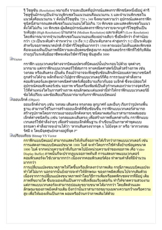 รี โซลูชัน (Resolution) หมายถึง รายละเอียดที่อุปกรณ์แสดงกราฟิกชนิดหนึ่งมีอยู่ ค่ารี
         โซลูชันมักระบุเป็นจำานวนพิกเซลในแนวนอนคือแนวแกน X และจำานวนพิกเซลใน
         แนวตั้งคือแนวแกน Y ดังนั้นรีโซลูชัน 720 x 348 จึงหมายความว่า อุปกรณ์แสดงกราฟิก
         ชนิดนี้สามารถแสดงพิเซลในแนวนอนได้ไม่เกิน 720 พิกเซล และแสดงพิกเซลในแนว
         ตังได้ไม่เกิน 348 พิกเซล ผู้ผลิตอุปกรณ์แสดงกราฟิกบางรายจะระบุค่ารีโซลูชันเป็น
           ้
         ระดับสูง (High Resolution) ปานกลาง (Medium Resolution) และระดับตำ่า (Low Resolution)
         โดยพิจารณาจากจำานวนพิกเซลในแนวนอนเพียงอย่างเดียว ซึ่งมีหลักว่า ถ้าค่าน้อย
         กว่า 128 เป็นระดับตำ่า ค่าระหว่าง 128 ถึง 512 เป็นระดับกลาง ค่าสูงกว่า 512 เป็นระดับสูง
         สำาหรับจอภาพขนาดปกติ ถ้ามีค่ารีโซลูชันมากกว่า 1500 ตาจะมองไม่เห็นแต่ละพิกเซล
         คือจะมองเห็นเป็นภาพที่มีความละเอียดคมชัดสูงมาก คอมพิวเตอร์กราฟิกที่ใช้กับฟิล์ม
         ถ่ายรูปในระดับมืออาชีพจะต้องใช้ค่ารีโซลู ชันสูงถึง 3000
Vector
      กราฟิก แบบเวกเตอร์ต่างจากบิตแมปตรงที่บิตแมปนั้นประกอบไปด้วย จุดต่างๆ
      มากมาย แต่กราฟิกแบบเวกเตอร์ใช้สมการ ทางคณิตศาสตร์เป็นตัวสร้างภาพ เช่น
      วงกลม หรือเส้นตรง เป็นต้น ถึงแม้ว่าอาจจะฟังดูซับซ้อนสักเล็กน้อยแต่ภาพบางชนิดก็
      ถูกสร้างได้ง่าย หลักที่จะนำาไปสู่กราฟิกแบบเวกเตอร์ก็คือ การรวมเอาคำาสั่งทาง
      คอมพิวเตอร์และสูตรทางคณิตศาสตร์เพื่ออธิบายเกี่ยวกับออ บเจ็กต์ ซึ่งจะปล่อยให้
      อุปกรณ์คอมพิวเตอร์เช่น จอภาพ หรือเครื่องพิมพ์เป็นตัวกำาหนดเองว่าจะวางจุดจริงๆ
      ไว้ที่ตำาแหน่งใดในการสร้างภาพ คุณลักษณะเด่นเหล่านี้ทำาให้กราฟิกแบบเวกเตอร์มี
      ข้อได้เปรียบ และข้อเสียเปรียบมากมายกับกราฟิกแบบบิตแมป
ออบเจ็กต์ (Object)
      ออบเจ็กต์ง่ายๆ (เช่น วงกลม เส้นตรง ทรงกลม ลูกบาศก์ และอื่นๆ เรียกว่ารูปทรงพื้น
      ฐาน) สามารถใช้ในการสร้างออบเจ็กต์ที่ซับซ้อนขึ้น กราฟิกแบบเวกเตอร์สามารถ
      สร้างรูปภาพโดยการรวมเอาออบเจ็กต์หลายๆ ชนิดมาผสมกันเราสามารถผสมออบ
      เจ็กต์ต่างชนิดกัน (เช่น วงกลมและเส้นตรง) เพื่อสร้างภาพที่แตกต่างกัน กราฟิกแบบ
      เวกเตอร์ใช้คำาสั่งง่ายๆ เพื่อสร้างออบเจ็กต์พื้นฐาน ถ้าเขียนเป็นภาษาคำาพูดแบบ
      ธรรมดา คำาสั่งอาจจะอ่านได้ว่า "ลากเส้นตรงจากจุด A ไปยังจุด B" หรือ "ลากวงกลม
      รัศมี R โดยมีจุดศูนย์กลางอยู่ที่จุด P"
เปรียบเทียบ Bitmap VS Vector
      กราฟิกแบบบิตแมป สามารถแสดงให้เห็นที่จอภาพได้เร็วกว่าภาพแบบเวกเตอร์ เช่น
      การแสดงภาพแบบบิตแมปขนาด 1000 ไบต์ จะทำาโดยการใช้คำาสั่งย้ายข้อมูลขนาด
      1000 ไบต์ จากหน่วยความจำาที่เก็บภาพไปยังหน่วยความจำาของจอภาพ (คือ Video
      Display Buffer) ภาพนั้นก็จะปรากฎบนจอภาพทันที การแสดงภาพแบบเวกเตอร์
      คอมพิวเตอร์จะใช้เวลามากกว่า เนื่องจากคอมพิวเตอร์ต้อง ทำาตามคำาสั่งที่มีจำานวน
      มากกว่า
      การเปลี่ยนแปลงขนาดภาพให้โตขึ้นหรือเล็กลงกว่าภาพเดิม กรณีภาพแบบบิตแมปจะ
      ทำาได้ไม่มาก นอกจากนั้นยังอาจจะทำาให้ลักษณะ ของภาพผิดเพี้ยนไปจากเดิมด้วย
      เนื่องจากการเปลี่ยนแปลงขนาดภาพทำาโดยวิธีการเพิ่มหรือลดพิกเซลจากที่มีอยู่ เดิม
      ภาพที่ขยายโต ขึนจะมองเห็นเป็นตารางสี่เหลี่ยมเรียงต่อกัน ทำาให้ขาดความสวยงาม
                        ้
      แต่ภาพแบบเวกเตอร์จะสามารถย่อและขยายขนาดได้มากกว่า โดยสัดส่วนและ
      ลักษณะของภาพยังคล้ายเดิม ยิ่งกว่านั้นเราสามารถขยายเฉพาะความกว้างหรือความ
      สูง เพื่อให้มองเห็นเป็นภาพ ผอมหรืออ้วนกว่าภาพเดิมได้ด้วย
 