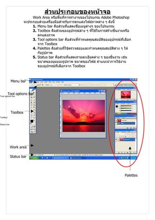 ส่วนประกอบของหน้าจอ
                            Work Area หรือพื้นที่การทำางานของโปรแกรม Adobe Photoshop
                       จะประกอบด้วยเครื่องมือสำาหรับการตกแต่งไฟล์ภาพต่าง ๆ ดังนี้
                            1. Menu bar คือส่วนที่แสดงชื่อเมนูต่างๆ ของโปรแกรม
                            2. Toolbox คือส่วนของอุปกรณ์ต่าง ๆ ที่ใช้ในการสร้างชินงานหรือ
                                                                                  ้
                               ตกแต่งภาพ
                            3. Tool options bar คือส่วนที่กำาหนดคุณสมบัติของอุปกรณ์ที่เลือก
                               จาก Toolbox
                            4. Palettes คือส่วนที่ใช้ตรวจสอบและกำาหนดคุณสมบัติต่าง ๆ ให้
                               กับรูปภาพ
                            5. Status bar คือส่วนที่แสดงรายละเอียดต่าง ๆ ของชิ้นงาน เช่น
                               ขนาดของมุมมองรูปภาพ ขนาดของไฟล์ คำาแนะนำาการใช้งาน
                               ของอุปกรณ์ที่เลือกจาก Toolbox



             Menu bar


          Tool options bar
Tool options bar




             Toolbox
Toolbox


Status bar




             Work area

             Status bar




                                                                                       Palettes
 