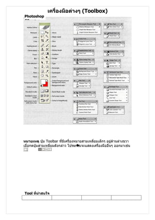 เครื่องมือต่างๆ (Toolbox)
Photoshop
CS




หมายเหตุ ปุ่ม Toolbar ที่มีเครื่องหมายสามเหลี่ยมเล็กๆ อยู่ด้านล่างขวา
เมื่อกดปุ่มสามเหลี่ยมดังกล่าว โปรแกรมจะแสดงเครื่องมืออื่นๆ ออกมาเช่น




Tool ที่น่าสนใจ
 