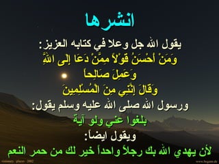 ‫انشرها‬
        ‫يقول ال جل وعل في كتابه العزيز:‬
         ‫وم أ سن ق ل مم دع إل ل‬
         ‫ّ‬
         ‫َ َنْ َحْ َ ُ َوْ ً ِ ّنْ َ َا ِ َى ا ِ‬
                     ‫وعمل ص ل ا‬
                     ‫َ َ ِ َ َا ِح ً‬
              ‫وق ل إنن من م ِم ن‬
              ‫َ َا َ ِ ّ ِي ِ َ الْ ُسْل ِي َ‬
      ‫ورسول ال صلى ال عليه وسلم يقول:‬
                  ‫بلغوا عني ولو آية‬
                     ‫ويقول ايض ً:‬
                       ‫ا‬
‫لن يهدي ال بك رج ً واحدً خير لك من حمر النعم‬
                          ‫ا‬      ‫ل‬
 