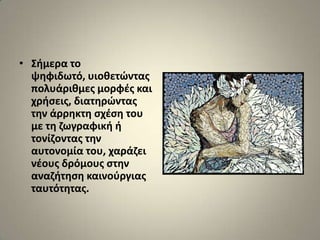 • ΢ιμερα το
  ψθφιδωτό, υιοκετϊντασ
  πολυάρικμεσ μορφζσ και
  χριςεισ, διατθρϊντασ
  τθν άρρθκτθ ςχζςθ του
  με τθ ηωγραφικι ι
  τονίηοντασ τθν
  αυτονομία του, χαράηει
  νζουσ δρόμουσ ςτθν
  αναηιτθςθ καινοφργιασ
  ταυτότθτασ.
 