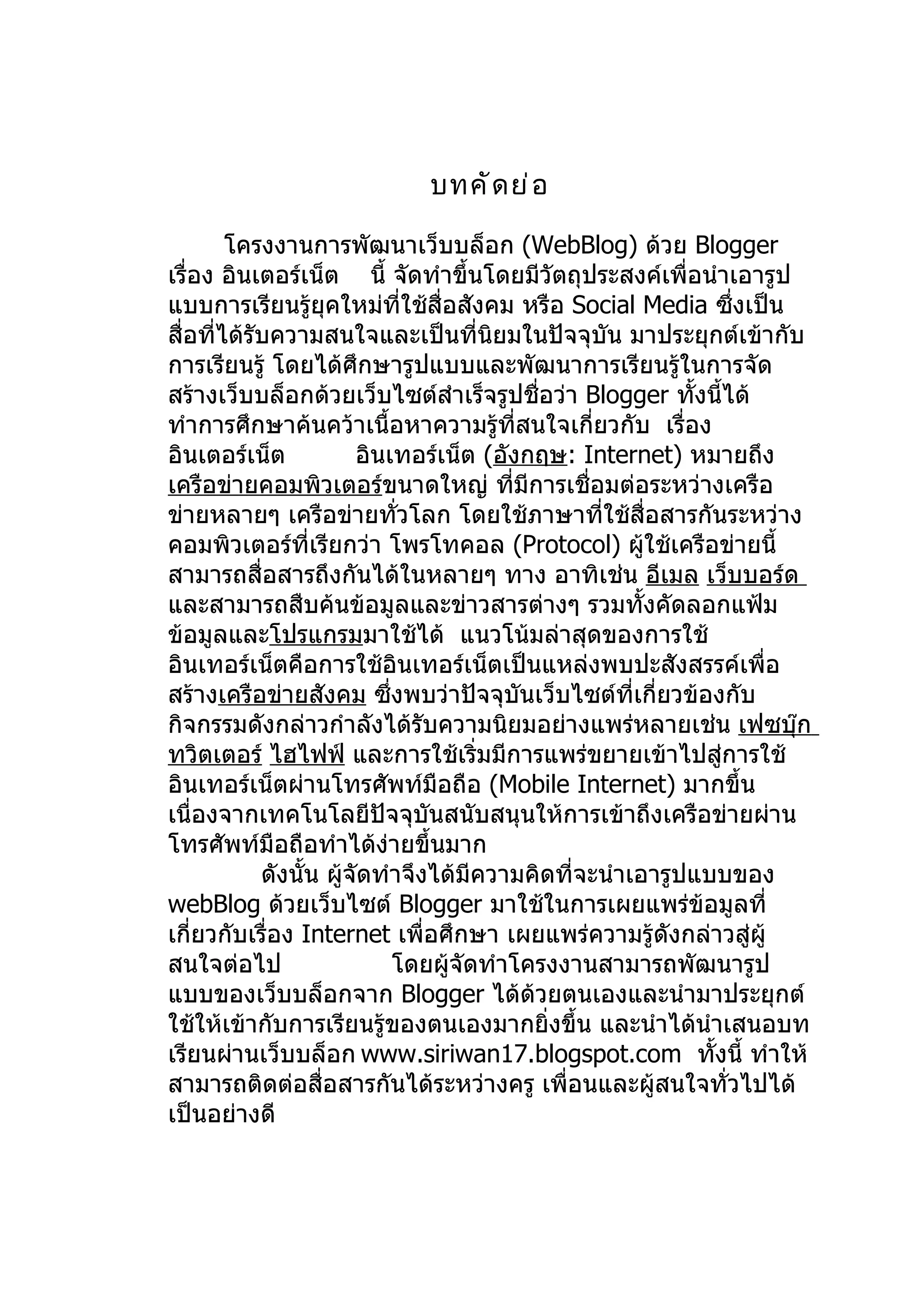 บทคั ด ย่ อ

        โครงงานการพัฒนาเว็บบล็อก (WebBlog) ด้วย Blogger
เรื่อง อินเตอร์เน็ต นี้ จัดทำาขึ้นโดยมีวัตถุประสงค์เพื่อนำาเอารูป
แบบการเรียนรู้ยุคใหม่ที่ใช้สื่อสังคม หรือ Social Media ซึ่งเป็น
สื่อที่ได้รับความสนใจและเป็นทีนิยมในปัจจุบัน มาประยุกต์เข้ากับ
                                     ่
การเรียนรู้ โดยได้ศึกษารูปแบบและพัฒนาการเรียนรูในการจัด   ้
สร้างเว็บบล็อกด้วยเว็บไซต์สำาเร็จรูปชื่อว่า Blogger ทังนี้ได้
                                                            ้
ทำาการศึกษาค้นคว้าเนื้อหาความรู้ทสนใจเกี่ยวกับ เรื่อง
                                          ี่
อินเตอร์เน็ต            อินเทอร์เน็ต (อังกฤษ: Internet) หมายถึง
เครือข่ายคอมพิวเตอร์ขนาดใหญ่ ทีมีการเชื่อมต่อระหว่างเครือ
                                        ่
ข่ายหลายๆ เครือข่ายทัวโลก โดยใช้ภาษาที่ใช้สื่อสารกันระหว่าง
                             ่
คอมพิวเตอร์ที่เรียกว่า โพรโทคอล (Protocol) ผู้ใช้เครือข่ายนี้
สามารถสื่อสารถึงกันได้ในหลายๆ ทาง อาทิเช่น อีเมล เว็บบอร์ด
และสามารถสืบค้นข้อมูลและข่าวสารต่างๆ รวมทั้งคัดลอกแฟ้ม
ข้อมูลและโปรแกรมมาใช้ได้ แนวโน้มล่าสุดของการใช้
อินเทอร์เน็ตคือการใช้อินเทอร์เน็ตเป็นแหล่งพบปะสังสรรค์เพื่อ
สร้างเครือข่ายสังคม ซึ่งพบว่าปัจจุบันเว็บไซต์ที่เกี่ยวข้องกับ
กิจกรรมดังกล่าวกำาลังได้รับความนิยมอย่างแพร่หลายเช่น เฟซบุ๊ก
ทวิตเตอร์ ไฮไฟฟ์ และการใช้เริ่มมีการแพร่ขยายเข้าไปสู่การใช้
อินเทอร์เน็ตผ่านโทรศัพท์มือถือ (Mobile Internet) มากขึ้น
เนื่องจากเทคโนโลยีปัจจุบันสนับสนุนให้การเข้าถึงเครือข่ายผ่าน
โทรศัพท์มือถือทำาได้ง่ายขึ้นมาก
            ดังนั้น ผู้จัดทำาจึงได้มีความคิดที่จะนำาเอารูปแบบของ
webBlog ด้วยเว็บไซต์ Blogger มาใช้ในการเผยแพร่ข้อมูลที่
เกี่ยวกับเรื่อง Internet เพื่อศึกษา เผยแพร่ความรู้ดังกล่าวสู่ผู้
สนใจต่อไป                   โดยผู้จัดทำาโครงงานสามารถพัฒนารูป
แบบของเว็บบล็อกจาก Blogger ได้ด้วยตนเองและนำามาประยุกต์
ใช้ให้เข้ากับการเรียนรู้ของตนเองมากยิ่งขึ้น และนำาได้นำาเสนอบท
เรียนผ่านเว็บบล็อก www.siriwan17.blogspot.com ทังนี้ ทำาให้   ้
สามารถติดต่อสื่อสารกันได้ระหว่างครู เพื่อนและผู้สนใจทั่วไปได้
เป็นอย่างดี
 