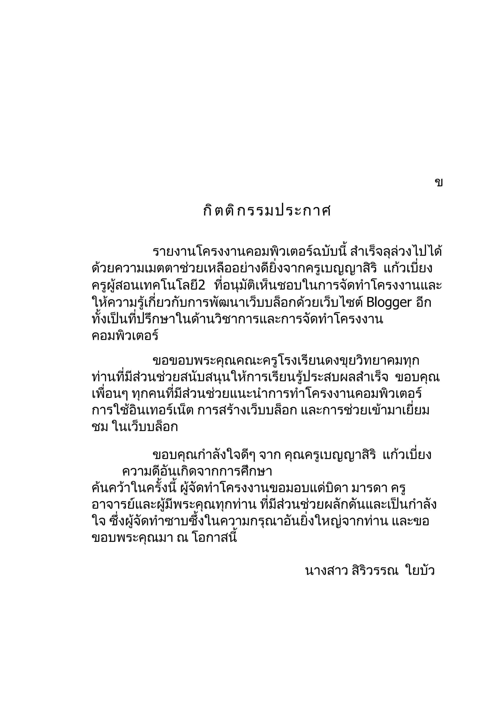 ข

                    กิ ต ติ ก รรมประกาศ

              รายงานโครงงานคอมพิวเตอร์ฉบับนี้ สำาเร็จลุล่วงไปได้
ด้วยความเมตตาช่วยเหลืออย่างดียิ่งจากครูเบญญาสิริ แก้วเบี่ยง
ครูผู้สอนเทคโนโลยี2 ทีอนุมัติเห็นชอบในการจัดทำาโครงงานและ
                         ่
ให้ความรู้เกี่ยวกับการพัฒนาเว็บบล็อกด้วยเว็บไซต์ Blogger อีก
ทั้งเป็นที่ปรึกษาในด้านวิชาการและการจัดทำาโครงงาน
คอมพิวเตอร์
             ขอขอบพระคุณคณะครูโรงเรียนดงขุยวิทยาคมทุก
ท่านที่มีส่วนช่วยสนับสนุนให้การเรียนรู้ประสบผลสำาเร็จ ขอบคุณ
เพื่อนๆ ทุกคนที่มีส่วนช่วยแนะนำาการทำาโครงงานคอมพิวเตอร์
การใช้อินเทอร์เน็ต การสร้างเว็บบล็อก และการช่วยเข้ามาเยี่ยม
ชม ในเว็บบล็อก

             ขอบคุณกำาลังใจดีๆ จาก คุณครูเบญญาสิริ แก้วเบี่ยง
       ความดีอันเกิดจากการศึกษา
ค้นคว้าในครั้งนี้ ผูจัดทำาโครงงานขอมอบแด่บิดา มารดา ครู
                    ้
อาจารย์และผู้มีพระคุณทุกท่าน ที่มีส่วนช่วยผลักดันและเป็นกำาลัง
ใจ ซึ่งผู้จัดทำาซาบซึ้งในความกรุณาอันยิ่งใหญ่จากท่าน และขอ
ขอบพระคุณมา ณ โอกาสนี้

                                      นางสาว สิริวรรณ ใยบัว
 