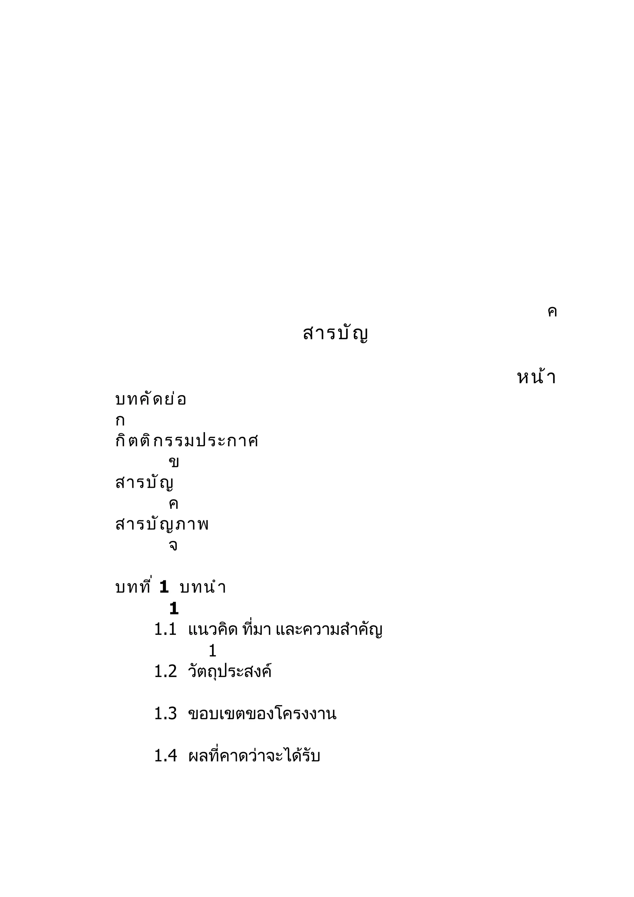 ค
                         สารบั ญ

                                       หน้ า
บทคั ด ย่ อ
ก
กิ ต ติ ก รรมประกาศ
          ข
สารบั ญ
          ค
สารบั ญ ภาพ
          จ

บทที ่ 1 บทนำ า
        1
      1.1 แนวคิด ที่มา และความสำาคัญ
             1
      1.2 วัตถุประสงค์

     1.3 ขอบเขตของโครงงาน

     1.4 ผลที่คาดว่าจะได้รับ
 