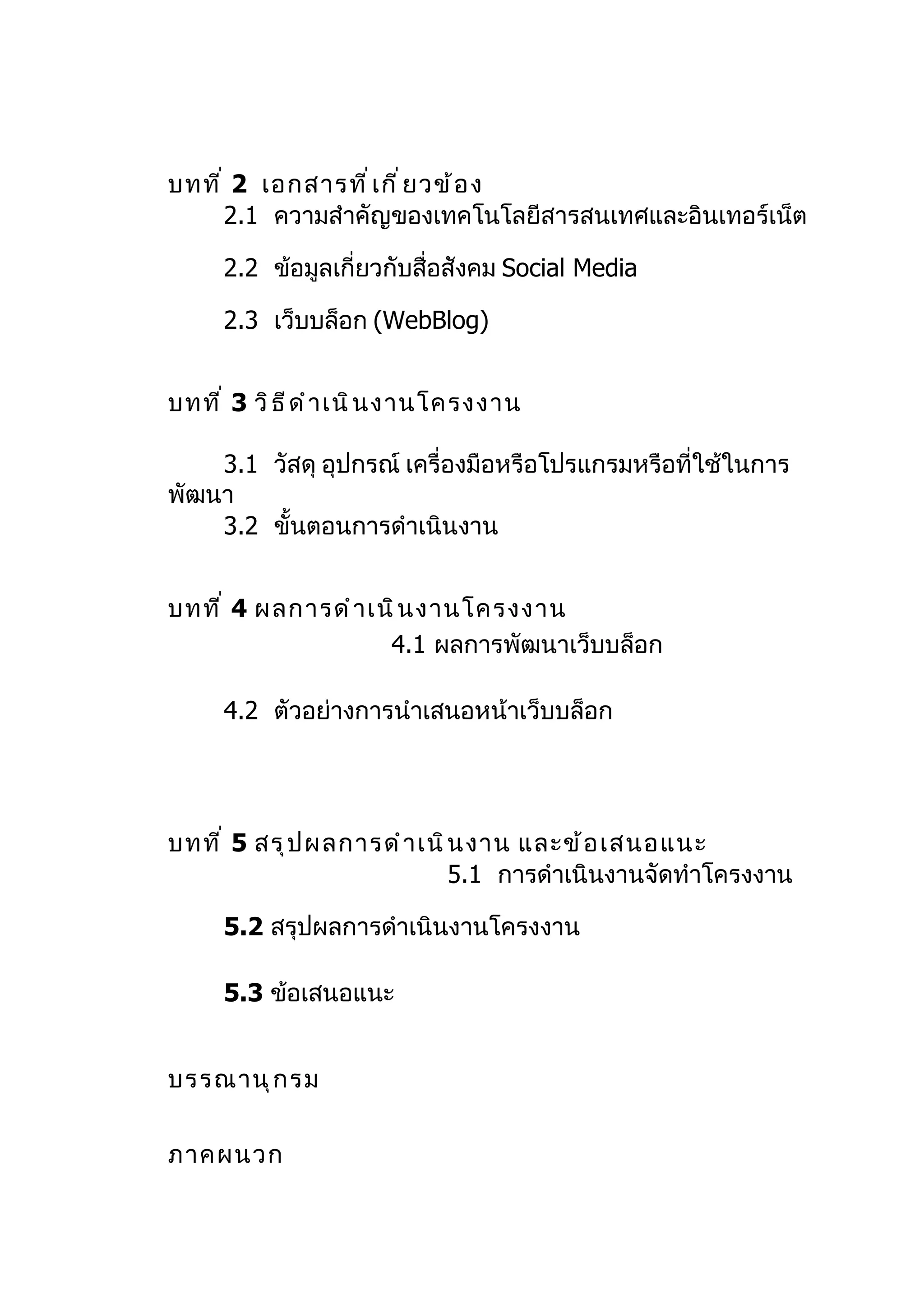 บทที ่ 2 เอกสารที ่ เ กี ่ ย วข้ อ ง
      2.1 ความสำาคัญของเทคโนโลยีสารสนเทศและอินเทอร์เน็ต

      2.2 ข้อมูลเกี่ยวกับสื่อสังคม Social Media

      2.3 เว็บบล็อก (WebBlog)


บทที ่ 3 วิ ธ ี ด ำ า เนิ น งานโครงงาน

    3.1 วัสดุ อุปกรณ์ เครื่องมือหรือโปรแกรมหรือที่ใช้ในการ
พัฒนา
    3.2 ขั้นตอนการดำาเนินงาน


บทที ่ 4 ผลการดำ า เนิ น งานโครงงาน
                     4.1 ผลการพัฒนาเว็บบล็อก

      4.2 ตัวอย่างการนำาเสนอหน้าเว็บบล็อก




บทที ่ 5 สรุ ป ผลการดำ า เนิ น งาน และข้ อ เสนอแนะ
                             5.1 การดำาเนินงานจัดทำาโครงงาน

      5.2 สรุปผลการดำาเนินงานโครงงาน

      5.3 ข้อเสนอแนะ


บรรณานุ ก รม


ภาคผนวก
 