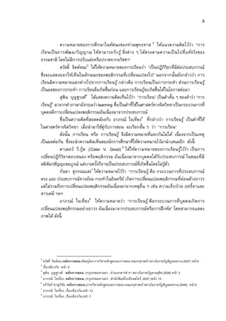 8


            ความหมายของการศึกษาในทัศนะของท่านพุทธทาส 2 ให้แนวความคิด ไว้ว่า “การ
เรีย นเป็ นการพัฒนาวิ ญญาณ ให้สามารถรับรู ้ สิงต่ าง ๆ ได้ต รงตามความเป็ นไปที แท้จ ริง ของ
ธรรมชาติ โดยไม่มีการปรับแต่งหรือปราศจากอวิชชา”
            สวัสดิ จิตต์จนะ3 ได้ให้ความหมายของการเรียนว่า “เป็ นปฏิกิริยาทีมีต่อประสบการณ์
ซึงจะแสดงออกให้เห็นในลักษณะของพฤติกรรมทีเปลียนแปลงไป” นอกจากนันยังกล่าวว่า การ
เรียนมีความหมายแตกต่างไปจากการเรียนรู ้ กล่าวคือ การเรียนเป็ นการกระทํา ส่วนการเรียนรู ้
เป็ นผลของการกระทํา การเรียนจึงเกิดขึนก่อน และการเรียนรูจะเกิดขึนได้ในโอกาสต่อมา
                                                            ้
            สุพิน บุญชูวงศ์4 ได้แสดงความคิดเห็นไว้วา “การเรียน” เป็ นคําสัน ๆ ของคําว่า “การ
                                                      ่
เรียนรู”้ มาจากคําภาษาอังกฤษว่า learning ซึงเป็ นคําทีใช้ในศาสตร์ทางจิตวิทยาเป็ นกระบวนการที
บุคคลมีการเปลียนแปลงพฤติกรรมอันเนื องมาจากประสบการณ์
            ซึงเป็ นความคิดทีสอดคล้องกับ อาภรณ์ ใจเทียง5 ทีกล่าวว่า การเรียนรู ้ เป็ นคําทีใช้
ในศาสตร์ทางจิตวิทยา เมือนํามาใช้ค่กบการสอน จะเรียกสัน ๆ ว่า “การเรียน”
                                     ู ั
            ดังนัน การเรียน หรือ การเรียนรู ้ จึงมีความหมายทีแยกกันไม่ได้ เนื องจากเป็ นเหตุ
เป็ นผลต่อกัน ซึงจะนําความคิดเห็นของนักการศึกษาทีให้ความหมายไว้มานําเสนออีก ดังนี
            คาเตอร์ วี. กู๊ด (Cater V. Good) 6 ได้ให้ความหมายของการเรียนรูไว้ว่า เป็ นการ
                                                                                 ้
เปลียนปฏิกิริยาตอบสนอง หรือพฤติกรรม อันเนื องมาจากบุคคลได้รบประสบการณ์ ในขณะทีมี
                                                                    ั
สติสมปชัญญะสมบูรณ์ แต่บางครังก็อาจเป็ นประสบการณ์ทีเกิดขึนโดยไม่รตว
     ั                                                                 ู้ ั
                              7
            กันยา สุวรรณแสง ให้ความหมายไว้วา “การเรียนรู ้ คือ กระบวนการทีประสบการณ์
                                                 ่
ตรง และ ประสบการณ์ทางอ้อม กระทําในอินทรีย ์ เกิดการเปลียนแปลงพฤติกรรมทีค่อนข้างถาวร
แต่ไม่รวมถึงการเปลียนแปลงพฤติกรรมอันเนื องมาจากเหตุอืน ๆ เช่น ความเจ็บป่ วย ฤทธิ ยาและ
สารเคมี ฯลฯ
            อาภรณ์ ใจเทียง8 ให้ความหมายว่า “การเรีย นรู ้ คือกระบวนการที บุคคลเกิ ดการ
เปลียนแปลงพฤติกรรมอย่างถาวร อันเนื องมาจากประสบการณ์หรือการฝึ กหัด” โดยสามารถแสดง
ภาพได้ ดังนี




2
  สวัสดิ จิตต์จนะ.หลักการสอน.(พิษณุโลก:ภาควิชาหลักสูตรและการสอน คณะครุศาสตร์ สถาบันราชภัฎพิบูลสงคราม,2537) หน้า5
3
  เรืองเดียวกัน หน้า 5
4                                                   ่
  สุพน บุญชูวงศ์. หลักการสอน. (กรุงเทพมหานคร : ฝายเอกสารตํารา สถาบันราชภัฎสวนดุสต,2539) หน้า 2
      ิ                                                                              ิ
5
  อาภรณ์ ใจเทียง. หลักการสอน. (กรุงเทพมหานคร : สํานักพิมพ์โอเดียนสโตร์, 2537 )หน้า 13
6
  อภิวนท์ ชาญวิชย. หลักการสอน.(ภาควิชาหลักสูตรและการสอน คณะครุศาสตร์ สถาบันราชภัฎพิบูลสงคราม,2540) หน้า3
        ั         ั
7
  อาภรณ์ ใจเทียง. เรืองเดียวกัน,หน้า 13
8
  อาภรณ์ ใจเทียง. เรืองเดียวกัน,หน้า 7
 
