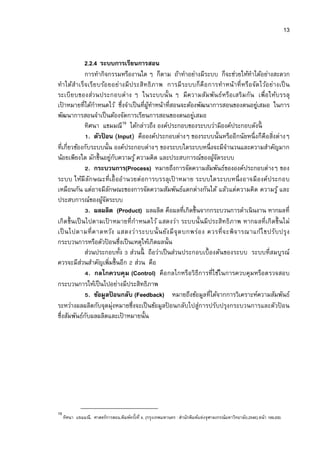 13


               2.2.4 ระบบการเรียนการสอน
               การทํากิจกรรมหรืองานใด ๆ ก็ตาม ถ้าทําอย่างมีระบบ ก็จะช่วยให้ทาได้อย่างสะดวก
                                                                                 ํ
ทําได้สําเร็จ เรีย บร้อ ยอย่างมี ประสิทธิ ภาพ การมี ระบบก็ คื อ การทําหน้าที หรือ จัด ไว้อ ย่างเป็ น
ระเบี ย บของส่ว นประกอบต่าง ๆ ในระบบนั น ๆ มีค วามสัม พัน ธ์หรือ เสริม กัน เพือให้บรรลุ
เปาหมายทีได้กาหนดไว้ ซึงจําเป็ นทีผูทาหน้าทีสอนจะต้องพัฒนาการสอนของตนอยูเสมอ ในการ
  ้                 ํ                    ้ ํ                                        ่
พัฒนาการสอนจําเป็ นต้องจัดการเรียนการสอนของตนอยูเสมอ   ่
                                      19
               ทิศนา แขมมณี ได้กล่าวถึง องค์ประกอบของระบบว่ามีองค์ประกอบดังนี
                  . ตัวปอน (Input) คือองค์ประกอบต่างๆ ของระบบนันหรืออีกนัยหนึ งก็คือสิงต่างๆ
                        ้
ทีเกียวข้องกับระบบนัน องค์ประกอบต่างๆ ของระบบใดระบบหนึ งจะมีจานวนและความสําคัญมาก
                                                                      ํ
น้อยเพียงใด มักขึนอยูกบความรู ้ ความคิด และประสบการณ์ของผูจดระบบ
                                ่ ั                               ้ั
                  . กระบวนการ(Process) หมายถึงการจัดความสัมพันธ์ขององค์ประกอบต่างๆ ของ
ระบบ ให้มี ลัก ษณะทีเอื ออํานวยต่ อการบรรลุเปาหมาย ระบบใดระบบหนึ งอาจมี อ งค์ประกอบ
                                                ้
เหมือนกัน แต่อาจมีลกษณะของการจัดความสัมพันธ์แตกต่างกันได้ แล้วแต่ความคิด ความรู ้ และ
                              ั
ประสบการณ์ของผูจดระบบ  ้ั
                  . ผลผลิต (Product) ผลผลิต คือผลทีเกิดขึนจากกระบวนการดําเนิ นงาน หากผลที
เกิด ขึน เป็ นไปตามเปาหมายที กําหนดไว้ แสดงว่า ระบบนั นมี ประสิทธิภาพ หากผลที เกิ ดขึนไม่
                            ้
เป็ นไปตามที คาดหวัง แสดงว่ า ระบบนั นยัง มี จุ ด บกพร่อ ง ควรที จะพิ จ ารณาแก้ไ ขปรับ ปรุ ง
กระบวนการหรือตัวปอนซึงเป็ นเหตุให้เกิดผลนัน
                          ้
               ส่วนประกอบทัง ส่วนนี ถือว่าเป็ นส่วนประกอบเบืองต้นของระบบ ระบบทีสมบูรณ์
ควรจะมีสวนสําคัญเพิมขึนอีก ส่วน คือ
             ่
                  . กลไกควบคุ ม (Control) คือ กลไกหรือวิธีการทีใช้ในการควบคุมหรือตรวจสอบ
กระบวนการให้เป็ นไปอย่างมีประสิทธิภาพ
                  . ข้อมูลปอนกลับ (Feedback) หมายถึงข้อมูลทีได้จากการวิเคราะห์ความสัมพันธ์
                                 ้
ระหว่างผลผลิตกับจุดมุ่งหมายซึงจะเป็ นข้อมูลปอนกลับไปสู่การปรับปรุงกระบวนการและตัวปอน
                                              ้                                                ้
ซึงสัมพันธ์กบผลผลิตและเปาหมายนัน
                ั                   ้




19
     ทิศนา แขมมณี. ศาสตร์การสอน.พิมพ์ครังที 4. (กรุงเทพมหานคร : สํานักพิมพ์แห่งจุฬาลงกรณ์มหาวิทยาลัย.2548).หน้า 199-200.
 