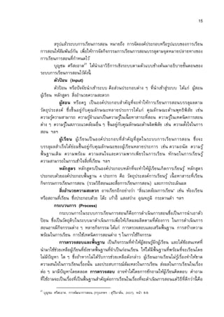 15


            สรุปแล้วระบบการเรียนการสอน หมายถึง การจัดองค์ประกอบหรือรูปแบบของการเรียน
การสอนให้สมพันธ์กน เพือให้การจัดกิจกรรมการเรียนการสอนบรรลุตามจุดหมายปลายทางของ
                    ั       ั
การเรียนการสอนทีกําหนดไว้
            บุญชม ศรีสะอาด21 ได้นําเอาวิธีการเชิงระบบตามตัวแบบข้างต้นมาอธิบายขันตอนของ
ระบบการเรียนการสอนไว้ดงนี          ั
            ตัวปอน (Input)
                  ้
            ตัวปอน หรือปั จจัยนําเข้าระบบ คือส่วนประกอบต่าง ๆ ทีนําเข้าสู่ระบบ ได้แก่ ผูสอน
                ้                                                                           ้
ผูเ้ รียน หลักสูตร สิงอํานวยความสะดวก
               ผูสอน หรือ ครู เป็ นองค์ประกอบสําคัญที จะทําให้ก ารเรีย นการสอนบรรลุผลตาม
                      ้
วัต ถุ ป ระสงค์ ซึ งขึ น อยู่กับคุ ณ ลัก ษณะหลายประการได้แก่ คุ ณลัก ษณะด้านพุทธิ พิ สัย เช่น
ความรูความสามารถ ความรูจาแนกเป็ นความรูในเนื อหาสาระทีสอน ความรูในเทคนิ คการสอน
          ้                          ้ํ               ้                           ้
ต่าง ๆ ความรูในสภาวะแวดล้อมอืน ๆ ขึนอยูกบคุณลักษณะด้านจิตพิสย เช่น ความตังใจในการ
                          ้                       ่ ั                        ั
สอน ฯลฯ
               ผูเ รีย น ผู้เรี ย นเป็ นองค์ป ระกอบที สํา คัญที สุ ด ในระบบการเรีย นการสอน ซึ งจะ
                        ้
บรรลุผลสําเร็จได้ย่อ มขึน อยู่กับคุณลักษณะของผูเ้ รียนหลายประการ เช่น ความถนั ด ความรู ้
พืน ฐานเดิ ม ความพร้อ ม ความสนใจและความพากเพีย รในการเรีย น ทัก ษะในการเรีย นรู ้
ความสามารถในการเข้าใจสิงทีเรียน ฯลฯ
               หลักสูตร หลักสูตรเป็ นองค์ประกอบหลักทีจะทําให้ผูเ้ รียนเกิดการเรียนรู ้ หลักสูต ร
ประกอบด้วยองค์ประกอบพืนฐาน ประการ คือ วัตถุประสงค์การเรียนรู ้ เนื อหาสาระทีเรียน
กิจกรรมการเรียนการสอน (รวมวิธีสอนและสือการเรียนการสอน) และการประเมินผล
               สิงอํานวยความสะดวก อาจเรียกอีกอย่างว่า “สิงแวดล้อมการเรียน” เช่น ห้องเรียน
หรือสถานทีเรียน ซึงประกอบด้วย โต๊ะ เก้าอี แสงสว่าง อุณหภูมิ กระดานดํา ฯลฯ
            กระบวนการ (Process)
               กระบวนการในระบบการเรียนการสอนก็คือการดําเนิ นการสอนซึงเป็ นการนําเอาตัว
ปอน ซึงเป็ นวัตถุดิบในระบบมาดําเนิ นการเพือให้เกิดผลผลิตตามทีต้องการ ในการดําเนิ นการ
 ้
สอนอาจมีกิจกรรมต่าง ๆ หลายกิจกรรม ได้แก่ การตรวจสอบและเสริมพืนฐาน การสร้างความ
พร้อมในการเรียน การใช้เทคนิ คการสอนต่าง ๆ ในการใช้กิจกรรม
               การตรวจสอบและพืนฐาน เป็ นกิจกรรมทีทําให้ผสอนรูจกผูเ้ รียน และได้ขอสนเทศที
                                                                      ู้  ้ั            ้
นํามาใช้ชวยเหลือผูเ้ รียนทียังขาดพืนฐานทีจําเป็ นก่อนเรียน ให้ได้มีพืนฐานทีพร้อมทีจะเรียนโดย
             ่
ไม่มีปัญหา ใด ๆ ซึงถ้าหากไม่ได้รบการช่วยเหลือดังกล่าว ผูเ้ รียนอาจเรียนไม่รูเ้ รืองทําให้ขาด
                                          ั
ความสนใจในการเรียนเรืองนัน และประสบการณ์ลมเหลวในการเรียน ส่งผลในการเรียนในเรือง
                                                         ้
ต่อ ๆ มามีปัญหาโดยตลอด การตรวจสอบ อาจทําได้โดยการซักถามให้ผเู้ รียนคิดตอบ คําถาม
ทีใช้ถามจะเป็ นเรืองทีเป็ นพืนฐานสําคัญต่อการเรียนในเรืองทีจะดําเนิ นการสอนแต่วิธีทีดีกว่านี คือ
21
     บุญชม ศรีสะอาด. การพัฒนาการสอน. (กรุงเทพฯ : สุวรยาส์น,
                                                    ีิ        ), หน้า 6-9.
 