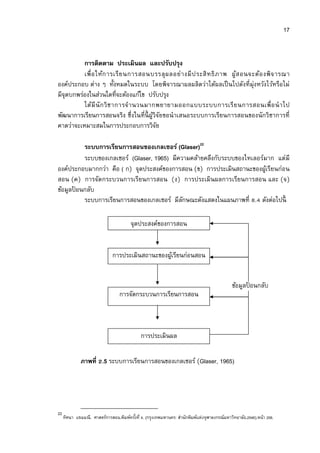 17


          การติดตาม ประเมินผล และปรับปรุง
          เพื อให้ก ารเรี ย นการสอนบรรลุ ผ ลอย่า งมี ป ระสิ ท ธิ ภ าพ ผู้ส อนจะต้อ งพิ จ ารณา
องค์ประกอบ ต่าง ๆ ทังหมดในระบบ โดยพิจารณาผลผลิตว่าได้ผลเป็ นไปดังทีมุ่งหวังไว้หรือไม่
มีจุดบกพร่องในส่วนใดทีจะต้องแก้ไข ปรับปรุง
          ได้มี นั ก วิ ช าการจํา นวนมากพยายามออกแบบระบบการเรี ย นการสอนเพื อนํ า ไป
พัฒนาการเรียนการสอนจริง ซึงในทีนี ผูวิจัยขอนําเสนอระบบการเรียนการสอนของนักวิชาการที
                                       ้
คาดว่าจะเหมาะสมในการประกอบการวิจย        ั

         ระบบการเรียนการสอนของเกลเซอร์ (Glaser)22
         ระบบของเกลเซอร์ (Glaser, 1965) มีความคล้ายคลึงกับระบบของไทเลอร์มาก แต่มี
องค์ประกอบมากกว่า คือ ( ก) จุดประสงค์ของการสอน (ข) การประเมินสถานะของผูเ้ รียนก่อน
สอน (ค) การจัดกระบวนการเรียนการสอน (ง) การประเมินผลการเรียนการสอน และ (จ)
ข้อมูลปอนกลับ
       ้
         ระบบการเรียนการสอนของเกลเซอร์ มีลกษณะดังแสดงในแผนภาพที . ดังต่อไปนี
                                            ั

                                        จุดประสงค์ของการสอน


                              การประเมินสถานะของผูเ้ รียนก่อนสอน


                                                                                             ข้อมูลปอนกลับ
                                                                                                    ้
                                  การจัดกระบวนการเรียนการสอน



                                             การประเมินผล

              ภาพที .5 ระบบการเรียนการสอนของเกลเซอร์ (Glaser, 1965)




22
     ทิศนา แขมมณี. ศาสตร์การสอน.พิมพ์ครังที 4. (กรุงเทพมหานคร: สํานักพิมพ์แห่งจุฬาลงกรณ์มหาวิทยาลัย.2548).หน้า 206.
 