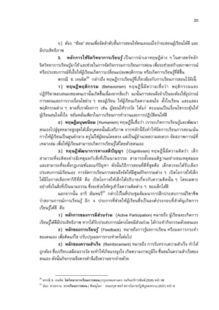 20


                ) ต้อง “ซ้อม” สอนเพือจัดลําดับขันการสอนให้ตนเองแน่ใจว่าจะสอนผูเ้ รียนได้ดี และ
มีประสิทธิภาพ
               3. หลัก การใช้จิต วิทยาการเรีย นรู ้ เป็ นการนํ าเอาทฤษฎีต่ าง ๆ ในศาสตร์หลัก
จิตวิทยาการเรียนรูมาใช้ และช่วยในการจัดกิจกรรมการเรียนการสอน เพือจะช่วยสร้างสภาพการณ์
                      ้
หรือประสบการณ์ทีเอือให้ผเู้ รียนเกิดการเปลียนแปลงพฤติกรรม หรือเกิดการเรียนรูทีดีขน
                                                                                 ้ ึ
               พรรณี ช. เจนจิต26 กล่าวถึง ทฤษฎีการเรียนรูทีเกียวข้องกับการเรียนการสอนไว้ดงนี
                                                          ้                                  ั
                 ) ทฤษฎี พ ฤติ ก รรม (Behaviorism) ทฤษฎี นี มี ค วามเชื อว่ า พฤติ ก รรมและ
ปฏิกิริยาตอบสนองของคนเรานันเกิดขึนเนื องจากสิงเร้า ฉะนันการสอนจึงจําเป็ นจะต้องใช้อุปกรณ์
การสอนและการวางเงือนไขต่าง ๆ ของผูเ้ รียน ให้ผเู้ รียนเกิดความสนใจ ตังใจเรียน และแสดง
พฤติกรรมต่าง ๆ ตามทีเราต้องการ เช่น ผูสอนให้รางวัล ได้แก่ คะแนนเป็ นเงือนไขกระตุนให้
                                             ้                                             ้
ผูเ้ รียนสนใจตังใจ ขยันหมันเพียรในการเรียนการทํางานและการปฏิบติตนให้ดี
                                                                     ั
                 ) ทฤษฎีมนุษยนิยม (Humanism) ทฤษฎีนีเชือว่า เราจะเกิดการเรียนรูและพัฒนา
                                                                                    ้
ตนเองไปสูจุดหมายสูงสุดได้เมือบุคคลนันมีเสรีภาพ จากหลักนี จึงทําให้จัดการเรียนการสอนเน้น
             ่
การให้ผเู้ รียนเป็ นศูนย์กลาง ครูไม่ใช่ผสอนโดยตรง แต่เป็ นผูอานวยความสะดวก จัดสภาพการณ์ที
                                        ู้                    ้ํ
เหมาะสม เพือให้ผเู้ รียนสามารถเกิดการเรียนรูได้โดยด้วยตนเอง
                                               ้
                 ) ทฤษฎี พัฒ นาการทางสติ ปั ญญา (Cognitivism) ทฤษฎีนี มี ค วามคิ ด ว่า เด็ ก
สามารถทีจะคิด อย่างมีเหตุ ผลกับสิงที เป็ นนามธรรม สามารถตังสมมติฐ านอย่างสมเหตุ สมผล
และสามารถทีจะตังกฎเกณฑ์และแก้ปัญหา ดังนันวิธีการสอนทีดีทีสุดคือ เด็กควรจะได้รบเลือก    ั
ประสบการณ์เรียนเอง การจัดการเรียนการสอนจึงจัดให้มีศนย์กิจกรรมต่าง ๆ เปิ ดโอกาสให้เด็ก
                                                            ู
ได้มีโอกาสเลือกหาวิธีทีดี คือ เปิ ดโอกาสให้เด็กได้อธิบายเกี ยวกับความคิดนัน ๆ โดยเฉพาะ
อย่างยิงในสิงทีเป็ นนามธรรม ซึงจะช่วยให้ครูเข้าใจความคิดต่าง ๆ ของเด็กได้ดี
               นอกจากนัน อารี สัณหฉวี27 กล่าวไว้ในทีประชุมสัมมนาการฝึ กประสบการณ์วิชาชีพ
ว่าสถานการณ์การเรียนรู ้ อีก ประการที ช่วยให้ผูเ้ รียนซึงเป็ นองค์ประกอบที สําคัญเกิดการ
เรียนรูได้ดี คือ
         ้
                 ) หลักการของการมีส่วนร่วม (Active Participation) หมายถึง ผูเ้ รียนจะเกิดการ
เรียนรูได้ดีมีประสิทธิภาพ หากได้รบประสบการณ์ตรงโดยมีสวนร่วม ได้กระทํากิจกรรมด้วยตนเอง
           ้                         ั                         ่
                 ) หลักของการเรียนรู ้ (Feedback) หมายถึงการรูผลการเรียน หรือผลการกระทํา
                                                                  ้
ของตนเอง เพือคิดแก้ไข ปรับปรุงผลการกระทําครังต่อไป
                 ) หลักของความสําเร็จ (Reinforcement) หมายถึง การรับทราบความสําเร็จ ทําได้
ถูกต้อง ซึงเปรียบเสมือนรางวัล จะทําให้เกิดแรงจูงใจ เกิดความภาคภูมิใจ ชืนชมในความสําเร็จของ
ตนเอง ดังนันกิจกรรมจึงควรคํานึ งถึงความยากง่ายด้วย


26
     พรรณี ช. เจนจิต. จิตวิ ทยาการเรียนการสอน.(กรุงเทพมหานคร: อมรินทร์การพิมพ์,2528) หน้า 96
27
     น้อย ลายคราม. การเรียนการสอน.( พิษณุ โลก : คณะครุศาสตร์ สถาบันราชภัฎพิบูลสงคราม,2537) หน้า 8
 