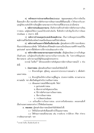 21


              ) หลัก ของการประมาณที ล ะน้อ ย(Gradual Approximation) หรื อ การจัด เป็ น
ขันตอนเล็กๆ สันๆ หมายถึงการจัดกิจกรรมการเรียนการสอนทีมีขนตอนสัน ๆ ให้เหมาะกับเวลา
                                                                ั
และผูเ้ รียน จะช่วยให้การเรียนรูมีความหมายมากกว่ากิจกรรมทีใช้เวลานาน น่าเบือหน่าย
                                    ้
              . หลักการประเมินและรายงาน เป็ นกิจกรรมทีกระทําหลังการจัดกิจกรรมการเรียน
การสอน แต่ ผูสอนก็ ต อ งวางแผนไว้ล่ว งหน้า เช่น กัน ซึ งมี หลัก การสําคัญเกี ยวกับการวัด ผล
                 ้       ้
ประเมินผล ประการ ดังนี
              ) หลัก การกํา หนดจุ ด ประสงค์เ ชิ ง พฤติ ก รรม เป็ นการเขีย นจุ ด ประสงค์ทียึ ด
พฤติกรรมทีวัดหรือสังเกตโดยกําหนดเงือนไขและเกณฑ์ไว้อย่างชัดเจน
              ) หลักการสร้างและการใช้เครืองมือประเมิน ผูสอนต้องทราบวิธีการออกข้อสอบ
                                                              ้
ทังแบบปรนัยและแบบอัตนัย ให้เป็ นข้อสอบทีวัดพฤติกรรมตามเงือนไขและเกณฑ์ทีกําหนดไว้ใน
จุดประสงค์ นอกจากนี ยงต้องทราบวิธีการประเมินแบบต่างๆ ด้วย
                           ั
              ) หลักการตีความหมายรายงานผลการประเมิน เมือผูสอนวัดผล (การเก็บข้อมูล
                                                                  ้
เป็ นตัว เลข) แล้ว ผู้สอนก็ จ ะต้อ งตี ค วามสามารถในการประเมิ น คื อ วิ เ คราะห์ข อ มูล และ
                                                                                   ้
ตีความหมาย แล้วรายงานผลให้ผเู้ รียนและผูปกครองทราบ
                                               ้
                                 28
             อาภรณ์ ใจเทียง ได้ประมวลหลักการสําคัญของการจัดการเรียนการสอนไว้ ช่วง
ดังนี
              . ก่อนการสอน ผูสอนต้องเตรียมการสอนในหัวข้อต่อไปนี
                                      ้
                   . ศึกษาหลักสูตร คู่มือครู และเอกสารประกอบการสอนต่าง ๆ เพือจัดทํา
แผนการสอน
                   . ศึกษาผูเ้ รียนให้ทราบถึงความรูพืนฐาน ประสบการณ์เดิม ความสามารถ
                                                      ้
ความสนใจ ฯลฯ เพือเป็ นข้อมูลสําหรับการเตรียมการสอน
                   . เขียนแผนการสอนให้มีครบทุกข้อ ได้แก่
                           ก. จุดประสงค์การสอน
                           ข. เนื อหาสาระสําคัญของบทเรียน
                           ค. วิธีการจัดกิจกรรมการเรียนการสอน
                           ง. สือการเรียนการสอน
                           จ. การวัดผลประเมินผล
                   . เตรี ย มสื อการเรี ย นการสอน เอกสารหรื อ ข้อ ทดสอบ ตลอดจนสิ งที
เอืออํานวยความสะดวกต่างๆ ไว้ให้พร้อมก่อนเสมอ
           . ขณะสอน ผูสอนดําเนิ นการสอนโดยคํานึ งถึงข้อต่อไปนี
                             ้
                   . ให้เป็ นไปตามลําดับขันตอนทีวางไว้ในแผนการสอน
                   . ใช้ทกษะการสอนทีเหมาะสม เช่น การอธิบาย การใช้วาจา กิริยา ท่าทาง
                               ั
การเขียนกระดานดํา ฯลฯ
28
     อาภรณ์ ใจเทียง. เรืองเดียวกัน,หน้า 10
 
