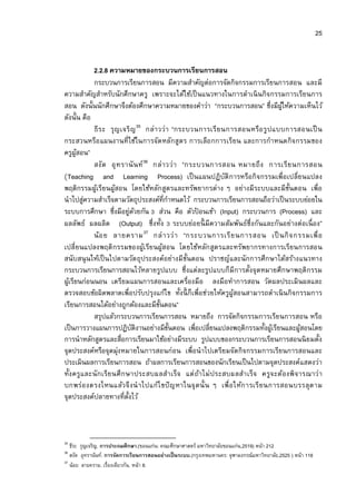 25


             2.2.8 ความหมายของกระบวนการเรียนการสอน
             กระบวนการเรียนการสอน มีความสําคัญต่อการจัดกิจกรรมการเรียนการสอน และมี
ความสําคัญสําหรับนักศึกษาครู เพราะจะได้ใช้เป็ นแนวทางในการดําเนิ นกิจกรรมการเรียนการ
สอน ดังนันนักศึกษาจึงต้องศึกษาความหมายของคําว่า “กระบวนการสอน” ซึงมีผให้ความเห็นไว้
                                                                               ู้
ดังนัน คือ
             ธี ร ะ รุ ญ เจริ ญ 35 กล่า วว่า “กระบวนการเรี ย นการสอนหรือ รูปแบบการสอนเป็ น
กระสวนหรือ แผนงานที ใช้ในการจัด หลักสูตร การเลือ กการเรียน และการกําหนดกิจ กรรมของ
ครูผสอน”ู้
             สงัด อุ ท รานั น ท์ 36 กล่า วว่า “กระบวนการสอน หมายถึ ง การเรี ย นการสอน
(Teaching and Learning Process) เป็ นแผนปฏิบัติ การหรือกิ จกรรมเพือเปลียนแปลง
พฤติกรรมผูเ้ รียนผูสอน โดยใช้หลักสูตรและทรัพยากรต่าง ๆ อย่างมีระบบและมีขนตอน เพือ
                       ้                                                          ั
นําไปสูความสําเร็จตามวัตถุประสงค์ทีกําหนดไว้ กระบวนการเรียนการสอนถือว่าเป็ นระบบย่อยใน
           ่
ระบบการศึกษา ซึงมีอยูดวยกัน ส่วน คือ ตัวปอนเข้า (Input) กระบวนการ (Process) และ
                            ่ ้                     ้
ผลลัพธ์ ผลผลิต (Output) ซึงทัง ระบบย่อยนี มีความสัมพันธ์ซึงกันและกันอย่างต่อเนื อง”
             น้อ ย ลายคราม 37 กล่ า วว่ า “กระบวนการเรี ย นการสอน เป็ นกิ จ กรรมเพื อ
เปลียนแปลงพฤติ กรรมของผูเ้ รีย นผูสอน โดยใช้หลัก สูตรและทรัพยากรทางการเรียนการสอน
                                           ้
สนับสนุ น ให้เป็ นไปตามวัต ถุประสงค์อย่างมี ขนตอน ปราชญ์และนักการศึกษาได้สร้างแนวทาง
                                                 ั
กระบวนการเรียนการสอนไว้หลายรูปแบบ ซึงแต่ละรูปแบบก็มีการตังจุดหมายศึกษาพฤติกรรม
ผูเ้ รียนก่อนนอน เตรียมแผนการสอนและเครืองมือ ลงมือทําการสอน วัดผลประเมินผลและ
ตรวจสอบข้อผิดพลาดเพือปรับปรุงแก้ไข ทังนี ก็เพือช่วยให้ครูผูสอนสามารถดําเนิ นกิจกรรมการ
                                                                ้
เรียนการสอนได้อย่างถูกต้องและมีขนตอน”    ั
             สรุปแล้วกระบวนการเรียนการสอน หมายถึง การจัดกิจกรรมการเรียนการสอน หรือ
เป็ นการวางแผนการปฏิบติงานอย่างมีขนตอน เพือเปลียนแปลงพฤติกรรมทังผูเ้ รียนและผูสอนโดย
                              ั              ั                                       ้
การนําหลักสูตรและสือการเรียนมาใช้อย่างมีระบบ รูปแบบของกระบวนการเรียนการสอนนิ ยมตัง
จุดประสงค์หรือจุดมุ่งหมายในการสอนก่อน เพือนําไปเตรียมจัดกิจกรรมการเรียนการสอนและ
ประเมินผลการเรียนการสอน ถ้าผลการเรียนการสอนของนักเรียนเป็ นไปตามจุดประสงค์แสดงว่า
ทังครูและนั ก เรีย นศึ ก ษาประสบผลสํา เร็จ แต่ ถาไม่ ประสบผลสํา เร็จ ครูจ ะต้อ งพิ จ ารณาว่า
                                                      ้
บกพร่อ งตรงไหนแล้ว จึ ง นํ า ไปแก้ไ ขปั ญหาในจุ ด นั น ๆ เพื อให้ก ารเรี ย นการสอนบรรลุต าม
จุดประสงค์ปลายทางทีตังไว้



35
   ธีระ รุญเจริญ. การประถมศึกษา.(ขอนแก่น: คณะศึกษาศาสตร์ มหาวิทยาลัยขอนแก่น,2519) หน้า 212
36
   สงัด อุทรานันท์. การจัดการเรียนการสอนอย่างเป็ นระบบ.(กรุงเทพมหานคร: จุฬาลงกรณ์มหาวิทยาลัย,2525 ) หน้า 118
37
   น้อย ลายคราม. เรืองเดียวกัน, หน้า 8.
 