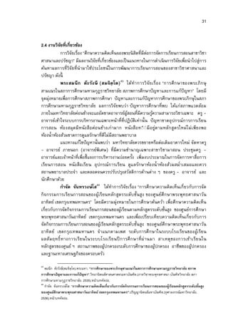 31


2.4 งานวิจยทีเกียวข้อง
           ั
           การวิจยเรือง “ศึกษาความคิดเห็นจองพระนิ สิตทีมีตอการจัดการเรียนการสอนสาขาวิชา
                 ั                                             ่
ศาสนาและปรัชญา” มีผลงานวิจยทีเกียวข้องและเป็ นแนวทางในการดําเนิ นการวิจยเพือนําไปสู่การ
                               ั                                                    ั
ค้นหาผลการทีวิจัยทีนํามาใช้ประโยชน์ในการพัฒนาการเรียนการสอนของสาขาวิชาศาสนาและ
ปรัชญา ดังนี
           พระสมนึ ก ต๊ะ รัง ษี (สมจิตฺ โต) 43 ได้ทํา การวิ จัย เรื อง “การศึ ก ษาของพระภิก ษุ
สามเณรในสภาการศึกษามหามกุฎราชวิทยาลัย สภาพการศึกษาปั ญหาและการแก้ปัญหา” โดยมี
จุดมุ่งหมายเพือการศึกษาสภาพการศึกษา ปั ญหาและการแก้ปัญหาการศึกษาของพระภิกษุ ในสภา
การศึกษามหามกุฏราชวิทยาลัย ผลการวิจัยพบว่า ปั ญหาการศึกษาทีพบ ได้แก่สภาพแวดล้อม
ภายในมหาวิทยาลัยค่อนข้างจะแออัดขาดอาจารย์ผสอนทีมีความรูความสามารถวิชาเฉพาะ ครู -
                                                ู้                  ้
อาจารย์เข้าใจระบบการบริหารงานเฉพาะหน้าทีทีปฏิบติเท่านัน ปั ญหาขาดอุปกรณ์การการเรียน
                                                    ั
การสอน ห้อ งสมุด มี หนัง สือ ค่อ นข้างเก่ ามาก หนั งสือ ท◌ี ◌่ มี อ ยู่ต ามหลัก สูตรใหม่ไ ม่ เพีย งพอ
ห้องนําห้องส้วมขาดการดูแลรักษาทีดีไม่มีสถานพยาบาล
           แนวทางแก้ไขปั ญหานันพบว่า มหาวิทยาลัยควรขยายหรือต่อเติมอาคารใหม่ จัดหาครู
- อาจารย์ ภายนอก (อาจารย์พิเศษ) ทีมีความชํานาญเฉพาะสาขาวิชามาสอน ประชุมครู -
อาจารย์และเจ้าหน้าทีเพือชีแจงการบริหารงานบ่อยครัง เพิมงบประมาณในการจัดการหาสือการ
เรีย นการสอน หนัง สือ เรีย น อุ ปกรณ์ก ารเรีย น ดูแลรักษาห้อ งนํ าห้อ งส้วมสมําเสมอและควร
สถานพยาบาลประจํา และตลอดจนควรปรับปรุงสวัสดิการด้านต่าง ๆ ของครู - อาจารย์ และ
นักศึกษาด้วย
           กําจัด จันทรวงษ์โส44 ได้ทําการวิจัยเรือง “การศึกษาความคิดเห็นเกียวกับการจัด
กิจ กรรมการเรีย นการสอนของผูเรียนหลัก สูต รระดับชันสูง ของศูนย์ศึก ษาพระพุทธศาสนาวัน
                                 ้
อาทิตย์ เขตกรุงเทพมหานคร” โดยมีความมุ่งหมายในการศึกษาค้นคว้า เพือศึกษาความคิดเห็น
เกียวกับการจัดกิจกรรมการเรียนการสอนของผูเ้ รียนตามหลักสูตรระดับชันสูง ของศูนย์การศึกษา
พระพุทธศาสนาวันอาทิตย์ เขตกรุงเทพมหานคร และเพือเปรียบเทียบความคิดเห็นเกียวกับการ
จัดกิจกรรมการเรียนการสอนของผูเ้ รียนหลักสูตรระดับชันสูง ของศูนย์ศึกษาพระพุทธศาสนาวัน
อาทิ ตย์ เขตกรุง เทพมหานคร จําแนกตามเพศ ระดับการศึ กษาในระบบโรงเรีย นของผูเ้ รีย น
ผลสัม ฤทธิ ทางการเรีย นในระบบโรงเรี ย นปี การศึ ก ษาที ผ่ านมา สาเหตุ ข องการเข้าเรีย นใน
หลักสูตรของศูนย์ ฯ สถานภาพของผูปกครองระดับการศึกษาของผูปกครอง อาชีพของผูปกครอง
                                     ้                                ้                      ้
และฐานะทางเศรษฐกิจของครอบครัว
43
   สมนึก ต๊ะรังษี(สมจิตฺโต).พระมหา. “การศึกษาของพระภิ กษุสามเณรในสภาการศึกษามหามกุฎราชวิ ทยาลัย สภาพ
การศึกษาปัญหาและการแก้ปัญหา”.วิทยานิพนธ์ศาสนศาสตรมหาบัณฑิต.(ภาควิชาพระพุทธศาสนา บัณฑิตวิทยาลัย สภา
การศึกษามหามกุฎราชวิทยาลัย. 2535).หน้าบทคัดย่อ.
44
   กําจัด จันทรวงษ์โส. “การศึกษาความคิ ดเห็นเกียวกับการจัดกิ จกรรมการเรียนการสอนของผู้เรียนหลักสูตรระดับชันสูง
ของศูนย์ศึกษาพระพุทธศาสนาวันอาทิ ตย์ เขตกรุงเทพมหานคร”.ปริญญานิพนธ์มหาบัณฑิต.(จุฬาลงกรณ์มหาวิทยาลัย.
2536).หน้าบทคัดย่อ.
 