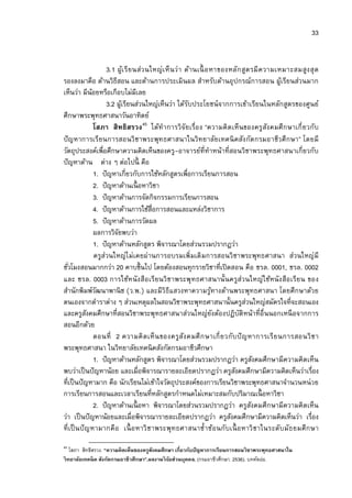 33


                    3.1 ผูเ รี ย นส่ว นใหญ่เ ห็ น ว่า ด้านเนื อ หาของหลัก สูต รมี ค วามเหมาะสมสูง สุ ด
                            ้
รองลงมาคือ ด้านวิธีสอน และด้านการประเมินผล สําหรับด้านอุปกรณ์การสอน ผูเ้ รียนส่วนมาก
เห็นว่า มีนอยหรือเกือบไม่มีเลย
             ้
                    3.2 ผูเ้ รียนส่วนใหญ่เห็นว่า ได้รบประโยชน์จากการเข้าเรียนในหลักสูตรของศูนย์
                                                       ั
ศึกษาพระพุทธศาสนาวันอาทิตย์
               โสภา สิทธิสรวง 45 ได้ทําการวิ จัย เรือง “ความคิ ด เห็นของครูสัง คมศึ ก ษาเกี ยวกับ
ปั ญหาการเรียนการสอนวิ ชาพระพุทธศาสนาในวิทยาลัย เทคนิ คสัง กัด กรมอาชีว ศึ กษา” โดยมี
วัตถุประสงค์เพือศึกษาความคิดเห็นของครู-อาจารย์ทีทําหน้าทีสอนวิชาพระพุทธศาสนาเกียวกับ
ปั ญหาด้าน ต่าง ๆ ต่อไปนี คือ
               1. ปั ญหาเกียวกับการใช้หลักสูตรเพือการเรียนการสอน
               2. ปั ญหาด้านเนื อหาวิชา
               3. ปั ญหาด้านการจัดกิจกรรมการเรียนการสอน
               4. ปั ญหาด้านการใช้สือการสอนและแหล่งวิชาการ
               5. ปั ญหาด้านการวัดผล
               ผลการวิจยพบว่า
                        ั
               1. ปั ญหาด้านหลักสูตร พิจารณาโดยส่วนรวมปรากฏว่า
               ครูส่วนใหญ่ไ ม่เคยผ่านการอบรมเพิมเติ มการสอนวิ ชาพระพุทธศาสนา ส่วนใหญ่มี
ชัวโมงสอนมากกว่า 20 คาบขึนไป โดยต้องสอนทุกรายวิชาทีเปิ ดสอน คือ ชรล. 0001, ชรล. 0002
และ ชรล. 0003 การใช้ห นั ง สือ เรีย นวิ ชาพระพุ ทธศาสนานั นครูส่ว นใหญ่ใช้หนั ง สือ เรีย น ของ
สํานักพิมพ์วฒนาพานิ ช (ว.พ.) และมีวิธีแสวงหาความรูทางด้านพระพุทธศาสนา โดยศึกษาด้วย
                ั                                               ้
ตนเองจากตําราต่าง ๆ ส่วนเหตุผลในสอนวิชาพระพุทธศาสนานันครูสวนใหญ่สมัครใจทีจะสอนเอง
                                                                            ่
และครูสงคมศึกษาทีสอนวิชาพระพุทธศาสนาส่วนใหญ่ยงต้องปฏิบัติหน้าทีอืนนอกเหนื อจากการ
           ั                                                      ั
สอนอีกด้วย
               ตอนที 2 ความคิ ด เห็ น ของครูสัง คมศึ ก ษาเกี ยวกับ ปั ญหาการเรี ย นการสอนวิ ช า
พระพุทธศาสนา ในวิทยาลัยเทคนิ คสังกัดกรมอาชีวศึกษา
               1. ปั ญหาด้านหลักสูตร พิจารณาโดยส่วนรวมปรากฏว่า ครูสงคมศึกษามีความคิดเห็น
                                                                                ั
พบว่าเป็ นปั ญหาน้อย และเมือพิจารณารายละเอียดปรากฏว่า ครูสงคมศึกษามีความคิดเห็นว่าเรือง
                                                                        ั
ทีเป็ นปั ญหามาก คือ นักเรียนไม่เข้าใจวัตถุประสงค์ของการเรียนวิชาพระพุทธศาสนาจํานวนหน่ วย
การเรียนการสอนและเวลาเรียนทีหลักสูตรกําหนดไม่เหมาะสมกับปริมาณเนื อหาวิชา
               2. ปั ญหาด้านเนื อหา พิจารณาโดยส่วนรวมปรากฏว่า ครูสงคมศึกษามีความคิดเห็น
                                                                              ั
ว่า เป็ นปั ญหาน้อยและเมือพิจารณารายละเอียดปรากฏว่า ครูสงคมศึกษามีความคิดเห็นว่า เรือง
                                                                      ั
ที เป็ นปั ญ หามากคื อ เนื อ หาวิ ชาพระพุทธศาสนาซําซ้อ นกับเนื อ หาวิ ชาในระดับมัธ ยมศึ ก ษา
45
    โสภา สิทธิสรวง. “ความคิ ดเห็นของครูสงคมศึกษา เกียวกับปัญหาการเรียนการสอนวิ ชาพระพุทธศาสนาใน
                                        ั
วิ ทยาลัยเทคนิ ค สังกัดกรมอาชีวศึกษา”.ผลงานวิ จยส่วนบุคคล. (กรมอาชีวศึกษา. 2536). บทคัดย่อ.
                                               ั
 